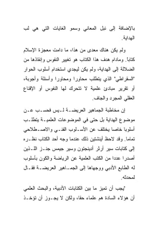 ‫ﺒﺎﻹﻀﺎﻓﺔ ﺇﻟﻰ ﻨﺒل ﺍﻟﻤﻌﺎﻨﻲ ﻭﺴﻤﻭ ﺍﻟﻐﺎﻴﺎﺕ ﺍﻟﺘﻲ ﻫﻲ ﻟﺏ‬
                                                 ‫ﺍﻟﻬﺩﺍﻴﺔ.‬

‫ﻭﻟﻡ ﻴﻜﻥ ﻫﻨﺎﻙ ﻤﻌﺩﻯ ﻤﻥ ﻫﺫﺍ، ﻤﺎ ﺩﺍﻤﺕ ﻤﻌﺠﺯﺓ ﺍﻹﺴﻼﻡ‬
‫ﻜﺘﺎﺒﺎ. ﻭﻤﺎﺩﺍﻡ ﻫﺩﻑ ﻫﺫﺍ ﺍﻟﻜﺘﺎﺏ ﻫﻭ ﺘﻐﻴﻴﺭ ﺍﻟﻨﻔﻭﺱ ﻭﺇﻨﻘﺎﺫﻫﺎ ﻤﻥ‬
                                                   ‫ًﹶ‬
‫ﺍﻟﻀﻼﻟﺔ ﺇﻟﻰ ﺍﻟﻬﺩﺍﻴﺔ، ﻭﻟﻡ ﻴﻜﻥ ﻟﻴﺠﺩﻱ ﺍﺴﺘﺨﺩﺍﻡ ﺃﺴﻠﻭﺏ ﺍﻟﺤﻭﺍﺭ‬
‫"ﺍﻟﺴﻘﺭﺍﻁﻲ" ﺍﻟﺫﻱ ﻴﺘﻁﻠﺏ ﻤﺤﺎﻭ ‪‬ﺍ ﻭﻤﺤﺎﻭ ‪‬ﺍ ﻭﺃﺴﺌﻠﺔ ﻭﺃﺠﻭﺒﺔ،‬
                ‫‪‬ﺭ‬       ‫ِﺭ‬
‫ﺃﻭ ﺘﻘﺭﻴﺭ ﻤﺒﺎﺩﺉ ﻋﻠﻤﻴﺔ ﻻ ﺘﺘﺤﺭﻙ ﻟﻬﺎ ﺍﻟﻨﻔﻭﺱ ﺃﻭ ﺍﻹﻗﻨﺎﻉ‬
                                  ‫ﺍﻟﻌﻘﻠﻲ ﺍﻟﻤﺠﺭﺩ ﻭﺍﻟﺠﺎﻑ.‬

‫ﺇﻥ ﻤﺨﺎﻁﺒﺔ ﺍﻟﺠﻤﺎﻫﻴﺭ ﺍﻟﻌﺭﻴﻀـﺔ ﻟـﻴﺱ ﻓﺤﺴـﺏ ﻋـﻥ‬
‫ﻤﻭﻀﻭﻉ ﺍﻟﻬﺩﺍﻴﺔ ﺒل ﺤﺘﻰ ﻓﻲ ﺍﻟﻤﻭﻀﻭﻋﺎﺕ ﺍﻟﻌﻠﻤﻴـﺔ ﻴﺘﻁﻠـﺏ‬
‫ﺃﺴﻠﻭ ‪‬ﺎ ﺨﺎ ‪‬ﺎ ﻴﺨﺘﻠﻑ ﻋﻥ ﺍﻷﺴـﻠﻭﺏ ﺍﻟﻔﻨـﻲ ﻭﺍﻻﺼـﻁﻼﺤﻲ‬
                                   ‫ﺒ ﺼ‬
‫ﺘﻤﺎ ‪‬ﺎ. ﻭﻗﺩ ﻻﺤﻅ ﺃﻴﻨﺸﺘﻴﻥ ﺫﻟﻙ ﻋﻨﺩﻤﺎ ﻭﺠﻪ ﺃﺤﺩ ﺍﻟﻜﺘﺎﺏ ﻨﻅـﺭﻩ‬
                                                 ‫ﻤ‬
‫ﺇﻟﻰ ﻜﺘﺎﺒﺎﺕ ﺴﻴﺭ ﺃﺭﺜﺭ ﺃﺩﻴﻨﺠﺘﻭﻥ ﻭﺴﻴﺭ ﺠﻴﻤﺱ ﺠﻨـﺯ ﺍﻟﻠـﺫﻴﻥ‬
‫ﺃﺼﺩﺭﺍ ﻋﺩ ‪‬ﺍ ﻤﻥ ﺍﻟﻜﺘﺏ ﺍﻟﻌﻠﻤﻴﺔ ﻋﻥ ﺍﻟﺭﻴﺎﻀﺔ ﻭﺍﻟﻜﻭﻥ ﺒﺄﺴﻠﻭﺏ‬
                                           ‫ﺩ‬
‫ﻟﻪ ﺍﻟﻁﺎﺒﻊ ﺍﻷﺩﺒﻲ ﻭﻭﺠﻬﺎﻫﺎ ﺇﻟﻰ ﺍﻟﺠﻤـﺎﻫﻴﺭ ﺍﻟﻌﺭﻴﻀـﺔ ﻓﻘـﺎل‬
                                                 ‫ﻟﻤﺤﺩﺜﻪ.‬
‫"ﻴﺠﺏ ﺃﻥ ﺘﻤﻴﺯ ﻤﺎ ﺒﻴﻥ ﺍﻟﻜﺘﺎﺒﺎﺕ ﺍﻷﺩﺒﻴﺔ، ﻭﺍﻟﺒﺤﺙ ﺍﻟﻌﻠﻤﻲ‬
‫ﺃﻥ ﻫﺅﻻﺀ ﺍﻟﺴﺎﺩﺓ ﻫﻡ ﻋﻠﻤﺎﺀ ﺤ ﹰﺎ، ﻭﻟﻜﻥ ﻻ ﻴﺠـﻭﺯ ﺃﻥ ﺘﺅﺨـﺫ‬
                        ‫ﻘ‬
 