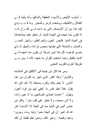 ‫– ﺃﺴﻠﻭﺏ ﺍﻷﺒﻴﺽ ﻭﺍﻷﺴﻭﺩ، ﺍﻟﺤﻘﻴﻘﺔ ﻭﺍﻟﻭﺍﻗﻊ، ﻭﺃﻨﻪ ﻴﻠﺠﺄ ﺇﻟـﻰ‬
‫ﺍﻟﻅﻼل ﻭﺍﻷﻁﻴﺎﻑ ﻭﻴﺴﺘﺨﺩﻡ ﺍﻟﺭﻤﺯ ﻭﺍﻟﻤﺠﺎﺯ. ﻭﻤﺎ ﻗـﺩ ﻴـﺅﺩﻱ‬
‫ﺇﻟﻴﻪ ﻫﺫﺍ ﻤﻥ ﺃﻥ ﺍﻷﻭﺼﺎﻑ ﺍﻟﺘﻲ ﺠـﺎﺀﺕ ﻓـﻲ ﺍﻟﻘـﺭﺁﻥ ﻗـﺩ‬
‫ﻻ ﺘﻜﻭﻥ ﻤﻤﺎ ﻨﻌﻬﺩﻩ ﻓﻲ ﺍﻟﺤﻴﺎﺓ ﺍﻟﺩﻨﻴﺎ، ﺃﻭ ﻨﺤﻜﻡ ﻋﻠﻴﻪ ﺒﻤﺸﺎﻫﺩﺍﺘﻨﺎ‬
‫ﻓﻲ ﺍﻟﺤﻴﺎﺓ ﺍﻟﺩﻨﻴﺎ. ﻓﺎﻟﺤﻭﺭ ﺍﻟﻌﻴﻥ، ﻭﻟﺤﻡ ﺍﻟﻁﻴﺭ، ﻭﺃﻨﻬﺎﺭ ﺍﻟﺨﻤـﺭ‬
‫ﻭﺍﻟﻌﺴل، ﻭﺍﻟﺴﻠﺴﻠﺔ ﺍﻟﺘﻲ ﻁﻭﻟﻬﺎ ﺴﺒﻌﻭﻥ ﺫﺭﺍ ‪‬ﺎ، ﻭﺍﻟﻤﻬل ﺍﻟـﺫﻱ‬
               ‫ﻋ‬
‫ﻴﺸﻭﻯ ﺍﻟﻭﺠﻭﻩ، ﻜل ﻫﺫﺍ ﻟﻴﺱ ﺸﺭ ﹰﺎ ﺃﻥ ﻴﻜﻭﻥ ﻤﻤﺎ ﻨﻌﻬﺩﻩ ﻓـﻲ‬
                       ‫ﻁ‬
‫ﺍﻟﺩﻨﻴﺎ ﺒﺎﻟﻔﻌل ﻭﺇﻨﻤﺎ ﺍﺴﺘﺨﺩﻡ ﺍﻟﻘﺭﺁﻥ ﻤﺎ ﻨﻌﻬﺩﻩ ﻷﻨﻪ ﻟـﻴﺱ ﻤـﻥ‬
                              ‫ﻁﺭﻴﻘﺔ ﺃﺨﺭﻯ ﻟﺘﻘﺭﻴﺏ ﺍﻟﻤﻌﻨﻰ.‬

‫ﻭﻤﻥ ﻫﻨﺎ ﻗﺎل ﺍﺒﻥ ﺘﻴﻤﻴﺔ ﻓﻲ "ﺍﻹﻜﻠﻴل ﻓﻲ ﺍﻟﻤﺘﺸﺎﺒﻪ‬
‫ﻭﺍﻟﺘﺄﻭﻴل" "ﻭﻫﺫﺍ ﺍﻟﻘﺩﺭ ﺍﻟﺫﻱ ﺃﺨﺒﺭ ﺒﻪ ﺍﻟﻘﺭﺁﻥ ﻤﻥ ﻫﺫﻩ‬
‫ﺍﻷﻤﻭﺭ ﻻ ﻴﻌﻠﻡ ﻭﻗﺘﻪ ﻭﻗﺩﺭﻩ ﻭﺼﻔﺘﻪ ﺇﻻ ﺍﷲ، ﻓﺈﻥ ﺍﷲ‬
‫ﺃﻋﻴﻥ‪‬‬   ‫ﻴﻘﻭل ‪‬ﻓﻼ ﺘﻌﻠﻡ ﻨﻔﺱ ﻤﺎ ﺃﺨﻔﻲ ﻟﻬﻡ ﻤﻥ ﻗﺭﺓ‬
‫ﻭﻴﻘﻭل: " ﺃﻋﺩﺩﺕ ﻟﻌﺒﺎﺩﻱ ﺍﻟﺼﺎﻟﺤﻴﻥ ﻤﺎ ﻻ ﻋﻴﻥ ﺭﺃﺕ،‬
‫ﻭﻻ ﺃﺫﻥ ﺴﻤﻌﺕ، ﻭﻻ ﺨﻁﺭ ﻋﻠﻰ ﻗﻠﺏ ﺒﺸﺭ". ﻭﻗﺎل ﺍﺒﻥ‬
‫ﻋﺒﺎﺱ "ﻟﻴﺱ ﻓﻲ ﺍﻟﺩﻨﻴﺎ ﻤﻤﺎ ﻓﻲ ﺍﻟﺠﻨﺔ ﺇﻻ ﺍﻷﺴﻤﺎﺀ" ﻓﺈﻥ‬
‫ﺍﷲ ﻗﺩ ﺃﺨﺒﺭ ﺃﻥ ﻓﻲ ﺍﻟﺠﻨﺔ ﺨﻤ ‪‬ﺍ ﻭﻟﺒ ﹰﺎ ﻭﻤﺎﺀ ﻭﺤﺭﻴ ‪‬ﺍ‬
 ‫ﺭ‬            ‫ﻨ‬      ‫ﺭ‬
‫ﻭﺫﻫ ‪‬ﺎ ﻭﻓﻀﺔ.. ﻭﻏﻴﺭ ﺫﻟﻙ، ﻭﻨﺤﻥ ﻨﻌﻠﻡ ﻗﻁ ‪‬ﺎ ﺃﻥ ﺘﻠﻙ‬
        ‫ﻌ‬                                ‫ﺒ‬
 