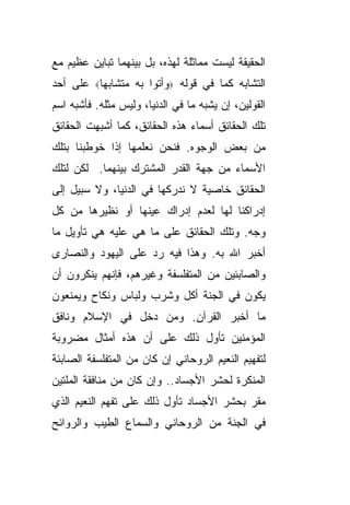 ‫ﺍﻟﺤﻘﻴﻘﺔ ﻟﻴﺴﺕ ﻤﻤﺎﺜﻠﺔ ﻟﻬﺫﻩ، ﺒل ﺒﻴﻨﻬﻤﺎ ﺘﺒﺎﻴﻥ ﻋﻅﻴﻡ ﻤﻊ‬
‫ﺍﻟﺘﺸﺎﺒﻪ ﻜﻤﺎ ﻓﻲ ﻗﻭﻟﻪ ‪‬ﻭﺃﺘﻭﺍ ﺒﻪ ﻤﺘﺸﺎﺒ ‪‬ﺎ‪ ‬ﻋﻠﻰ ﺃﺤﺩ‬
          ‫ﻬ‬
‫ﺍﻟﻘﻭﻟﻴﻥ، ﺇﻥ ﻴﺸﺒﻪ ﻤﺎ ﻓﻲ ﺍﻟﺩﻨﻴﺎ، ﻭﻟﻴﺱ ﻤﺜﻠﻪ. ﻓﺄﺸﺒﻪ ﺍﺴﻡ‬
‫ﺘﻠﻙ ﺍﻟﺤﻘﺎﺌﻕ ﺃﺴﻤﺎﺀ ﻫﺫﻩ ﺍﻟﺤﻘﺎﺌﻕ، ﻜﻤﺎ ﺃﺸﺒﻬﺕ ﺍﻟﺤﻘﺎﺌﻕ‬
‫ﻤﻥ ﺒﻌﺽ ﺍﻟﻭﺠﻭﻩ. ﻓﻨﺤﻥ ﻨﻌﻠﻤﻬﺎ ﺇﺫﺍ ﺨﻭﻁﺒﻨﺎ ﺒﺘﻠﻙ‬
‫ﺍﻷﺴﻤﺎﺀ ﻤﻥ ﺠﻬﺔ ﺍﻟﻘﺩﺭ ﺍﻟﻤﺸﺘﺭﻙ ﺒﻴﻨﻬﻤﺎ. ﻟﻜﻥ ﻟﺘﻠﻙ‬
‫ﺍﻟﺤﻘﺎﺌﻕ ﺨﺎﺼﻴﺔ ﻻ ﻨﺩﺭﻜﻬﺎ ﻓﻲ ﺍﻟﺩﻨﻴﺎ، ﻭﻻ ﺴﺒﻴل ﺇﻟﻰ‬
‫ﺇﺩﺭﺍﻜﻨﺎ ﻟﻬﺎ ﻟﻌﺩﻡ ﺇﺩﺭﺍﻙ ﻋﻴﻨﻬﺎ ﺃﻭ ﻨﻅﻴﺭﻫﺎ ﻤﻥ ﻜل‬
‫ﻭﺠﻪ. ﻭﺘﻠﻙ ﺍﻟﺤﻘﺎﺌﻕ ﻋﻠﻰ ﻤﺎ ﻫﻲ ﻋﻠﻴﻪ ﻫﻲ ﺘﺄﻭﻴل ﻤﺎ‬
‫ﺃﺨﺒﺭ ﺍﷲ ﺒﻪ. ﻭﻫﺫﺍ ﻓﻴﻪ ﺭﺩ ﻋﻠﻰ ﺍﻟﻴﻬﻭﺩ ﻭﺍﻟﻨﺼﺎﺭﻯ‬
‫ﻭﺍﻟﺼﺎﺒﺌﻴﻥ ﻤﻥ ﺍﻟﻤﺘﻔﻠﺴﻔﺔ ﻭﻏﻴﺭﻫﻡ، ﻓﺈﻨﻬﻡ ﻴﻨﻜﺭﻭﻥ ﺃﻥ‬
‫ﻴﻜﻭﻥ ﻓﻲ ﺍﻟﺠﻨﺔ ﺃﻜل ﻭﺸﺭﺏ ﻭﻟﺒﺎﺱ ﻭﻨﻜﺎﺡ ﻭﻴﻤﻨﻌﻭﻥ‬
‫ﻤﺎ ﺃﺨﺒﺭ ﺍﻟﻘﺭﺁﻥ. ﻭﻤﻥ ﺩﺨل ﻓﻲ ﺍﻹﺴﻼﻡ ﻭﻨﺎﻓﻕ‬
‫ﺍﻟﻤﺅﻤﻨﻴﻥ ﺘﺄﻭل ﺫﻟﻙ ﻋﻠﻰ ﺃﻥ ﻫﺫﻩ ﺃﻤﺜﺎل ﻤﻀﺭﻭﺒﺔ‬
‫ﻟﺘﻔﻬﻴﻡ ﺍﻟﻨﻌﻴﻡ ﺍﻟﺭﻭﺤﺎﻨﻲ ﺇﻥ ﻜﺎﻥ ﻤﻥ ﺍﻟﻤﺘﻔﻠﺴﻔﺔ ﺍﻟﺼﺎﺒﺌﺔ‬
‫ﺍﻟﻤﻨﻜﺭﺓ ﻟﺤﺸﺭ ﺍﻷﺠﺴﺎﺩ.. ﻭﺇﻥ ﻜﺎﻥ ﻤﻥ ﻤﻨﺎﻓﻘﺔ ﺍﻟﻤﻠﺘﻴﻥ‬
‫ﻤﻘﺭ ﺒﺤﺸﺭ ﺍﻷﺠﺴﺎﺩ ﺘﺄﻭل ﺫﻟﻙ ﻋﻠﻰ ﺘﻔﻬﻡ ﺍﻟﻨﻌﻴﻡ ﺍﻟﺫﻱ‬
‫ﻓﻲ ﺍﻟﺠﻨﺔ ﻤﻥ ﺍﻟﺭﻭﺤﺎﻨﻲ ﻭﺍﻟﺴﻤﺎﻉ ﺍﻟﻁﻴﺏ ﻭﺍﻟﺭﻭﺍﺌﺢ‬
 