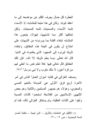 ‫ﺍﻟﻌﻁﺭﺓ ﻜل ﻀﺎل ﻴﺤﺭﻑ ﺍﻟﻜﻠﻡ ﻋﻥ ﻤﻭﺍﻀﻌﻪ ﺇﻟﻰ ﻤﺎ‬
‫ﺍﻋﺘﻘﺩ ﺜﺒﻭﺘﻪ. ﻭﻜﺎﻥ ﻓﻲ ﻫﺫﺍ ﻤﺘﺒ ‪‬ﺎ ﻟﻠﻤﺘﺸﺎﺒﻪ، ﺇﺫ ﺍﻷﺴﻤﺎﺀ‬
                     ‫ﻌ‬
‫ﺘﺸﺒﻪ ﺍﻷﺴﻤﺎﺀ ﻭﺍﻟﻤﺴﻤﻴﺎﺕ ﺘﺸﺒﻪ ﺍﻟﻤﺴﻤﻴﺎﺕ. ﻭﻟﻜﻥ‬
‫ﺘﺨﺎﻟﻔﻬﺎ ﺃﻜﺜﺭ ﻤﻤﺎ ﺘﺸﺎﺒﻬﻬﺎ، ﻓﻬﺅﻻﺀ ﻴﺘﺒﻌﻭﻥ ﻫﺫﺍ‬
‫ﺍﻟﻤﺘﺸﺎﺒﻪ ﺍﺒﺘﻐﺎﺀ ﺍﻟﻔﺘﻨﺔ ﺒﻤﺎ ﻴﻭﺭﺩﻭﻨﻪ ﻤﻥ ﺍﻟﺸﺒﻬﺎﺕ ﻋﻠﻰ‬
‫ﺍﻤﺘﻨﺎﻉ ﺃﻥ ﻴﻜﻭﻥ ﻓﻲ ﺍﻟﺠﻨﺔ ﻫﺫﻩ ﺍﻟﺤﻘﺎﺌﻕ، ﻭﺍﺒﺘﻐﺎﺀ‬
‫ﺘﺄﻭﻴﻠﻪ ﻟﻴﺭﺩﻭﻩ ﺇﻟﻰ ﺍﻟﻤﻌﻬﻭﺩ ﺍﻟﺫﻱ ﻴﻌﻠﻤﻭﻨﻪ ﻓﻲ ﺍﻟﺩﻨﻴﺎ.‬
‫ﻗﺎل ﺍﷲ ﺘﻌﺎﻟﻰ ‪‬ﻭﻤﺎ ﻴﻌﻠﻡ ﺘﺄﻭﻴﻠﻪ ﺇﻻ ﺍﷲ‪ .‬ﻓﺈﻥ ﺘﻠﻙ‬
‫ﺍﻟﺤﻘﺎﺌﻕ ﻗﺎل ﺘﻌﺎﻟﻰ ﻓﻴﻬﺎ ‪‬ﻓﻼ ﺘﻌﻠﻡ ﻨﻔﺱ ﻤﺎ ﺃﺨﻔﻲ ﻟﻬﻡ‬
 ‫ﻤﻥ ﻗﺭﺓ ﺃﻋﻴﻥ‪ ‬ﻻ ﻤﻠﻙ ﻤﻘﺭﺏ ﻭﻻ ﻨﺒﻲ ﻤﺭﺴل" )١٥(.‬

‫ﻭﺼﻨﻑ ﺍﻟﻐﺯﺍﻟﻲ ﻓﻲ ﻜﺘﺎﺒﻪ "ﻤﻴﺯﺍﻥ ﺍﻟﻌﻤل" ﺍﻟﻨﺎﺱ ﻓﻲ ﺃﻤﺭ‬
‫ﺍﻵﺨﺭﺓ ﺃﺭﺒﻊ ﻓﺭﻕ ﺍﻷﻭﻟﻰ ﻫﻲ ﺍﻟﻤﺅﻤﻨﺔ ﺒﺎﻟﻨﻌﻴﻡ ﺍﻟﺤﺴﻲ‬
‫ﻭﺍﻟﻤﻌﻨﻭﻱ، ﻭﻫﺅﻻﺀ ﻫﻡ ﺠﻤﻬﻭﺭ ﺍﻟﻤﺴﻠﻤﻴﻥ ﻭﺍﻟﺜﺎﻨﻴﺔ ﻭﻫﻡ ﺒﻌﺽ‬
‫ﺍﻹﻟﻬﻴﻴﻥ ﺍﻹﺴﻼﻤﻴﻴﻥ ﻤﻥ ﺍﻟﻔﻼﺴﻔﺔ ﺍﺴﺘﺒﻌﺩﻭﺍ ﺍﻟﻠﺫﺍﺕ ﺍﻟﺤﺴﻴﺔ‬
‫ﻭﺃﺒﻘﻭﺍ ﻋﻠﻰ ﺍﻟﻠﺫﺍﺕ ﺍﻟﻌﻘﻠﻴﺔ، ﻭﻟﻡ ﻴﺴﺘﻨﻜﺭ ﺍﻟﻐﺯﺍﻟﻲ ﺫﻟﻙ، ﻜﻤﺎ ﻟﻡ‬


‫)١( ﺍﻹﻜﻠﻴل ﻓﻲ ﺍﻟﻤﺘﺸﺎﺒﻪ ﻭﺍﻟﺘﺄﻭﻴل – ﻻﺒﻥ ﺘﻴﻤﻴﺔ – ﻤﻜﺘﺒﺔ ﺃﻨﺼﺎﺭ‬
                               ‫ﺍﻟﺴﻨﺔ ﺍﻟﻤﺤﻤﺩﻴﺔ – ﺹ ٢١ – ٣١.‬
 