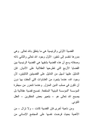 ‫ﺍﻟﻘﻀﻴﺔ ﺍﻷﻭﻟﻰ ﻭﺍﻟﺭﺌﻴﺴﻴﺔ ﻫﻲ ﻤﺎ ﻴﺘﻌﻠﻕ ﺒﺎﷲ ﺘﻌﺎﻟﻰ. ﻭﻫﻲ‬
‫ﺒﺩﻭﺭﻫﺎ ﺘﻨﻘﺴﻡ ﺇﻟﻰ ﺸﻘﻴﻥ: ﺍﻷﻭل ﻭﺠﻭﺩ ﺍﷲ ﺘﻌﺎﻟﻰ ﻭﺍﻟﺜﺎﻨﻲ ﺫﺍﺘﻪ‬
‫ﻭﺼﻔﺎﺘﻪ ﻭﻤﻊ ﺃﻥ ﻫﺫﻩ ﺍﻟﻘﻀﻴﺔ ﺒﺸﻘﻴﻬﺎ ﻫﻲ ﺍﻟﻘﻀﻴﺔ ﺍﻟﺭﺌﻴﺴﻴﺔ ﺒﻴﻥ‬
‫ﺍﻟﻘﻀﺎﻴﺎ ﺍﻷﺭﺒﻊ ﺍﻟﺘﻲ ﺘﻁﺭﺤﻬﺎ ﺍﻟﻌﻘﻼﻨﻴﺔ ﻋﻠﻰ ﺍﻷﺩﻴﺎﻥ. ﻓﺈﻥ‬
‫ﺍﻟﺘﺩﻟﻴل ﻋﻠﻴﻬﺎ ﺃﺴﻬل ﻤﻥ ﺍﻟﺘﺩﻟﻴل ﻋﻠﻰ ﺍﻟﻘﻀﻴﺘﻴﻥ ﺍﻟﺘﺎﻟﻴﺘﻴﻥ، ﻷﻥ‬
‫ﻭﺠﻭﺩ ﺍﷲ، ﻋﻨﺩﻤﺎ ﻴﺘﺠﺭﺩ ﻤﻥ ﺍﻟﻐﺸﺎﻭﺍﺕ ﺍﻟﺘﻲ ﺃﻟﺤﻘﺕ ﺒﻬﺎ ﺩﻭﻥ‬
‫ﺃﻥ ﺘﻜﻭﻥ ﻓﻲ ﺼﻠﺏ ﺍﻟﺩﻴﻥ ﺍﻟﻤﻨﺯل. ﻭﻋﻨﺩﻤﺎ ﺘﺘﺤﺭﺭ ﻤﻥ ﺴﻴﻁﺭﺓ‬
‫ﺍﻟﻤﺅﺴﺴﺔ "ﺍﻟﻤﺅﺴﺴﺔ ﺍﻟﺩﻴﻨﻴﺔ" ﺍﻟﻤﻨﺘﻔﻌﺔ. ﺘﺼﺒﺢ ﻗﻀﻴﺔ ﻋﻘﻼﻨﻴﺔ ﺒل‬
‫ﻴﺼﺒﺢ ﺍﷲ ﺘﻌﺎﻟﻰ ﻫﻭ – ﺒﺘﻌﺒﻴﺭ ﺒﻌﺽ ﺍﻟﻤﻔﻜﺭﻴﻥ – ﺍﻟﻌﻘل‬
                                                 ‫ﺍﻟﻜﻭﻨﻲ.‬
‫ﻭﻤﻥ ﻨﺎﺤﻴﺔ ﺃﺨﺭﻯ ﻓﺈﻥ ﺍﻟﻘﻀﻴﺔ ﻜﺎﻨﺕ – ﻭﻻ ﺘﺯﺍل – ﻤﻥ‬
‫ﺍﻷﻫﻤﻴﺔ ﺒﺤﻴﺙ ﻓﺭﻀﺕ ﻨﻔﺴﻬﺎ ﻋﻠﻰ ﺍﻟﻤﺠﺘﻤﻊ ﺍﻹﻨﺴﺎﻨﻲ ﻤﻥ‬
 