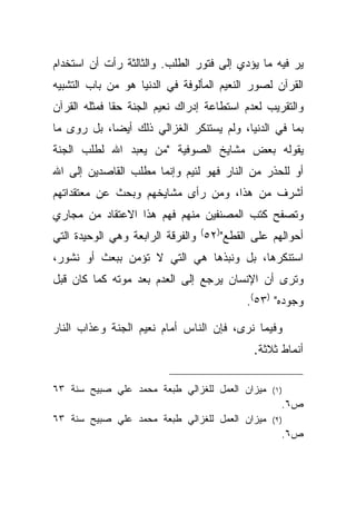 ‫ﻴﺭ ﻓﻴﻪ ﻤﺎ ﻴﺅﺩﻱ ﺇﻟﻰ ﻓﺘﻭﺭ ﺍﻟﻁﻠﺏ. ﻭﺍﻟﺜﺎﻟﺜﺔ ﺭﺃﺕ ﺃﻥ ﺍﺴﺘﺨﺩﺍﻡ‬
‫ﺍﻟﻘﺭﺁﻥ ﻟﺼﻭﺭ ﺍﻟﻨﻌﻴﻡ ﺍﻟﻤﺄﻟﻭﻓﺔ ﻓﻲ ﺍﻟﺩﻨﻴﺎ ﻫﻭ ﻤﻥ ﺒﺎﺏ ﺍﻟﺘﺸﺒﻴﻪ‬
‫ﻭﺍﻟﺘﻘﺭﻴﺏ ﻟﻌﺩﻡ ﺍﺴﺘﻁﺎﻋﺔ ﺇﺩﺭﺍﻙ ﻨﻌﻴﻡ ﺍﻟﺠﻨﺔ ﺤ ﹰﺎ ﻓﻤﺜﻠﻪ ﺍﻟﻘﺭﺁﻥ‬
              ‫ﻘ‬
‫ﺒﻤﺎ ﻓﻲ ﺍﻟﺩﻨﻴﺎ، ﻭﻟﻡ ﻴﺴﺘﻨﻜﺭ ﺍﻟﻐﺯﺍﻟﻲ ﺫﻟﻙ ﺃﻴ ‪‬ﺎ، ﺒل ﺭﻭﻯ ﻤﺎ‬
            ‫ﻀ‬
‫ﻴﻘﻭﻟﻪ ﺒﻌﺽ ﻤﺸﺎﻴﺦ ﺍﻟﺼﻭﻓﻴﺔ "ﻤﻥ ﻴﻌﺒﺩ ﺍﷲ ﻟﻁﻠﺏ ﺍﻟﺠﻨﺔ‬
‫ﺃﻭ ﻟﻠﺤﺫﺭ ﻤﻥ ﺍﻟﻨﺎﺭ ﻓﻬﻭ ﻟﺌﻴﻡ ﻭﺇﻨﻤﺎ ﻤﻁﻠﺏ ﺍﻟﻘﺎﺼﺩﻴﻥ ﺇﻟﻰ ﺍﷲ‬
‫ﺃﺸﺭﻑ ﻤﻥ ﻫﺫﺍ، ﻭﻤﻥ ﺭﺃﻯ ﻤﺸﺎﻴﺨﻬﻡ ﻭﺒﺤﺙ ﻋﻥ ﻤﻌﺘﻘﺩﺍﺘﻬﻡ‬
‫ﻭﺘﺼﻔﺢ ﻜﺘﺏ ﺍﻟﻤﺼﻨﻔﻴﻥ ﻤﻨﻬﻡ ﻓﻬﻡ ﻫﺫﺍ ﺍﻻﻋﺘﻘﺎﺩ ﻤﻥ ﻤﺠﺎﺭﻱ‬
‫ﺃﺤﻭﺍﻟﻬﻡ ﻋﻠﻰ ﺍﻟﻘﻁﻊ")٢٥( ﻭﺍﻟﻔﺭﻗﺔ ﺍﻟﺭﺍﺒﻌﺔ ﻭﻫﻲ ﺍﻟﻭﺤﻴﺩﺓ ﺍﻟﺘﻲ‬
‫ﺍﺴﺘﻨﻜﺭﻫﺎ، ﺒل ﻭﻨﺒﺫﻫﺎ ﻫﻲ ﺍﻟﺘﻲ ﻻ ﺘﺅﻤﻥ ﺒﺒﻌﺙ ﺃﻭ ﻨﺸﻭﺭ،‬
‫ﻭﺘﺭﻯ ﺃﻥ ﺍﻹﻨﺴﺎﻥ ﻴﺭﺠﻊ ﺇﻟﻰ ﺍﻟﻌﺩﻡ ﺒﻌﺩ ﻤﻭﺘﻪ ﻜﻤﺎ ﻜﺎﻥ ﻗﺒل‬
                                           ‫ﻭﺠﻭﺩﻩ" )٣٥(.‬

‫ﻭﻓﻴﻤﺎ ﻨﺭﻯ، ﻓﺈﻥ ﺍﻟﻨﺎﺱ ﺃﻤﺎﻡ ﻨﻌﻴﻡ ﺍﻟﺠﻨﺔ ﻭﻋﺫﺍﺏ ﺍﻟﻨﺎﺭ‬
                                            ‫ﺃﻨﻤﺎﻁ ﺜﻼﺜﺔ.‬

‫ﻤﻴﺯﺍﻥ ﺍﻟﻌﻤل ﻟﻠﻐﺯﺍﻟﻲ ﻁﺒﻌﺔ ﻤﺤﻤﺩ ﻋﻠﻲ ﺼﺒﻴﺢ ﺴﻨﺔ ٣٦‬    ‫) ١(‬
                                                    ‫ﺹ٦.‬
‫ﻤﻴﺯﺍﻥ ﺍﻟﻌﻤل ﻟﻠﻐﺯﺍﻟﻲ ﻁﺒﻌﺔ ﻤﺤﻤﺩ ﻋﻠﻲ ﺼﺒﻴﺢ ﺴﻨﺔ ٣٦‬    ‫) ٢(‬
                                                    ‫ﺹ٦.‬
 