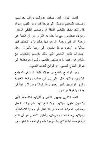 ‫ﺍﻟﻨﻤﻁ ﺍﻷﻭل: ﺍﻟﺫﻴﻥ ﺼﻔﺕ ﻤﺩﺍﺭﻜﻬﻡ ﻭﺭﻗﺕ ﺤﻭﺍﺴﻬﻡ،‬
‫ﻭﺼﺤﺕ ﻁﺒﻴﻌﺘﻬﻡ ﻭﻭﺼﻠﻭﺍ ﺇﻟﻰ ﺩﺭﺠﺔ ﻜﺒﻴﺭﺓ ﻤﻥ ﺍﻟﻔﻬﻡ، ﻭﺴﻭﺍﺀ‬
‫ﻜﺎﻥ ﺫﻟﻙ ﺒﺤﻜﻡ ﻤﻠﻜﺎﺘﻬﻡ ﺍﻟﻔﺎﺌﻘﺔ ﺃﻭ ﻭﻀﻌﻬﻡ ﺍﻟﺜﻘﺎﻓﻲ ﺍﻟﻤﻤﻴﺯ.‬
‫ﻭﻫﺅﻻﺀ ﻴﺘﺠﺎﻭﺒﻭﻥ ﻤﻊ ﻤﺎ ﺠﺎﺀ ﺒﻪ ﺍﻟﻘﺭﺁﻥ ﻤﻥ ﺃﻥ ﺍﻟﺠﻨﺔ ﻫﻲ‬
‫ﺭﺤﻤﺔ ﺍﷲ "ﻓﻔﻲ ﺭﺤﻤﺔ ﺍﷲ ﻫﻡ ﻓﻴﻬﺎ ﺨﺎﻟﺩﻭﻥ" ﻭ "ﺘﺤﻴﺘﻬﻡ ﻓﻴﻬﺎ‬
‫ﺴﻼﻡ" ﻭ "ﻭﺠﻭﻩ ﻴﻭﻤﺌﺫ ﻨﺎﻀﺭﺓ ﺇﻟﻰ ﺭﺒﻬﺎ ﻨﺎﻅﺭﺓ"، ﻭﻫﺫﻩ‬
‫ﺍﻹﺸﺎﺭﺍﺕ ﺘﻠﻤﺱ ﺍﻟﻤﻌﺎﻨﻲ ﺍﻟﺘﻲ ﺘﻤﻠﻙ ﻨﻔﻭﺴﻬﻡ ﻭﺘﺘﺠﺎﻭﺏ ﻤﻊ‬
‫ﻤﺸﺎﻋﺭﻫﻡ، ﻭﻓﻴﻬﺎ ﻤﺎ ﻴﺭﻀﻴﻬﻡ ﻭﻴﻘﻨﻌﻬﻡ، ﻭﻟﻴﺴﻭﺍ ﻫﻡ ﺒﺤﺎﺠﺔ ﺇﻟﻰ‬
           ‫ﺤﻭﺍﻓﺯ ﺍﻟﻤﺘﺎﻉ ﺍﻟﺤﺴﻲ.. ﺃﻭ ﻜﻭﺍﺒﺢ ﺍﻟﻌﺫﺍﺏ ﺍﻟﺒﺩﻨﻲ..‬
‫ﻭﻤﻥ ﺍﻟﻭﺍﻀﺢ ﺒﺎﻟﻁﺒﻊ ﺃﻥ ﻫﺅﻻﺀ ﺃﻗﻠﻴﺔ ﻨﺎﺩﺭﺓ ﻓﻲ ﺍﻟﻤﺠﺘﻤﻊ‬
‫ﺍﻟﺒﺸﺭﻱ، ﻭﻤﺜﻠﻬﻡ ﻤﺜل ﻋﻠﻲ ﺒﻥ ﺃﺒﻲ ﻁﺎﻟﺏ ﻭﺭﺍﺒﻌﺔ ﺍﻟﻌﺩﻭﻴﺔ‬
‫ﻭﻜﺒﺎﺭ ﺍﻟﻭﺍﺼﻠﻴﻥ ﺍﻟﺫﻴﻥ ﻴﻌﺒﺩﻭﻥ ﺍﷲ ﺇﻴﻤﺎ ﹰﺎ ﻭﺤ ‪‬ﺎ ﻻ ﺭﻏﺒﺔ ﻓﻲ‬
           ‫ﺒ‬     ‫ﻨ‬
                                   ‫ﺠﻨﺔ ﻭﻻ ﺨﻭ ﹰﺎ ﻤﻥ ﻨﺎﺭ.‬
                                            ‫ﻓ‬
‫ﺍﻟﻨﻤﻁ ﺍﻟﺜﺎﻨﻲ: ﺠﻤﻬﻭﺭ ﺍﻟﻨﺎﺱ ﻭﺃﻏﻠﺒﻴﺘﻬﻡ ﺍﻟﻜﺎﺴﺤﺔ، ﺍﻟﺫﻴﻥ‬
‫ﻴﻜﺩﺤﻭﻥ ﻁﻭل ﺤﻴﺎﺘﻬﻡ، ﻭﻻ ﺘﺩﻉ ﻟﻬﻡ ﻀﺭﻭﺭﺍﺕ ﺍﻟﻌﻤل‬
‫ﻭﻤﻁﺎﻟﺏ ﺍﻟﻤﻌﻴﺸﺔ ﺍﻟﻤﻠﺤﺔ ﻓﺭﺍ ﹰﺎ ﻟﻠﻔﻜﺭ ﺃﻭ ﻤﺠﺎﻻ ﻟﻼﺴﺘﻤﺘﺎﻉ،‬
          ‫ﹰ‬              ‫ﻏ‬
‫ﻭﺤﻴﺎﺘﻬﻡ ﺭﺤﻠﺔ ﺸﻘﺎﺀ ﻭﺤﺭﻤﺎﻥ، ﻭﺃﻤﻠﻬﻡ ﺍﻷﺴﻤﻰ ﻫﻭ ﺃﻥ ﺘﺘﺎﺡ‬
‫ﻟﻬﻡ ﻓﺭﺼﺔ ﺍﻻﺴﺘﻤﺘﺎﻉ ﺒﻤﺎ ﺤﺭﻤﻭﺍ ﻤﻨﻪ ﻭﺍﻟﺭﺍﺤﺔ ﻤﻤﺎ ﺸﻘﻭﺍ ﺒﻪ..‬
 
