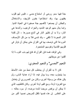 ‫ﺠﻨﺔ ﻓﻴﻬﺎ ﺴﻤﻭ ﺭﻭﺤﻲ ﺃﻭ ﺍﺴﺘﻤﺘﺎﻉ ﺤﺴﻲ – ﻓﻠﻴﺱ ﻟﻬﻡ ﻗﻠﻭﺏ‬
‫ﻴﻔﻘﻬﻭﻥ ﺒﻬﺎ، ﻭﻗﺩ ﺍﺴﺘﻁﺎﻋﻭﺍ ﺒﻔﻨﻭﻥ ﺍﻟﺘﺯﻴﻴﻑ ﻭﺍﻻﺴﺘﻐﻼل‬
‫ﻭﺍﻟﺒﻁﺵ ﺃﻥ ﻴﺼﻨﻌﻭﺍ ﻷﻨﻔﺴﻬﻡ ﺠﻨﺔ ﺼﻐﻴﺭﺓ ﻓﻲ ﺍﻟﺤﻴﺎﺓ ﺍﻟﺩﻨﻴﺎ.‬
‫ﻭﺇﻨﻤﺎ ﻴﻨﺎل ﻤﻨﻬﻡ ﺍﻟﻭﻋﻴﺩ ﺍﻟﺸﺩﻴﺩ ﻭﺍﻟﺠﺯﺍﺀ ﺍﻟﺭﻫﻴﺏ، ﻭﺃﺸﺩﻫﺎ ﻫﻲ‬
‫ﺍﻟﻨﺎﺭ، ﻭﻻ ﺒﺩ ﺃﻥ ﺘﻅﻬﺭ ﺍﻟﻨﺎﺭ ﻓﻲ ﺃﺸﻨﻊ ﺼﻭﺭﻫﺎ – ﻷﻥ ﻜﻠﻤﺔ‬
‫ﺍﻟﻨﺎﺭ ﺍﻟﻤﺠﺭﺩﺓ ﻻ ﺘﻜﻔﻲ – ﻭﻗﺩ ﺘﻨﺴﻰ ﻓﻼ ﺒﺩ ﻤﻥ ﻜل ﺍﻷﻭﺼﺎﻑ‬
‫ﺍﻟﻤﺭﻭﻋﺔ ﺍﻟﺘﻲ ﺘﻭﺼﻑ ﺒﻬﺎ ﻓﻲ ﺍﻟﻘﺭﺁﻥ ﺤﺘﻰ ﻴﻤﻜﻥ ﺃﻥ ﺘﺅﺜﺭ ﻓﻲ‬
                         ‫ﻗﻠﻭﺒﻬﻡ ﺍﻟﻘﺎﺴﻴﺔ ﻭﻨﻔﻭﺴﻬﻡ ﺍﻟﻤﺘﺤﺠﺭﺓ.‬
‫ﻭﻓﻲ ﺍﻟﻭﻗﺕ ﻨﻔﺴﻪ ﻓﺈﻥ ﺍﻟﻘﺭﺁﻥ ﻗﺩ ﻓﺘﺢ ﻟﻬﻡ ﺒﺎﺏ ﺍﻟﺘﻭﺒـﺔ ﺇﺫﺍ‬
                                      ‫ﺃﻗﻠﻌﻭﺍ ﻋﻥ ﻤﻭﺒﻘﺎﺘﻬﻡ.‬

                 ‫ﺍﻟﻨﻌﻴﻡ "ﺍﻟﺤﺴﻲ" ﻭﺍﻟﻨﻌﻴﻡ ﺍﻟﻤﻌﻨﻭﻱ:‬
‫ﻜﺎﻥ ﻻ ﺒﺩ ﻟﻠﻘﺭﺁﻥ ﺃﻥ ﻴﺨﺎﻁﺏ ﻜل ﻨﻤﻁ ﻤﻥ ﻫﺫﻩ ﺍﻷﻨﻤﺎﻁ‬
‫ﺒﻤﺎ ﻴﺘﺠﺎﻭﺏ ﻤﻌﻪ، ﻭﻤﺎ ﻴﺅﺜﺭ ﻓﻴﻪ، ﺇﺫﺍ ﺃﺭﺍﺩ ﻫﺩﺍﻴﺔ ﺍﻟﻨﺎﺱ، ﻭﻟﻡ‬
‫ﻴﻜﻥ ﻫﻨﺎﻙ ﻤﻥ ﻭﺴﻴﻠﺔ ﺃﺨﺭﻯ، ﻭﻜﺎﻥ ﻤﻥ ﺍﻟﻀﺭﻭﺭﻱ ﺃﻥ ﻴﺘﻌﺎﻤل‬
‫ﻤﻊ ﺍﻟﻐﺭﻴﺯﺓ ﺁﻭﻨﺔ، ﻭﻤﻊ ﺍﻟﻘﻴﻡ ﺁﻭﻨﺔ ﺃﺨﺭﻯ. ﻭﻜﺎﻥ ﻜﺎﻟﻁﺒﻴﺏ ﺍﻟﺫﻱ‬
‫ﻻ ﻴﻤﻜﻥ ﺃﻥ ﻴﺭﻓﺽ ﻤﺭﻴﻀﺎ ﻟﺸﺩﺓ ﻤﺭﻀﻪ، ﺃﻭ ﺴﻭﺀ ﺤﺎﻟﺘﻪ –‬
‫ﻋﻠﻰ ﺍﻟﻌﻜﺱ. ﺇﻥ ﻫﺫﻩ ﻨﻔﺴﻬﺎ ﺘﻜﻔل ﻟﻠﻤﺭﻴﺽ ﻨﺼﻴ ‪‬ﺎ ﺃﻜﺒﺭ ﻤﻥ‬
         ‫ﺒ‬
 