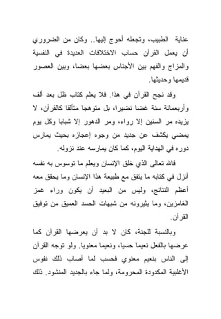 ‫ﻋﻨﺎﻴﺔ ﺍﻟﻁﺒﻴﺏ، ﻭﺘﺠﻌﻠﻪ ﺃﺤﻭﺝ ﺇﻟﻴﻬﺎ.. ﻭﻜﺎﻥ ﻤﻥ ﺍﻟﻀﺭﻭﺭﻱ‬
‫ﺃﻥ ﻴﻌﻤل ﺍﻟﻘﺭﺁﻥ ﺤﺴﺎﺏ ﺍﻻﺨﺘﻼﻓﺎﺕ ﺍﻟﻌﺩﻴﺩﺓ ﻓﻲ ﺍﻟﻨﻔﺴﻴﺔ‬
‫ﻭﺍﻟﻤﺯﺍﺝ ﻭﺍﻟﻔﻬﻡ ﺒﻴﻥ ﺍﻷﺠﻨﺎﺱ ﺒﻌﻀﻬﺎ ﺒﻌﻀﺎ، ﻭﺒﻴﻥ ﺍﻟﻌﺼﻭﺭ‬
                                           ‫ﻗﺩﻴﻤﻬﺎ ﻭﺤﺩﻴﺜﻬﺎ.‬
‫ﻭﻗﺩ ﻨﺠﺢ ﺍﻟﻘﺭﺁﻥ ﻓﻲ ﻫﺫﺍ. ﻓﻼ ﻴﻌﻠﻡ ﻜﺘﺎﺏ ﻅل ﺒﻌﺩ ﺃﻟﻑ‬
‫ﻭﺃﺭﺒﻌﻤﺎﺌﺔ ﺴﻨﺔ ﻏ ‪‬ﺎ ﻨﻀﻴ ‪‬ﺍ، ﺒل ﻤﺘﻭﻫ ‪‬ﺎ ﻤﺘﺄﻟ ﹰﺎ ﻜﺎﻟﻘﺭﺁﻥ، ﻻ‬
            ‫ﻘ‬       ‫ﺠ‬           ‫ﺭ‬      ‫ﻀ‬
‫ﻴﺯﻴﺩﻩ ﻤﺭ ﺍﻟﺴﻨﻴﻥ ﺇﻻ ﺭﻭﺍﺀ، ﻭﻤﺭ ﺍﻟﺩﻫﻭﺭ ﺇﻻ ﺸﺒﺎﺒﺎ ﻭﻜل ﻴﻭﻡ‬
        ‫ﹰ‬
‫ﻴﻤﻀﻲ ﻴﻜﺸﻑ ﻋﻥ ﺠﺩﻴﺩ ﻤﻥ ﻭﺠﻭﻩ ﺇﻋﺠﺎﺯﻩ ﺒﺤﻴﺙ ﻴﻤﺎﺭﺱ‬
         ‫ﺩﻭﺭﻩ ﻓﻲ ﺍﻟﻬﺩﺍﻴﺔ ﺍﻟﻴﻭﻡ، ﻜﻤﺎ ﻜﺎﻥ ﻴﻤﺎﺭﺴﻪ ﻋﻨﺩ ﻨﺯﻭﻟﻪ.‬
‫ﻓﺎﷲ ﺘﻌﺎﻟﻰ ﺍﻟﺫﻱ ﺨﻠﻕ ﺍﻹﻨﺴﺎﻥ ﻭﻴﻌﻠﻡ ﻤﺎ ﺘﻭﺴﻭﺱ ﺒﻪ ﻨﻔﺴﻪ‬
‫ﺃﻨﺯل ﻓﻲ ﻜﺘﺎﺒﻪ ﻤﺎ ﻴﺘﻔﻕ ﻤﻊ ﻁﺒﻴﻌﺔ ﻫﺫﺍ ﺍﻹﻨﺴﺎﻥ ﻭﻤﺎ ﻴﺤﻘﻕ ﻤﻌﻪ‬
‫ﺃﻋﻅﻡ ﺍﻟﻨﺘﺎﺌﺞ، ﻭﻟﻴﺱ ﻤﻥ ﺍﻟﺒﻌﻴﺩ ﺃﻥ ﻴﻜﻭﻥ ﻭﺭﺍﺀ ﻏﻤﺯ‬
‫ﺍﻟﻐﺎﻤﺯﻴﻥ، ﻭﻤﺎ ﻴﺜﻴﺭﻭﻨﻪ ﻤﻥ ﺸﺒﻬﺎﺕ ﺍﻟﺤﺴﺩ ﺍﻟﻌﻤﻴﻕ ﻤﻥ ﺘﻭﻓﻴﻕ‬
                                                    ‫ﺍﻟﻘﺭﺁﻥ.‬
‫ﻭﺒﺎﻟﻨﺴﺒﺔ ﻟﻠﺠﻨﺔ، ﻜﺎﻥ ﻻ ﺒﺩ ﺃﻥ ﻴﻌﺭﻀﻬﺎ ﺍﻟﻘﺭﺁﻥ ﻜﻤﺎ‬
‫ﻋﺭﻀﻬﺎ ﺒﺎﻟﻔﻌل ﻨﻌﻴ ‪‬ﺎ ﺤﺴ ‪‬ﺎ، ﻭﻨﻌﻴ ‪‬ﺎ ﻤﻌﻨﻭ ‪‬ﺎ. ﻭﻟﻭ ﺘﻭﺠﻪ ﺍﻟﻘﺭﺁﻥ‬
                  ‫ﻴ‬       ‫ﻤ‬        ‫ﻴ‬     ‫ﻤ‬
‫ﺇﻟﻰ ﺍﻟﻨﺎﺱ ﺒﻨﻌﻴﻡ ﻤﻌﻨﻭﻱ ﻓﺤﺴﺏ ﻟﻤﺎ ﺃﺼﺎﺏ ﺫﻟﻙ ﻨﻔﻭﺱ‬
‫ﺍﻷﻏﻠﺒﻴﺔ ﺍﻟﻤﻜﺩﻭﺩﺓ ﺍﻟﻤﺤﺭﻭﻤﺔ، ﻭﻟﻤﺎ ﺠﺎﺀ ﺒﺎﻟﺠﺩﻴﺩ ﺍﻟﻤﻨﺸﻭﺩ. ﺫﻟﻙ‬
 