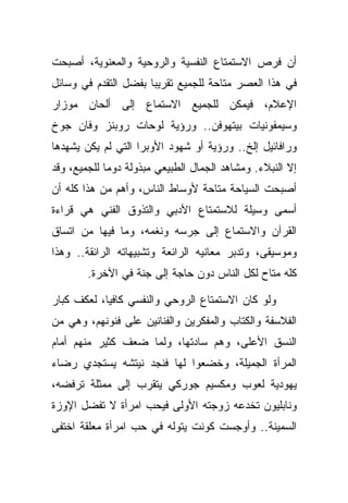 ‫ﺃﻥ ﻓﺭﺹ ﺍﻻﺴﺘﻤﺘﺎﻉ ﺍﻟﻨﻔﺴﻴﺔ ﻭﺍﻟﺭﻭﺤﻴﺔ ﻭﺍﻟﻤﻌﻨﻭﻴﺔ، ﺃﺼﺒﺤﺕ‬
‫ﻓﻲ ﻫﺫﺍ ﺍﻟﻌﺼﺭ ﻤﺘﺎﺤﺔ ﻟﻠﺠﻤﻴﻊ ﺘﻘﺭﻴ ‪‬ﺎ ﺒﻔﻀل ﺍﻟﺘﻘﺩﻡ ﻓﻲ ﻭﺴﺎﺌل‬
                      ‫ﺒ‬
‫ﺍﻹﻋﻼﻡ، ﻓﻴﻤﻜﻥ ﻟﻠﺠﻤﻴﻊ ﺍﻻﺴﺘﻤﺎﻉ ﺇﻟﻰ ﺃﻟﺤﺎﻥ ﻤﻭﺯﺍﺭ‬
‫ﻭﺴﻴﻤﻔﻭﻨﻴﺎﺕ ﺒﻴﺘﻬﻭﻓﻥ.. ﻭﺭﺅﻴﺔ ﻟﻭﺤﺎﺕ ﺭﻭﺒﻨﺯ ﻭﻓﺎﻥ ﺠﻭﺥ‬
‫ﻭﺭﺍﻓﺎﺌﻴل ﺇﻟﺦ.. ﻭﺭﺅﻴﺔ ﺃﻭ ﺸﻬﻭﺩ ﺍﻷﻭﺒﺭﺍ ﺍﻟﺘﻲ ﻟﻡ ﻴﻜﻥ ﻴﺸﻬﺩﻫﺎ‬
‫ﺇﻻ ﺍﻟﻨﺒﻼﺀ. ﻭﻤﺸﺎﻫﺩ ﺍﻟﺠﻤﺎل ﺍﻟﻁﺒﻴﻌﻲ ﻤﺒﺫﻭﻟﺔ ﺩﻭ ‪‬ﺎ ﻟﻠﺠﻤﻴﻊ، ﻭﻗﺩ‬
             ‫ﻤ‬
‫ﺃﺼﺒﺤﺕ ﺍﻟﺴﻴﺎﺤﺔ ﻤﺘﺎﺤﺔ ﻷﻭﺴﺎﻁ ﺍﻟﻨﺎﺱ، ﻭﺃﻫﻡ ﻤﻥ ﻫﺫﺍ ﻜﻠﻪ ﺃﻥ‬
‫ﺃﺴﻤﻰ ﻭﺴﻴﻠﺔ ﻟﻼﺴﺘﻤﺘﺎﻉ ﺍﻷﺩﺒﻲ ﻭﺍﻟﺘﺫﻭﻕ ﺍﻟﻔﻨﻲ ﻫﻲ ﻗﺭﺍﺀﺓ‬
‫ﺍﻟﻘﺭﺁﻥ ﻭﺍﻻﺴﺘﻤﺎﻉ ﺇﻟﻰ ﺠﺭﺴﻪ ﻭﻨﻐﻤﻪ، ﻭﻤﺎ ﻓﻴﻬﺎ ﻤﻥ ﺍﺘﺴﺎﻕ‬
‫ﻭﻤﻭﺴﻴﻘﻰ، ﻭﺘﺩﺒﺭ ﻤﻌﺎﻨﻴﻪ ﺍﻟﺭﺍﺌﻌﺔ ﻭﺘﺸﺒﻴﻬﺎﺘﻪ ﺍﻟﺭﺍﺌﻘﺔ.. ﻭﻫﺫﺍ‬
        ‫ﻜﻠﻪ ﻤﺘﺎﺡ ﻟﻜل ﺍﻟﻨﺎﺱ ﺩﻭﻥ ﺤﺎﺠﺔ ﺇﻟﻰ ﺠﻨﺔ ﻓﻲ ﺍﻵﺨﺭﺓ.‬

‫ﻭﻟﻭ ﻜﺎﻥ ﺍﻻﺴﺘﻤﺘﺎﻉ ﺍﻟﺭﻭﺤﻲ ﻭﺍﻟﻨﻔﺴﻲ ﻜﺎﻓ ‪‬ﺎ، ﻟﻌﻜﻑ ﻜﺒﺎﺭ‬
            ‫ﻴ‬
‫ﺍﻟﻔﻼﺴﻔﺔ ﻭﺍﻟﻜﺘﺎﺏ ﻭﺍﻟﻤﻔﻜﺭﻴﻥ ﻭﺍﻟﻔﻨﺎﻨﻴﻥ ﻋﻠﻰ ﻓﻨﻭﻨﻬﻡ، ﻭﻫﻲ ﻤﻥ‬
‫ﺍﻟﻨﺴﻕ ﺍﻷﻋﻠﻰ، ﻭﻫﻡ ﺴﺎﺩﺘﻬﺎ، ﻭﻟﻤﺎ ﻀﻌﻑ ﻜﺜﻴﺭ ﻤﻨﻬﻡ ﺃﻤﺎﻡ‬
‫ﺍﻟﻤﺭﺃﺓ ﺍﻟﺠﻤﻴﻠﺔ، ﻭﺨﻀﻌﻭﺍ ﻟﻬﺎ ﻓﻨﺠﺩ ﻨﻴﺘﺸﻪ ﻴﺴﺘﺠﺩﻱ ﺭﻀﺎﺀ‬
‫ﻴﻬﻭﺩﻴﺔ ﻟﻌﻭﺏ ﻭﻤﻜﺴﻴﻡ ﺠﻭﺭﻜﻲ ﻴﺘﻘﺭﺏ ﺇﻟﻰ ﻤﻤﺜﻠﺔ ﺘﺭﻓﻀﻪ،‬
‫ﻭﻨﺎﺒﻠﻴﻭﻥ ﺘﺨﺩﻋﻪ ﺯﻭﺠﺘﻪ ﺍﻷﻭﻟﻰ ﻓﻴﺤﺏ ﺍﻤﺭﺃﺓ ﻻ ﺘﻔ ‪‬ل ﺍﻹﻭﺯﺓ‬
       ‫ﹶ ﹾﻀ‬
‫ﺍﻟﺴﻤﻴﻨﺔ.. ﻭﺃﻭﺠﺴﺕ ﻜﻭﻨﺕ ﻴﺘﻭﻟﻪ ﻓﻲ ﺤﺏ ﺍﻤﺭﺃﺓ ﻤﻌﻠﻘﺔ ﺍﺨﺘﻔﻰ‬
 