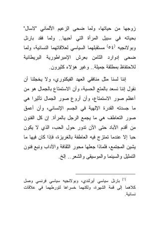 ‫ﺯﻭﺠﻬﺎ ﻤﻥ ﺤﻴﺎﺘﻬﺎ، ﻭﻟﻤﺎ ﻀﺤﻰ ﺍﻟﺯﻋﻴﻡ ﺍﻷﻟﻤﺎﻨﻲ "ﻻﺴﺎل"‬
‫ﺒﺤﻴﺎﺘﻪ ﻓﻲ ﺴﺒﻴل ﺍﻟﻤﺭﺃﺓ ﺍﻟﺘﻲ ﺃﺤﺒﻬﺎ.. ﻭﻟﻤﺎ ﻓﻘﺩ ﺒﺎﺭﻨل‬
‫ﻭﺒﻭﻻﻨﺠﻴﻪ )٤٥( ﻤﺴﺘﻘﺒﻠﻬﻤﺎ ﺍﻟﺴﻴﺎﺴﻲ ﻟﻌﻼﻗﺎﺘﻬﻤﺎ ﺍﻟﻨﺴﺎﺌﻴﺔ، ﻭﻟﻤﺎ‬
‫ﻀﺤﻰ ﺇﺩﻭﺍﺭﺩ ﺍﻟﺜﺎﻤﻥ ﺒﻌﺭﺵ ﺍﻹﻤﺒﺭﺍﻁﻭﺭﻴﺔ ﺍﻟﺒﺭﻴﻁﺎﻨﻴﺔ‬
             ‫ﻟﻼﺤﺘﻔﺎﻅ ﺒﻤﻁﻠﻘﺔ ﺠﻤﻴﻠﺔ.. ﻭﻏﻴﺭ ﻫﺅﻻﺀ ﻜﺜﻴﺭﻭﻥ.‬

‫ﺇﻨﻨﺎ ﻟﺴﻨﺎ ﻤﺜل ﻤﻨﺎﻓﻘﻲ ﺍﻟﻌﻬﺩ ﺍﻟﻔﻴﻜﺘﻭﺭﻱ، ﻭﻻ ﻴﺨﺠﻠﻨﺎ ﺃﻥ‬
‫ﻨﻘﻭل ﺇﻨﻨﺎ ﻨﺴﻌﺩ ﺒﺎﻟﻤﺘﻊ ﺍﻟﺤﺴﻴﺔ، ﻭﺃﻥ ﺍﻻﺴﺘﻤﺘﺎﻉ ﺒﺎﻟﺠﻤﺎل ﻫﻭ ﻤﻥ‬
‫ﺃﻋﻅﻡ ﺼﻭﺭ ﺍﻻﺴﺘﻤﺘﺎﻉ، ﻭﺃﻥ ﺃﺭﻭﻉ ﺼﻭﺭ ﺍﻟﺠﻤﺎل ﺘﺄﺜﻴ ‪‬ﺍ ﻫﻲ‬
    ‫ﺭ‬
‫ﻤﺎ ﺠﺴﺩﺘﻪ ﺍﻟﻘﺩﺭﺓ ﺍﻹﻟﻬﻴﺔ ﻓﻲ ﺍﻟﺠﺴﻡ ﺍﻹﻨﺴﺎﻨﻲ، ﻭﺃﻥ ﺃﻋﻤﻕ‬
‫ﺼﻭﺭ ﺍﻟﺘﻌﺎﻁﻑ ﻫﻲ ﻤﺎ ﻴﺠﻤﻊ ﺍﻟﺭﺠل ﺒﺎﻟﻤﺭﺃﺓ. ﺇﻥ ﻜل ﺍﻟﻔﻨﻭﻥ‬
‫ﻤﻥ ﺃﻗﺩﻡ ﺍﻵﺒﺎﺩ ﺤﺘﻰ ﺍﻵﻥ ﺘﺩﻭﺭ ﺤﻭل ﺍﻟﺤﺏ، ﺍﻟﺫﻱ ﻻ ﻴﻜﻭﻥ‬
‫ﺤ ‪‬ﺎ ﺇﻻ ﻋﻨﺩﻤﺎ ﺘﻤﺘﺯﺝ ﻓﻴﻪ ﺍﻟﻌﺎﻁﻔﺔ ﺒﺎﻟﻐﺭﻴﺯﺓ، ﻓﺈﺫﺍ ﻜﺎﻥ ﻓﻴﻬﺎ ﻤﺎ‬
                                                       ‫ﺒ‬
‫ﻴﺸﻴﻥ ﺍﻟﻤﺠﺘﻤﻊ، ﻓﻠﻤﺎﺫﺍ ﺠﻌﻠﻬﺎ ﻤﺤﻭﺭ ﺍﻟﺜﻘﺎﻓﺔ ﻭﺍﻵﺩﺍﺏ ﻭﻨﺒﻊ ﻓﻨﻭﻥ‬
                  ‫ﺍﻟﺘﻤﺜﻴل ﻭﺍﻟﺴﻴﻨﻤﺎ ﻭﺍﻟﻤﻭﺴﻴﻘﻰ ﻭﺍﻟﺸﻌﺭ.. ﺇﻟﺦ.‬



‫)١( ﺒﺎﺭﻨل ﺴﻴﺎﺴﻲ ﺃﻴﺭﻟﻨﺩﻱ، ﻭﺒﻭﻻﻨﺠﻴﻪ ﺴﻴﺎﺴﻲ ﻓﺭﻨﺴﻲ ﻭﺼل‬
‫ﻜﻼﻫﻤﺎ ﺇﻟﻰ ﻗﻤﺔ ﺍﻟﺸﻬﺭﺓ، ﻭﻟﻜﻨﻬﻤﺎ ﺨﺴﺭﺍﻫﺎ ﻟﺘﻭﺭﻁﻬﻤﺎ ﻓﻲ ﻋﻼﻗﺎﺕ‬
                                                 ‫ﻨﺴﺎﺌﻴﺔ.‬
 