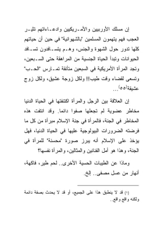 ‫ﺇﻥ ﻤﺴﻠﻙ ﺍﻷﻭﺭﺒﻴﻴﻥ ﻭﺍﻷﻤـﺭﻴﻜﻴﻴﻥ ﻭﺍﺩﻋـﺎﺀﺍﺘﻬﻡ ﺘﺜﻴـﺭ‬
‫ﺍﻟﻌﺠﺏ ﻓﻬﻡ ﻴﺘﻬﻤﻭﻥ ﺍﻟﻤﺴﻠﻤﻴﻥ "ﺒﺎﻟﺸﻬﻭﺍﻨﻴﺔ" ﻓﻲ ﺤﻴﻥ ﺃﻥ ﺤﻴﺎﺘﻬﻡ‬
‫ﻜﻠﻬﺎ ﺘﺩﻭﺭ ﺤﻭل ﺍﻟﺸﻬﻭﺓ ﻭﺍﻟﺠﻨﺱ، ﻭﻫـﻡ ﻴﺘﺴـﺎﻓﺩﻭﻥ ﺘﺴـﺎﻓﺩ‬
‫ﺍﻟﺤﻴﻭﺍﻨﺎﺕ ﻭﺘﺒﺩﺃ ﺍﻟﺤﻴﺎﺓ ﺍﻟﺠﻨﺴﻴﺔ ﻤﻥ ﺍﻟﻤﺭﺍﻫﻘﺔ ﺤﺘﻰ ﺍﻟﺴـﺒﻌﻴﻥ،‬
‫ﻭﺘﺠﺩ ﺍﻟﻤﺭﺃﺓ ﺍﻷﻤﺭﻴﻜﻴﺔ ﻓﻲ ﺍﻟﺴﺒﻌﻴﻥ ﻤﺘﺄﻨﻘﺔ ﺘﻤـﺎﺭﺱ "ﺍﻟﺤـﺏ"‬
‫ﻭﺘﺴﻌﻰ ﻟﻘﻀﺎﺀ ﻭﻗﺕ ﻁﻴﺏ!! ﻭﻟﻜل ﺯﻭﺠﺔ ﻋﺸﻴﻕ، ﻭﻟﻜل ﺯﻭﺝ‬
                                              ‫ﻋﺸﻴﻘﺔ)٥٥(...‬

‫ﺇﻥ ﺍﻟﻌﻼﻗﺔ ﺒﻴﻥ ﺍﻟﺭﺠل ﻭﺍﻟﻤﺭﺃﺓ ﺍﻜﺘﻨﻔﺘﻬﺎ ﻓﻲ ﺍﻟﺤﻴﺎﺓ ﺍﻟﺩﻨﻴﺎ‬
‫ﻤﺨﺎﻁﺭ ﻋﻀﻭﻴﺔ ﻟﻡ ﺘﺠﻌﻠﻬﺎ ﺼﻔ ‪‬ﺍ ﺩﺍﺌ ‪‬ﺎ. ﻭﻗﺩ ﺍﻨﺘﻔﺕ ﻫﺫﻩ‬
                ‫ﻤ‬      ‫ﻭ‬
‫ﺍﻟﻤﺨﺎﻁﺭ ﻓﻲ ﺍﻟﺠﻨﺔ، ﻓﺎﻟﻤﺭﺃﺓ ﻓﻲ ﺠﻨﺔ ﺍﻹﺴﻼﻡ ﻤﺒﺭﺃﺓ ﻤﻥ ﻜل ﻤﺎ‬
‫ﻓﺭﻀﺘﻪ ﺍﻟﻀﺭﻭﺭﺍﺕ ﺍﻟﺒﻴﻭﻟﻭﺠﻴﺔ ﻋﻠﻴﻬﺎ ﻓﻲ ﺍﻟﺤﻴﺎﺓ ﺍﻟﺩﻨﻴﺎ، ﻓﻬل‬
‫ﻴﺅﺨﺫ ﻋﻠﻰ ﺍﻹﺴﻼﻡ ﺃﻨﻪ ﻴﺒﺭﺯ ﺼﻭﺭﺓ "ﻤﺤﺴﻨﺔ" ﻟﻠﻤﺭﺃﺓ ﻓﻲ‬
       ‫ﺍﻟﺠﻨﺔ، ﻭﻫﺫﺍ ﻫﻭ ﺃﻤل ﺍﻟﻔﻨﺎﻨﻴﻥ ﻭﺍﻟﻤﺜﺎﻟﻴﻥ، ﻭﺍﻟﻤﺭﺃﺓ ﻨﻔﺴﻬﺎ؟‬

‫ﻭﻤﺎﺫﺍ ﻋﻥ ﺍﻟﻁﻴﺒﺎﺕ ﺍﻟﺤﺴﻴﺔ ﺍﻷﺨﺭﻯ.. ﻟﺤﻡ ﻁﻴﺭ، ﻓﺎﻜﻬﺔ،‬
                               ‫ﺃﻨﻬﺎﺭ ﻤﻥ ﻋﺴل ﻤﺼﻔﻰ.. ﺇﻟﺦ.‬


‫)١( ﻗﺩ ﻻ ﻴﻨﻁﺒﻕ ﻫﺫﺍ ﻋﻠﻰ ﺍﻟﺠﻤﻴﻊ، ﺃﻭ ﻗﺩ ﻻ ﻴﺤﺩﺙ ﺒﺼﻔﺔ ﺩﺍﺌﻤﺔ‬
                                           ‫ﻭﻟﻜﻨﻪ ﻭﺍﻗﻊ ﻭﺍﻗﻊ..‬
 