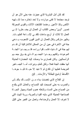 ‫ﻟﻘﺩ ﻜﺎﻥ ﺃﻤل ﺍﻟﺒﺸﺭﻴﺔ ﺍﻟﺫﻱ ﻋﺠﺯﺕ ﻋﻨﻪ ﺤﺘﻰ ﺍﻵﻥ ﻫﻭ ﺃﻥ‬
‫ﺘﻭﺠﺩ ﻤﺠﺘﻤ ‪‬ﺎ ﻻ ﺘﻔﻨﻰ ﻤﻭﺍﺭﺩﻩ، ﻭﻻ ﺘﺤﺩ ﺫﺨﺎﺌﺭﻩ ﻤﻤﺎ ﺘﺸـﺘﻬﻴﻪ‬
                                          ‫ﻌ‬
‫ﺍﻷﻨﻔﺱ ﻭﺘﻠﺫ ﺍﻷﻋﻴﻥ. ﻭﻋﻨﺩﻤﺎ ﺍﻜﺘﺸﻔﺕ ﺍﻵﻻﺕ ﻭﺍﻟﻘﻭﻯ ﺍﻟﻤﺤﺭﻜﺔ‬
‫ﺘﺼﻭﺭ "ﺃﻭﻴﻥ" ﻭﺒﻌﺽ ﺍﻟﻜﺘﺎﺏ ﺃﻥ ﺍﻟﻌﻤﺎل ﻟﻥ ﻴﻀـﻁﺭﻭﺍ ﺇﻟـﻰ‬
‫ﺍﻟﻌﻤل ﺇﻻ ﺜﻼﺙ ﺃﻭ ﺃﺭﺒﻊ ﺴﺎﻋﺎﺕ ﺘﻜﻔـﻲ ﻹﺸـﺎﻋﺔ ﺍﻟﻁﻴﺒـﺎﺕ.‬
‫ﻭﻅﻬﺭ ﻤﺎﺭﻜﺱ ﻭﻗﺎل ﻟﻠﻌﻤﺎل ﺇﻥ ﺍﻟﺩﻴﻥ ﺃﻓﻴﻭﻥ ﺍﻟﺸﻌﻭﺏ، ﻴـﺩﻋﻲ‬
‫ﺠﻨﺔ ﻓﻲ ﺍﻵﺨﺭﺓ ﻓﻲ ﺤﻴﻥ ﺃﻥ ﻤﻥ ﺍﻟﻤﻤﻜﻥ ﻟﻼﺸﺘﺭﺍﻜﻴﺔ ﺃﻥ ﺘﻘـﺩﻡ‬
‫ﻟﻬﻡ ﺠﻨﺔ ﻓﻲ ﺍﻟـﺩﻨﻴﺎ، ﻓﺎﻨﺴـﺎﻗﻭﺍ ﻭﺭﺍﺀﻩ، ﻓﻠـﻡ ﻴﺠـﺩﻭﺍ ﺍﻟﺠﻨـﺔ‬
‫ﺍﻟﻤﻭﻋﻭﺩﺓ، ﻭﻟﻜﻨﻬﻡ ﻭﺠـﺩﻭﺍ ﺍﻟﺠﺤـﻴﻡ ﺍﻟـﺫﻱ ﻴﻔـﻭﻕ ﺠﺤـﻴﻡ‬
‫ﺍﻟﺭﺃﺴﻤﺎﻟﻴﻴﻥ. ﻭﻜﺎﻥ ﻗﺼﺎﺭﻯ ﻤﺎ ﻭﺼﻠﺕ ﺇﻟﻴﻪ ﺍﻟﺤﻀﺎﺭﺓ ﺍﻟﺤﺩﻴﺜﺔ‬
‫ﺃﻨﻬﺎ ﺤﻘﻘﺕ ﺍﻟﺠﻨﺔ ﻓﻌ ﹰ، ﻭﻟﻜﻥ ﻟﻠﻤﻠﻴـﻭﻨﻴﺭﺍﺕ، ﺃﻤـﺎ ﺍﻟﺠﻤـﺎﻫﻴﺭ‬
                                   ‫ﻼ‬
‫ﺍﻟﻌﺭﻴﻀﺔ ﻓﻌﻠﻴﻬﺎ ﺃﻥ ﺘﻜﺩﺡ ﺜﻡ ﻻ ﺘﺠﺩ ﺇﻻ ﺤﻴـﺎﺓ ﺘﻠﺒـﺩ ﺠﻭﻫـﺎ‬
                   ‫ﺍﻷﻗﺴﺎﻁ "ﻭﺸﺒﺢ ﺍﻟﺒﻁﺎﻟﺔ" ﻭﺍﻷﺯﻤﺎﺕ.. ﺇﻟﺦ.‬
‫ﺇﻥ ﺍﻟﻔﻼﺡ ﺍﻟﺫﻱ ﺘﻐﻀﻨﺕ ﻴﺩﺍﻩ ﻤـﻥ ﺍﻹﻤﺴـﺎﻙ ﺒﺎﻟﻔـﺄﺱ‬
‫ﻭﺍﻟﻀﺭﺏ ﺒﻪ ﺤﺘﻰ ﺃﺼﺒﺤﺕ ﻜﻴﺩ ﺍﻟﺘﻤﺴﺎﺡ، ﻭﺍﻟﻌﺎﻤل ﺍﻟﺫﻱ ﻴﻜﺩﺡ‬
‫ﻤﻥ ﺍﻟﺼﺒﺎﺡ ﺤﺘﻰ ﺍﻟﻤﺴﺎﺀ ﻭﺘﺸﻐﻠﻪ ﻫﻤﻭﻡ ﺍﻟﺤﻴﺎﺓ ﻭﺠﻬﺎﺯ ﺍﻟﺤﻴـﺎﺓ‬
‫ﺍﻟﺼﻨﺎﻋﻴﺔ ﺍﻟﺤﺩﻴﺜﺔ ﺍﻟﺫﻱ ﺴﻠﺒﻪ ﺍﻟﻘﻭﺓ ﻭﺍﻟﺤﺭﻴﺔ، ﻭﺭﺒﺔ ﺍﻟﺒﻴﺕ ﺍﻟﺘﻲ‬
‫ﻻ ﺘﻌﺭﻑ ﺇﻻ ﺍﻟﺤﻤل ﻭﺍﻟﺭﻀﺎﻋﺔ، ﻭﺘﻌﻤل ﻤﻥ ﺍﻟﻔﺠﺭ ﺤﺘﻰ ﺍﻟﻠﻴل‬
 