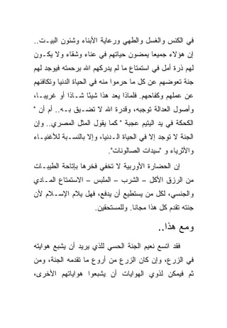 ‫ﻓﻲ ﺍﻟﻜﻨﺱ ﻭﺍﻟﻐﺴل ﻭﺍﻟﻁﻬﻲ ﻭﺭﻋﺎﻴﺔ ﺍﻷﺒﻨﺎﺀ ﻭﺸﺌﻭﻥ ﺍﻟﺒﻴـﺕ..‬
‫ﺇﻥ ﻫﺅﻻﺀ ﺠﻤﻴ ‪‬ﺎ ﻴﻤﻀﻭﻥ ﺤﻴﺎﺘﻬﻡ ﻓﻲ ﻋﻨﺎﺀ ﻭﺸﻘﺎﺀ ﻭﻻ ﻴﻜـﻭﻥ‬
                                     ‫ﻌ‬
‫ﻟﻬﻡ ﺫﺭﺓ ﺃﻤل ﻓﻲ ﺍﺴﺘﻤﺘﺎﻉ ﻤﺎ ﻟﻡ ﻴﺩﺭﻜﻬﻡ ﺍﷲ ﺒﺭﺤﻤﺘﻪ ﻓﻴﻭﺠﺩ ﻟﻬﻡ‬
‫ﺠﻨﺔ ﺘﻌﻭﻀﻬﻡ ﻋﻥ ﻜل ﻤﺎ ﺤﺭﻤﻭﺍ ﻤﻨﻪ ﻓﻲ ﺍﻟﺤﻴﺎﺓ ﺍﻟﺩﻨﻴﺎ ﻭﺘﻜﺎﻓﺌﻬﻡ‬
‫ﻋﻥ ﻋﻤﻠﻬﻡ ﻭﻜﻔﺎﺤﻬﻡ. ﻓﻠﻤﺎﺫﺍ ﻴﻌﺩ ﻫﺫﺍ ﺸﻴ ًﺎ ﺸـﺎ ﹰﺍ ﺃﻭ ﻏﺭﻴ ‪‬ـﺎ،‬
   ‫ﺒ‬         ‫ﺫ‬      ‫ﺌ‬
‫ﻭﺃﺼﻭل ﺍﻟﻌﺩﺍﻟﺔ ﺘﻭﺠﺒﻪ، ﻭﻗﺩﺭﺓ ﺍﷲ ﻻ ﺘﻀـﻴﻕ ﺒـﻪ.. ﺃﻡ ﺃﻥ "‬
‫ﺍﻟﻜﺤﻜﺔ ﻓﻲ ﻴﺩ ﺍﻟﻴﺘﻴﻡ ﻋﺠﺒﺔ " ﻜﻤﺎ ﻴﻘﻭل ﺍﻟﻤﺜل ﺍﻟﻤﺼﺭﻱ.. ﻭﺇﻥ‬
‫ﺍﻟﺠﻨﺔ ﻻ ﺘﻭﺠﺩ ﺇﻻ ﻓﻲ ﺍﻟﺤﻴﺎﺓ ﺍﻟـﺩﻨﻴﺎ، ﻭﺇﻻ ﺒﺎﻟﻨﺴـﺒﺔ ﻟﻸﻏﻨﻴـﺎﺀ‬
                          ‫ﻭﺍﻷﺜﺭﻴﺎﺀ ﻭ "ﺴﻴﺩﺍﺕ ﺍﻟﺼﺎﻟﻭﻨﺎﺕ".‬
‫ﺇﻥ ﺍﻟﺤﻀﺎﺭﺓ ﺍﻷﻭﺭﺒﻴﺔ ﻻ ﺘﺨﻔﻲ ﻓﺨﺭﻫﺎ ﺒﺈﺘﺎﺤﺔ ﺍﻟﻁﻴﺒـﺎﺕ‬
‫ﻤﻥ ﺍﻟﺭﺯﻕ ﺍﻷﻜل – ﺍﻟﺸﺭﺏ – ﺍﻟﻤﻠﺒﺱ – ﺍﻻﺴﺘﻤﺘﺎﻉ ﺍﻟﻤـﺎﺩﻱ‬
‫ﻭﺍﻟﺠﻨﺴﻲ، ﻟﻜل ﻤﻥ ﻴﺴﺘﻁﻴﻊ ﺃﻥ ﻴﺩﻓﻊ، ﻓﻬل ﻴﻼﻡ ﺍﻹﺴـﻼﻡ ﻷﻥ‬
                     ‫ﺠﻨﺘﻪ ﺘﻘﺩﻡ ﻜل ﻫﺫﺍ ﻤﺠﺎ ﹰﺎ. ﻭﻟﻠﻤﺴﺘﺤﻘﻴﻥ.‬
                                   ‫ﻨ‬

                                            ‫ﻭﻤﻊ ﻫﺫﺍ..‬
‫ﻓﻘﺩ ﺍﺘﺴﻊ ﻨﻌﻴﻡ ﺍﻟﺠﻨﺔ ﺍﻟﺤﺴﻲ ﻟﻠﺫﻱ ﻴﺭﻴﺩ ﺃﻥ ﻴﺸﺒﻊ ﻫﻭﺍﻴﺘﻪ‬
‫ﻓﻲ ﺍﻟﺯﺭﻉ، ﻭﺇﻥ ﻜﺎﻥ ﺍﻟﺯﺭﻉ ﻤﻥ ﺃﺭﻭﻉ ﻤﺎ ﺘﻘﺩﻤﻪ ﺍﻟﺠﻨﺔ، ﻭﻤﻥ‬
‫ﺜﻡ ﻓﻴﻤﻜﻥ ﻟﺫﻭﻱ ﺍﻟﻬﻭﺍﻴﺎﺕ ﺃﻥ ﻴﺸﺒﻌﻭﺍ ﻫﻭﺍﻴﺎﺘﻬﻡ ﺍﻷﺨﺭﻯ،‬
 