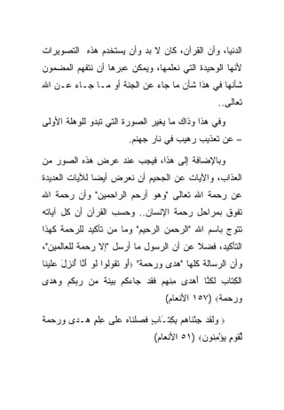 ‫ﺍﻟﺩﻨﻴﺎ، ﻭﺃﻥ ﺍﻟﻘﺭﺁﻥ، ﻜﺎﻥ ﻻ ﺒﺩ ﻭﺃﻥ ﻴﺴﺘﺨﺩﻡ ﻫﺫﻩ ﺍﻟﺘﺼﻭﻴﺭﺍﺕ‬
‫ﻷﻨﻬﺎ ﺍﻟﻭﺤﻴﺩﺓ ﺍﻟﺘﻲ ﻨﻌﻠﻤﻬﺎ، ﻭﻴﻤﻜﻥ ﻋﺒﺭﻫﺎ ﺃﻥ ﻨﺘﻔﻬﻡ ﺍﻟﻤﻀﻤﻭﻥ‬
‫ﺸﺄﻨﻬﺎ ﻓﻲ ﻫﺫﺍ ﺸﺄﻥ ﻤﺎ ﺠﺎﺀ ﻋﻥ ﺍﻟﺠﻨﺔ ﺃﻭ ﻤـﺎ ﺠـﺎﺀ ﻋـﻥ ﺍﷲ‬
                                                         ‫ﺘﻌﺎﻟﻰ..‬
‫ﻭﻓﻲ ﻫﺫﺍ ﻭﺫﺍﻙ ﻤﺎ ﻴﻐﻴﺭ ﺍﻟﺼﻭﺭﺓ ﺍﻟﺘﻲ ﺘﺒﺩﻭ ﻟﻠﻭﻫﻠﺔ ﺍﻷﻭﻟﻰ‬
                          ‫– ﻋﻥ ﺘﻌﺫﻴﺏ ﺭﻫﻴﺏ ﻓﻲ ﻨﺎﺭ ﺠﻬﻨﻡ.‬

‫ﻭﺒﺎﻹﻀﺎﻓﺔ ﺇﻟﻰ ﻫﺫﺍ، ﻓﻴﺠﺏ ﻋﻨﺩ ﻋﺭﺽ ﻫﺫﻩ ﺍﻟﺼﻭﺭ ﻤﻥ‬
‫ﺍﻟﻌﺫﺍﺏ، ﻭﺍﻵﻴﺎﺕ ﻋﻥ ﺍﻟﺠﺤﻴﻡ ﺃﻥ ﻨﻌﺭﺽ ﺃﻴ ‪‬ﺎ ﻟﻶﻴﺎﺕ ﺍﻟﻌﺩﻴﺩﺓ‬
               ‫ﻀ‬
‫ﻋﻥ ﺭﺤﻤﺔ ﺍﷲ ﺘﻌﺎﻟﻰ "ﻭﻫﻭ ﺃﺭﺤﻡ ﺍﻟﺭﺍﺤﻤﻴﻥ" ﻭﺃﻥ ﺭﺤﻤﺔ ﺍﷲ‬
‫ﺘﻔﻭﻕ ﺒﻤﺭﺍﺤل ﺭﺤﻤﺔ ﺍﻹﻨﺴﺎﻥ.. ﻭﺤﺴﺏ ﺍﻟﻘﺭﺁﻥ ﺃﻥ ﻜل ﺁﻴﺎﺘﻪ‬
‫ﺘﺘﻭﺝ ﺒﺎﺴﻡ ﺍﷲ "ﺍﻟﺭﺤﻤﻥ ﺍﻟﺭﺤﻴﻡ" ﻭﻤﺎ ﻤﻥ ﺘﺄﻜﻴﺩ ﻟﻠﺭﺤﻤﺔ ﻜﻬﺫﺍ‬
‫ﺍﻟﺘﺄﻜﻴﺩ، ﻓﻀﻼ ﻋﻥ ﺃﻥ ﺍﻟﺭﺴﻭل ﻤﺎ ﺃﺭﺴل "ﺇﻻ ﺭﺤﻤﺔ ﻟﻠﻌﺎﻟﻤﻴﻥ"،‬
                                         ‫ﹰ‬
‫ﻭﺃﻥ ﺍﻟﺭﺴﺎﻟﺔ ﻜﻠﻬﺎ "ﻫﺩﻯ ﻭﺭﺤﻤﺔ" ‪‬ﺃﻭ ﺘ ﹸﻭﹸﻭﺍ ﻟﻭ ﺃ ﱠﺎ ﺃﻨ ِل ﻋﻠﻴ ﹶﺎ‬
 ‫َ ‪ ‬ﹶﻘ ﻟ ﹶ ‪َ ‬ﻨ ُ ﹾﺯ َ ‪‬ﹶ ‪‬ﻨ‬
‫ﺍﻟﻜ ﹶﺎﺏ ﻟﻜ ﱠﺎ ﺃﻫ ‪‬ﻯ ﻤﻨﻬﻡ ﻓﻘﺩ ‪‬ﺎﺀﻜﻡ ﺒﻴﻨﺔ ‪‬ﻥ ﺭﺒﻜﻡ ﻭﻫ ‪‬ﻯ‬
 ‫ﹾ ِﺘ ‪ ‬ﹶ ﹸﻨ َ ‪‬ﺩ ِ ﹾ ‪  ‬ﹶ ﹶ ‪ ‬ﺠ ‪ ‬ﹸ ‪   ‬ﹶ ﹲ ﻤ ‪  ‬ﹸ ‪  ‬ﺩ‬
                                      ‫ﻭﺭﺤﻤﺔ‪ ١٥٧) ‬ﺍﻷﻨﻌﺎﻡ(‬
                                                    ‫‪   ‬ﹲ‬

‫‪‬ﻟﻘﺩ ﺠﺌ ﹶﺎﻫﻡ ﺒ ِﺘـﺎﺏ ﻓﺼﻠ ﹶﺎﻩ ﻋﹶﻰ ﻋﻠﻡ ﻫـ ‪‬ﻯ ﻭﺭﺤﻤﺔ‬
‫ﻭﹶ ﹶ ‪ْ ِ ‬ﻨ ‪ِ  ‬ﻜ َ ٍ ﹶ ‪ ‬ﹾﻨ ‪ ‬ﻠ ِ ﹾ ٍ ‪ ‬ﺩ ‪    ‬ﹰ‬   ‫‪‬‬

                                  ‫ﻟﻘﻭ ٍ ﻴﺅﻤ ﹸﻭﻥ‪ ٥١) ‬ﺍﻷﻨﻌﺎﻡ(‬
                                               ‫ﱢ ﹶ ‪‬ﻡ ‪ِ ْ ‬ﻨ ‪‬‬
 