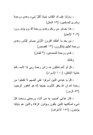 ‫ﻭﻨﺯﻟ ﹶﺎ ﻋﻠﻴـﻙ ﺍﻟﻜ ﹶﺎﺏ ﺘﺒ ‪‬ﺎ ﹰﺎ ﻟﻜ ﱢ ﺸﻲ ٍ ﻭﻫ ‪‬ﻯ ﻭﺭﺤﻤﺔ‬
‫‪ ‬ﹶ ‪ ‬ﹾﻨ ‪‬ﹶ ‪  ‬ﹾ ِﺘ ‪ ِ ‬ﻴ ﻨ ﱢ ﹸل ﹶ ‪‬ﺀ ‪ ‬ﺩ ‪    ‬ﹰ‬     ‫‪‬‬

                                ‫ﻭﺒﺸ ‪‬ﻯ ﻟﻠﻤﺴﻠ ِﻴﻥ‪ ٨٩) ‬ﺍﻟﻨﺤل(‬
                                            ‫‪  ‬ﹾ ﺭ ِ ﹾ ‪ِ  ‬ﻤ ‪‬‬
‫ﻴﺅﻤ ﹸـﻭﻥ‪‬‬
 ‫‪ِ ْ ‬ﻨ ‪‬‬    ‫ﻫ ﹶﺍ ﺒ ‪‬ﺎﺌﺭ ِﻥ ﺭﺒﻜﻡ ﻭﻫ ‪‬ﻯ ﻭﺭﺤﻤﺔ ﻟ ﹶـﻭﻡ‬
             ‫‪‬ﺫ ‪‬ﺼ ِ ‪ ‬ﻤ ‪  ‬ﹸ ‪  ‬ﺩ ‪    ‬ﹰ ﱢﻘ ‪ٍ ‬‬     ‫‪‬‬

                                                 ‫)٣٠٢ ﺍﻷﻨﻌﺎﻡ(‬
‫ِﻥ ﺒﻌﺩ ‪‬ﺎ ﺃﻫﻠﻜ ﹶﺎ ﺍﻟﻘ ‪‬ﻭﻥ ﺍ ُﻭﹶﻰ ﺒ ‪‬ﺎﺌﺭ ِﻠ ﱠﺎﺱ ﻭﻫ ‪‬ﻯ‬
 ‫ﻤ ‪ ِ  ‬ﻤ َ ‪‬ﹶ ﹾﻨ ﹾ ﹸﺭ ‪ ‬ﻷ ﻟ ‪‬ﺼ ِ ‪ ‬ﻟ ﻨ ِ ‪ ‬ﺩ‬            ‫‪‬‬

                       ‫ﻭﺭﺤﻤﺔ ﱠﻌﱠﻬﻡ ﻴﺘﺫﻜ ‪‬ﻭﻥ‪ ١٣) ‬ﺍﻟﻘﺼﺹ(‬
                                   ‫‪    ‬ﹰ ﻟ ‪‬ﻠ ‪   ‬ﹶ ﹶ ﱠﺭ ‪‬‬
                    ‫ﻫﺩﻯ ﻭﺭﺤﻤﺔ ﻟﻠﻤﺤﺴﻨﻴﻥ‪ ٣) ‬ﻟﻘﻤﺎﻥ(‬          ‫‪‬‬

                                                     ‫ﻭﻜﺫﻟﻙ‬

‫ﹸل ﻟﻭ ﺃﻨﺘﻡ ﺘﻤﻠ ﹸﻭﻥ ﺨـ ‪‬ﺍﺌﻥ ﺭﺤﻤﺔ ﺭ ‪‬ﻲ ﺇ ﹰﺍ ﻷﻤ ‪‬ـﻜﺘﻡ‬
‫ﻗ ﱠ ‪ َ ‬ﹾ ﹸ ‪ ‬ﹶ ‪ ِ ‬ﻜ ‪ ‬ﹶ ﺯ ِ ‪ ِ    ‬ﺒ ِ ﺫ ‪ ‬ﺴ ﹾ ﹸ ‪‬‬   ‫‪‬‬

                                ‫ﺨﺸ ‪‬ﺔ ﺍﻹﻨ ﹶﺎﻕ‪ ١٠٠) ‬ﺍﻹﺴﺭﺍﺀ(‬
                                              ‫ﹶ ﹾﻴ ﹶ ِ ﹾﻔ ِ‬

‫ﻗل ‪‬ﺎ ﻋ ‪‬ﺎﺩﻱ ﺍﻟ ِﻴﻥ ﺃﺴﺭ ﹸﻭﺍ ﻋﹶﻰ ﺃﻨﻔ ِ ِﻡ ﻻ ﺘﻘﻨ ﹸﻭﺍ ِﻥ‬
 ‫ﹸ ْ ﻴ ِﺒ ِ ‪ ‬ﱠﺫ ‪  َ ‬ﻓ ‪‬ﻠ َ ﹾ ﹸﺴﻬ ‪ ‬ﹶ ﹶ ﹾ ﹶﻁ ﻤ‬          ‫‪‬‬

‫ﺍﻟﺭ ِﻴﻡ‪‬‬
 ‫‪‬ﺤ ‪‬‬      ‫ﺭﺤﻤﺔ ﺍﷲ ﺇﻥ ﺍﷲ ﻴﻐﻔﺭ ﺍﻟﺫ ﹸﻭﺏ ﺠ ِﻴ ‪‬ﺎ ﺇ ﱠﻪ ﻫﻭ ﺍﻟﻐ ﹸﻭﺭ‬
           ‫‪  َ  ِ ِ ِ   ‬ﹾ ِ ‪ ‬ﱡﻨ ‪ ‬ﻤ ﻌ ِﻨ ‪   ‬ﹾ ﹶﻔ ‪‬‬
                                                    ‫)٣٥ ﺍﻟﺯﻤﺭ(‬

‫ﹶﺎل ﻋ ﹶﺍ ِﻲ ﺃ ِﻴﺏ ﺒﻪ ﻤﻥ ﺃ ﹶﺎﺀ ﻭﺭﺤﻤ ِﻲ ﻭﺴﻌﺕ ﻜ ﱠ‬
‫ﻗ َ ‪‬ﺫ ﺒ ُﺼ ‪َ   ِ ِ ‬ﺸ ‪    ‬ﺘ ‪  ِ ‬ﹾ ﹸل‬             ‫‪‬‬

‫ﺸﻲ ٍ ﻓﺴﺄﻜﺘﺒ ‪‬ﺎ ﻟﻠ ِﻴﻥ ﻴﺘ ﹸﻭﻥ ﻭﻴﺅ ﹸﻭﻥ ﺍﻟﺯ ﹶﺎﺓ ‪‬ﺍﻟ ِﻴﻥ ‪‬ﻡ ِﺂ ‪‬ﺎﺘ ﹶﺎ‬
 ‫ﹶ ‪‬ﺀ ﹶ ‪ َ‬ﹾ ﹸ ‪‬ﻬ ِﱠﺫ ‪  ‬ﱠﻘ ‪ْ   ‬ﺘ ‪ ‬ﻜ ﹶ ﻭ ﱠﺫ ‪ ‬ﻫ ﺒ ﻴ ِﻨ‬
                                     ‫ﻴﺅﻤ ﹸﻭﻥ‪ ١٥٦) ‬ﺍﻷﻋﺭﺍﻑ(‬
                                                   ‫‪ِ ْ ‬ﻨ ‪‬‬
 
