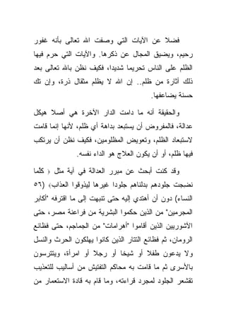 ‫ﻓﻀﻼ ﻋﻥ ﺍﻵﻴﺎﺕ ﺍﻟﺘﻲ ﻭﺼﻔﺕ ﺍﷲ ﺘﻌﺎﻟﻰ ﺒﺄﻨﻪ ﻏﻔﻭﺭ‬
                                      ‫ﹰ‬
‫ﺭﺤﻴﻡ، ﻭﻴﻀﻴﻕ ﺍﻟﻤﺠﺎل ﻋﻥ ﺫﻜﺭﻫﺎ. ﻭﺍﻵﻴﺎﺕ ﺍﻟﺘﻲ ﺤﺭﻡ ﻓﻴﻬﺎ‬
‫ﺍﻟﻅﻠﻡ ﻋﻠﻰ ﺍﻟﻨﺎﺱ ﺘﺤﺭﻴ ‪‬ﺎ ﺸﺩﻴ ‪‬ﺍ، ﻓﻜﻴﻑ ﻨﻅﻥ ﺒﺎﷲ ﺘﻌﺎﻟﻰ ﺒﻌﺩ‬
                         ‫ﺩ‬      ‫ﻤ‬
‫ﺫﻟﻙ ﺃﺜﺎﺭﺓ ﻤﻥ ﻅﻠﻡ.. ﺇﻥ ﺍﷲ ﻻ ﻴﻅﻠﻡ ﻤﺜﻘﺎل ﺫﺭﺓ، ﻭﺇﻥ ﺘﻙ‬
                                            ‫ﺤﺴﻨﺔ ﻴﻀﺎﻋﻔﻬﺎ.‬

‫ﻭﺍﻟﺤﻘﻴﻘﺔ ﺃﻨﻪ ﻤﺎ ﺩﺍﻤﺕ ﺍﻟﺩﺍﺭ ﺍﻵﺨﺭﺓ ﻫﻲ ﺃﺼﻼ ﻫﻴﻜل‬
     ‫ﹰ‬
‫ﻋﺩﺍﻟﺔ، ﻓﺎﻟﻤﻔﺭﻭﺽ ﺃﻥ ﻴﺴﺘﺒﻌﺩ ﺒﺩﺍﻫﺔ ﺃﻱ ﻅﻠﻡ، ﻷﻨﻬﺎ ﺇﻨﻤﺎ ﻗﺎﻤﺕ‬
‫ﻻﺴﺘﺒﻌﺎﺩ ﺍﻟﻅﻠﻡ، ﻭﺘﻌﻭﻴﺽ ﺍﻟﻤﻅﻠﻭﻤﻴﻥ، ﻓﻜﻴﻑ ﻨﻅﻥ ﺃﻥ ﻴﺭﺘﻜﺏ‬
                  ‫ﻓﻴﻬﺎ ﻅﻠﻡ، ﺃﻭ ﺃﻥ ﻴﻜﻭﻥ ﺍﻟﻌﻼﺝ ﻫﻭ ﺍﻟﺩﺍﺀ ﻨﻔﺴﻪ.‬

‫ﻜﻠ ‪‬ﺎ‬
 ‫ﹸﱠﻤ‬    ‫‪‬‬   ‫ﻭﻗﺩ ﻜﻨﺕ ﺃﺒﺤﺙ ﻋﻥ ﻤﺒﺭﺭ ﺍﻟﻌﺩﺍﻟﺔ ﻓﻲ ﺁﻴﺔ ﻤﺜل‬
‫ﻨ ِ ‪‬ﺕ ﺠﹸﻭﺩﻫﻡ ﺒﺩﻟ ﹶﺎﻫﻡ ﺠﹸﻭ ‪‬ﺍ ﻏﻴﺭ ‪‬ﺎ ﻟﻴ ﹸﻭ ﹸﻭﺍ ﺍﻟﻌ ﹶﺍﺏ‪٥٦) ‬‬
     ‫ﹶﻀﺠ ﹾ ‪‬ﻠ ‪     ‬ﹾﻨ ‪  ‬ﻠ ﺩ ﹶ ‪ ‬ﻫ ِ ‪‬ﺫ ﻗ ﹾ ‪‬ﺫ ‪‬‬
‫ﺍﻟﻨﺴﺎﺀ( ﺩﻭﻥ ﺃﻥ ﺃﻫﺘﺩﻱ ﺇﻟﻴﻪ ﺤﺘﻰ ﺘﻨﺒﻬﺕ ﺇﻟﻰ ﻤﺎ ﺍﻗﺘﺭﻓﻪ "ﺃﻜﺎﺒﺭ‬
‫ﺍﻟﻤﺠﺭﻤﻴﻥ" ﻤﻥ ﺍﻟﺫﻴﻥ ﺤﻜﻤﻭﺍ ﺍﻟﺒﺸﺭﻴﺔ ﻤﻥ ﻓﺭﺍﻋﻨﺔ ﻤﺼﺭ، ﺤﺘﻰ‬
‫ﺍﻵﺸﻭﺭﻴﻴﻥ ﺍﻟﺫﻴﻥ ﺃﻗﺎﻤﻭﺍ "ﺃﻫﺭﺍﻤﺎﺕ" ﻤﻥ ﺍﻟﺠﻤﺎﺠﻡ، ﺤﺘﻰ ﻓﻅﺎﺌﻊ‬
‫ﺍﻟﺭﻭﻤﺎﻥ، ﺜﻡ ﻓﻅﺎﺌﻊ ﺍﻟﺘﺘﺎﺭ ﺍﻟﺫﻴﻥ ﻜﺎﻨﻭﺍ ﻴﻬﻠﻜﻭﻥ ﺍﻟﺤﺭﺙ ﻭﺍﻟﻨﺴل‬
‫ﻭﻻ ﻴﺩﻋﻭﻥ ﻁﻔﻼ ﺃﻭ ﺸﻴ ﹰﺎ ﺃﻭ ﺭﺠﻼ ﺃﻭ ﺍﻤﺭﺃﺓ، ﻭﻴﺘﺘﺭﺴﻭﻥ‬
                   ‫ﹰ‬       ‫ﺨ‬       ‫ﹰ‬
‫ﺒﺎﻷﺴﺭﻯ ﺜﻡ ﻤﺎ ﻗﺎﻤﺕ ﺒﻪ ﻤﺤﺎﻜﻡ ﺍﻟﺘﻔﺘﻴﺵ ﻤﻥ ﺃﺴﺎﻟﻴﺏ ﻟﻠﺘﻌﺫﻴﺏ‬
‫ﺘﻘﺸﻌﺭ ﺍﻟﺠﻠﻭﺩ ﻟﻤﺠﺭﺩ ﻗﺭﺍﺀﺘﻪ، ﻭﻤﺎ ﻗﺎﻡ ﺒﻪ ﻗﺎﺩﺓ ﺍﻻﺴﺘﻌﻤﺎﺭ ﻤﻥ‬
 