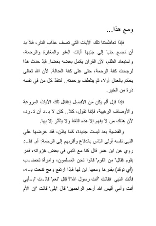 ‫ﻭﻤﻊ ﻫﺫﺍ...‬
‫ﻓﺈﺫﺍ ﺘﻌﺎﻅﻤﺘﻨﺎ ﺘﻠﻙ ﺍﻵﻴﺎﺕ ﺍﻟﺘﻲ ﺘﺼﻑ ﻋﺫﺍﺏ ﺍﻟﻨﺎﺭ، ﻓﻼ ﺒﺩ‬
‫ﺃﻥ ﻨﻀﻊ ﺠﻨ ‪‬ﺎ ﺇﻟﻰ ﺠﻨﺒﻬﺎ ﺁﻴﺎﺕ ﺍﻟﻌﻔﻭ ﻭﺍﻟﻤﻐﻔﺭﺓ ﻭﺍﻟﺭﺤﻤﺔ،‬
                                        ‫ﺒ‬
‫ﻭﺍﺴﺘﺒﻌﺎﺩ ﺍﻟﻅﻠﻡ، ﻷﻥ ﺍﻟﻘﺭﺁﻥ ﻴﻜﻤل ﺒﻌﻀﻪ ﺒﻌ ‪‬ﺎ. ﻓﺈﺫ ﺤﺩﺙ ﻫﺫﺍ‬
              ‫ﻀ‬
‫ﻟﺭﺠﺤﺕ ﻜﻔﺔ ﺍﻟﺭﺤﻤﺔ، ﺤﺘﻰ ﻋﻠﻰ ﻜﻔﺔ ﺍﻟﻌﺩﺍﻟﺔ. ﻷﻥ ﺍﷲ ﺘﻌﺎﻟﻰ‬
‫ﻴﺤﻜﻡ ﺒﺎﻟﻌﺩل ﺃﻭ ﹰ، ﺜﻡ ﻴﺘﻠﻁﻑ ﺒﺭﺤﻤﺘﻪ.. ﻟﺘﻨﻘﺫ ﻜل ﻤﻥ ﻓﻲ ﻨﻔﺴﻪ‬
                                       ‫ﻻ‬
                                           ‫ﺫﺭﺓ ﻤﻥ ﺍﻟﺨﻴﺭ.‬

‫ﻓﺈﺫﺍ ﻗﻴل ﺃﻟﻡ ﻴﻜﻥ ﻤﻥ ﺍﻷﻓﻀل ﺇﻏﻔﺎل ﺘﻠﻙ ﺍﻵﻴﺎﺕ ﺍﻟﻤﺭﻭﻋﺔ‬
‫ﻭﺍﻷﻭﺼﺎﻑ ﺍﻟﺭﻫﻴﺒﺔ، ﻓﺈﻨﻨﺎ ﻨﻘﻭل، ﻜﻼ.. ﻜﺎﻥ ﻻ ﺒـﺩ ﺃﻥ ﺘـﺭﺩ،‬
        ‫ﻷﻥ ﻫﻨﺎﻙ ﻤﻥ ﻻ ﻴﻔﻬﻡ ﺇﻻ ﻫﺫﻩ ﺍﻟﻠﻐﺔ ﻭﻻ ﻴﺘﺄﺜﺭ ﺇﻻ ﺒﻬﺎ.‬
‫ﻭﺍﻟﻘﻀﻴﺔ ﺒﻌﺩ ﻟﻴﺴﺕ ﺠﺩﻴﺩﺓ، ﻜﻤﺎ ﻴﻅﻥ، ﻓﻘﺩ ﻋﺭﻀﻬﺎ ﻋﻠﻰ‬
‫ﺍﻟﻨﺒﻰ ﻨﻔﺴﻪ ﺃﻭﻟﻰ ﺍﻟﻨﺎﺱ ﺒﺎﻟﺩﻓﺎﻉ ﻭﺃﻗﺭﺒﻬﻡ ﺇﻟﻰ ﺍﻟﺭﺤﻤﺔ: ﺃﻡ. ﻓﻘـﺩ‬
‫ﺭﻭﻱ ﻋﻥ ﺍﺒﻥ ﻋﻤﺭ ﻗﺎل ﻜﻨﺎ ﻤﻊ ﺍﻟﻨﺒﻲ ﻓﻲ ﺒﻌﺽ ﻏﺯﻭﺍﺘﻪ، ﻓﻤﺭ‬
‫ﺒﻘﻭﻡ ﻓﻘﺎل" ﻤﻥ ﺍﻟﻘﻭﻡ" ﻗﺎﻟﻭﺍ ﻨﺤﻥ ﺍﻟﻤﺴﻠﻤﻭﻥ، ﻭﺍﻤﺭﺃﺓ ﺘﺤﻀـﺏ‬
‫)ﺃﻱ ﺘﻭﻗﺩ( ﺒﻘﺩﺭﻫﺎ ﻭﻤﻌﻬﺎ ﺍﺒﻥ ﻟﻬﺎ ﻓﺈﺫﺍ ﺍﺭﺘﻔﻊ ﻭﻫﺞ ﺘﻨﺤﺕ ﺒـﻪ،‬
‫ﻓﺄﺘﺕ ﺍﻟﻨﺒﻲ ﻓﻘﺎﻟﺕ "ﺃﻨﺕ ﺭﺴﻭل ﺍﷲ"؟ ﻗﺎل "ﻨﻌﻡ" ﻗﺎﻟـﺕ "ﺒـﺄﺒﻲ‬
‫ﺃﻨﺕ ﻭﺃﻤﻲ ﺃﻟﻴﺱ ﺍﷲ ﺃﺭﺤﻡ ﺍﻟﺭﺍﺤﻤﻴﻥ" ﻗﺎل "ﺒﻠﻰ" ﻗﺎﻟﺕ "ﺇﻥ ﺍﻷﻡ‬
 