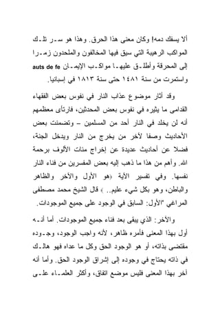 ‫ﺃﻻ ﻴﺴﻔﻙ ﺩﻤﻪ! ﻭﻜﺎﻥ ﻤﻌﻨﻰ ﻫﺫﺍ ﺍﻟﺤﺭﻕ. ﻭﻫﺫﺍ ﻫﻭ ﺴـﺭ ﺘﻠـﻙ‬
‫ﺍﻟﻤﻭﺍﻜﺏ ﺍﻟﺭﻫﻴﺒﺔ ﺍﻟﺘﻲ ﺴﻴﻕ ﻓﻴﻬﺎ ﺍﻟﻤﺨﺎﻟﻔﻭﻥ ﻭﺍﻟﻤﻠﺤﺩﻭﻥ ﺯﻤـ ‪‬ﺍ‬
 ‫ﺭ‬
‫‪auts de fe‬‬   ‫ﺇﻟﻰ ﺍﻟﻤﺤﺭﻗﺔ ﻭﺃﻁﻠـﻕ ﻋﻠﻴﻬـﺎ ﻤﻭﺍﻜـﺏ ﺍﻹﻴﻤـﺎﻥ‬
     ‫ﻭﺍﺴﺘﻤﺭﺕ ﻤﻥ ﺴﻨﺔ ١٨٤١ ﺤﺘﻰ ﺴﻨﺔ ٣١٨١ ﻓﻲ ﺇﺴﺒﺎﻨﻴﺎ.‬

‫ﻭﻗﺩ ﺃﺜﺎﺭ ﻤﻭﻀﻭﻉ ﻋﺫﺍﺏ ﺍﻟﻨﺎﺭ ﻓﻲ ﻨﻔﻭﺱ ﺒﻌﺽ ﺍﻟﻔﻘﻬﺎﺀ‬
‫ﺍﻟﻘﺩﺍﻤﻰ ﻤﺎ ﻴﺜﻴﺭﻩ ﻓﻲ ﻨﻔﻭﺱ ﺒﻌﺽ ﺍﻟﻤﺤﺩﺜﻴﻥ، ﻓﺎﺭﺘﺄﻯ ﻤﻌﻅﻤﻬﻡ‬
‫ﺃﻨﻪ ﻟﻥ ﻴﺨﻠﺩ ﻓﻲ ﺍﻟﻨﺎﺭ ﺃﺤﺩ ﻤﻥ ﺍﻟﻤﺴﻠﻤﻴﻥ – ﻭﺘﻀﻤﻨﺕ ﺒﻌﺽ‬
‫ﺍﻷﺤﺎﺩﻴﺙ ﻭﺼ ﹰﺎ ﻵﺨﺭ ﻤﻥ ﻴﺨﺭﺝ ﻤﻥ ﺍﻟﻨﺎﺭ ﻭﻴﺩﺨل ﺍﻟﺠﻨﺔ،‬
                                   ‫ﻔ‬
‫ﻓﻀﻼ ﻋﻥ ﺃﺤﺎﺩﻴﺙ ﻋﺩﻴﺩﺓ ﻋﻥ ﺇﺨﺭﺍﺝ ﻤﺌﺎﺕ ﺍﻷﻟﻭﻑ ﺒﺭﺤﻤﺔ‬
                                          ‫ﹰ‬
‫ﺍﷲ. ﻭﺃﻫﻡ ﻤﻥ ﻫﺫﺍ ﻤﺎ ﺫﻫﺏ ﺇﻟﻴﻪ ﺒﻌﺽ ﺍﻟﻤﻔﺴﺭﻴﻥ ﻤﻥ ﻓﻨﺎﺀ ﺍﻟﻨﺎﺭ‬
‫ﻨﻔﺴﻬﺎ. ﻭﻓﻲ ﺘﻔﺴﻴﺭ ﺍﻵﻴﺔ ‪‬ﻫﻭ ﺍﻷﻭل ﻭﺍﻵﺨﺭ ﻭﺍﻟﻅﺎﻫﺭ‬
‫ﻗﺎل ﺍﻟﺸﻴﺦ ﻤﺤﻤﺩ ﻤﺼﻁﻔﻰ‬     ‫‪‬‬   ‫ﻭﺍﻟﺒﺎﻁﻥ، ﻭﻫﻭ ﺒﻜل ﺸﻲﺀ ﻋﻠﻴﻡ..‬
 ‫ﺍﻟﻤﺭﺍﻏﻲ "ﺍﻷﻭل: ﺍﻟﺴﺎﺒﻕ ﻓﻲ ﺍﻟﻭﺠﻭﺩ ﻋﻠﻰ ﺠﻤﻴﻊ ﺍﻟﻤﻭﺠﻭﺩﺍﺕ.‬

‫ﻭﺍﻵﺨﺭ: ﺍﻟﺫﻱ ﻴﺒﻘﻰ ﺒﻌﺩ ﻓﻨﺎﺀ ﺠﻤﻴﻊ ﺍﻟﻤﻭﺠﻭﺩﺍﺕ. ﺃﻤﺎ ﺃﻨـﻪ‬
‫ﺃﻭل ﺒﻬﺫﺍ ﺍﻟﻤﻌﻨﻰ ﻓﺄﻤﺭﻩ ﻅﺎﻫﺭ، ﻷﻨﻪ ﻭﺍﺠﺏ ﺍﻟﻭﺠﻭﺩ، ﻭﺠـﻭﺩﻩ‬
‫ﻤﻘﺘﻀﻰ ﺒﺫﺍﺘﻪ، ﺃﻭ ﻫﻭ ﺍﻟﻭﺠﻭﺩ ﺍﻟﺤﻕ ﻭﻜل ﻤﺎ ﻋﺩﺍﻩ ﻓﻬﻭ ﻫﺎﻟـﻙ‬
‫ﻓﻲ ﺫﺍﺘﻪ ﻴﺤﺘﺎﺝ ﻓﻲ ﻭﺠﻭﺩﻩ ﺇﻟﻰ ﺇﺸﺭﺍﻕ ﺍﻟﻭﺠﻭﺩ ﺍﻟﺤﻕ. ﻭﺃﻤﺎ ﺃﻨﻪ‬
‫ﺁﺨﺭ ﺒﻬﺫﺍ ﺍﻟﻤﻌﻨﻰ ﻓﻠﻴﺱ ﻤﻭﻀﻊ ﺍﺘﻔﺎﻕ، ﻭﺃﻜﺜﺭ ﺍﻟﻌﻠﻤـﺎﺀ ﻋﻠـﻰ‬
 