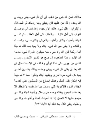 ‫ﺨﻼﻓﻪ، ﻓﻤﻥ ﺍﻟﻨـﺎﺱ ﻤﻥ ﺫﻫﺏ ﺇﻟﻰ ﺃﻥ ﻜل ﺸﻲﺀ ﻴﻔﻨﻰ ﻭﻴﺒﻘـﻰ‬
‫ﻜل ﻤﻥ ﻋﻠﻴﻬﺎ ﻓﺎﻥ ﻭﻴﺒﻘﻰ ﻭﺠﻪ ﺭﺒـﻙ ﺫﻭ ﺍﻟﺠـﻼل‬      ‫‪‬‬   ‫ﺍﷲ ﻭﺤﺩﻩ‬
‫ﻭﺍﻹﻜﺭﺍﻡ‪ ،‬ﻜل ﺸﻲﺀ ﻫﺎﻟﻙ ﺇﻻ ﻭﺠﻬﻪ‪ ‬ﻭﺍﷲ ﺘﻌـﺎﻟﻰ ﻴﻭﺼـل‬
‫ﺍﻟﺜﻭﺍﺏ ﺇﻟﻰ ﺃﻫل ﺍﻟﺜﻭﺍﺏ، ﻭﺍﻟﻌﻘﺎﺏ ﺇﻟﻰ ﺃﻫل ﺍﻟﻌﻘﺎﺏ، ﺜﻡ ﺘﻔﻨـﻰ‬
‫ﺍﻟﺠﻨﺔ ﻭﺃﻫﻠﻬﺎ، ﻭﺍﻟﻨﺎﺭ ﻭﺃﻫﻠﻬﺎ، ﻭﺍﻟﻌﺭﺵ ﻭﺍﻟﻜﺭﺴـﻲ، ﻭﺍﻟﻤﻠـﻙ‬
‫ﻭﺍﻟﻔﻠﻙ، ﻭﻻ ﻴﺒﻘﻰ ﻤﻊ ﺍﷲ ﺸﻲﺀ ﺃﺒ ‪‬ﺍ، ﻭﻻ ﻴﻌﻴﺩ ﺒﻌﺩ ﺫﻟﻙ ﺸـﻴ ًﺎ‬
 ‫ﺌ‬                       ‫ﺩ‬
‫ﺃﺒ ‪‬ﺍ، ﻭﻜﻤﺎ ﻜﺎﻥ ﺍﷲ ﻭﻻ ﺸﻲﺀ ﻤﻌﻪ ﺴﻴﻜﻭﻥ ﺍﷲ ﻭﻻ ﺸﻲﺀ ﻤﻌـﻪ‬
                                              ‫ﺩ‬
‫ﺃﺒﺩ ﺍﻵﺒﺎﺩ. ﻭﻫﺫﺍ ﺍﻟﻤﺫﻫﺏ، ﺇﻥ ﺼﺢ ﻫﻭ ﺘﻔﺴﻴﺭ ﺍﻵﺨـﺭ. ﻭﻤـﻥ‬
‫ﺍﻟﻨﺎﺱ ﻤﻥ ﺠﺭﻯ ﻋﻠﻰ ﻫﺫﺍ ﺍﻟﺭﺃﻱ ﻭﺨﺎﻟﻑ ﻓﻲ ﺍﻹﻋﺎﺩﺓ، ﻓﻘﺎل ﺇﻥ‬
‫ﺍﷲ ﺒﻌﺩ ﺃﻥ ﻴﻔﻨﻲ ﻜل ﺸﻲﺀ ﻭﻴﺒﻘﻰ ﻭﺤﺩﻩ، ﻭﺒﺫﻟﻙ ﻴﻜـﻭﻥ ﺁﺨـﺭ‬
‫ﻴﻌﻴﺩ ﻜل ﺸﻲﺀ ﻤﺭﺓ ﺃﺨﺭﻯ ﻭﻴﺒﻘﻴﻬﺎ ﺃﺒ ‪‬ﺍ، ﻭﻗﺎﻟﻭﺍ: ﻤﻤﺎ ﻻ ﺸـﺒﻬﺔ‬
                      ‫ﺩ‬
‫ﻓﻴﻪ ﺇﻤﻜﺎﻥ ﺒﻘﺎﺀ ﺍﻟﻌﺎﻟﻡ ﻭﻫﻨﺎﻙ ﺇﺠﻤﺎﻉ ﻤﻥ ﺍﻟﻤﺴﻠﻤﻴﻥ ﻋﻠﻰ ﺃﺒﺩﻴـﺔ‬
‫ﺍﻟﺠﻨﺔ ﻭﺍﻟﻨﺎﺭ، ﻓﺎﻵﺨﺭﻴﺔ ﺍﻟﺘﻲ ﻭﺼﻑ ﺒﻬﺎ ﺍﷲ ﻨﻔﺴﻪ ﻻ ﺘﺘﺤﻘﻕ ﺇﻻ‬
‫ﺒﻌﺩ ﻓﻨﺎﺀ ﺍﻟﺠﻤﻴﻊ ﻭﺒﻘﺎﺌﻪ ﻭﺤﺩﻩ ﺠل ﻭﻋﻼ. ﻭﺃﺒﺩﻴﺔ ﺍﻟﺠﻨﺔ ﻭﺍﻟﻨـﺎﺭ‬
‫ﻤﺠﻤﻊ ﻋﻠﻴﻬﺎ ﻻ ﺘﺘﺤﻘﻕ ﺇﻻ ﺇﺫﺍ ﺃﻋﻴﺩﺕ ﺍﻟﺠﻨﺔ ﻭﺃﻫﻠﻬـﺎ، ﻭﺍﻟﻨـﺎﺭ‬
                ‫ﻭﺃﻫﻠﻬﺎ، ﻭﺒﻘﻲ ﺍﻟﻜل ﺒﻌﺩ ﺫﻟﻙ ﺃﺒﺩ ﺍﻵﺒﺎﺩ")٧٥(.‬


‫ﺍﻟﺸﻴﺦ ﻤﺤﻤﺩ ﻤﺼﻁﻔﻰ ﺍﻟﻤﺭﺍﻏﻲ – ﺤﺩﻴﺙ ﺭﻤﻀﺎﻥ–ﻜﺘﺎﺏ‬        ‫) ١(‬
 