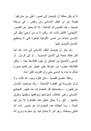 ‫ﺇﺫ ﻟﻡ ﻴﻜﻥ ﻤﻤﻜ ﹰﺎ ﺃﻥ ﺘﺘﻭﺼل ﺇﻟﻰ ﺘﺼﻭﺭ ﺃﻋﻠﻰ ﻤﻥ ﻤﺩﺍﺭﻜﻬﺎ..‬
                                     ‫ﻨ‬
‫ﻓﻀﻼ ﻋﻥ ﺃﻥ ﺍﻟﻌﻘل ﺍﻹﻨﺴﺎﻨﻲ ﻭﺇﻥ ﺭﻓﺽ – ﻓﻲ ﻤﺭﺤﻠﺔ‬
‫ﻨﻀﺠﻪ – ﻫﺫﻩ ﺍﻟﺘﺼﻭﺭﺍﺕ ﺍﻟﺒﺩﺍﺌﻴﺔ ، ﺇﻻ ﺃﻨﻪ ﻴﻌﺠﺯ ﻋﻥ ﺍﻟﺘﺼﻭﺭ‬
‫"ﺍﻹﻴﺠﺎﺒﻲ" ﺍﻟﻜﺎﻤل ﻟﺫﺍﺕ ﺍﷲ. ﻭﻜﺎﻥ ﻻ ﺒﺩ ﻤﻥ "ﻭﺤﻲ" ﻴﻨﻘل ﺇﻟﻰ‬
‫ﺍﻹﻨﺴﺎﻥ ﺸﻌﺎ ‪‬ﺎ ﻤﻥ ﺸﻤﺱ ﺍﻷﻟﻭﻫﻴﺔ ﺍﻟﺒﺎﻫﺭﺓ ﺍﻟﺘﻲ ﻻ ﻴﺴﺘﻁﻴﻊ‬
                                      ‫ﻋ‬
                                  ‫ﺍﻹﻨﺴﺎﻥ ﺍﻟﺘﻭﺼل ﺇﻟﻴﻬﺎ.‬
‫ﻭﻟﻭ ﺠﺎﺯ ﺃﻥ ﻴﺘﻭﺼل ﺍﻟﻌﻘل ﺍﻹﻨﺴﺎﻨﻲ ﺇﻟﻰ ﺫﺍﺕ ﺍﷲ، ﻟﻤﺎ‬
‫ﻜﺎﻥ ﻫﻨﺎﻙ ﺤﺎﺠﺔ ﺇﻟﻰ ﺍﻷﺩﻴﺎﻥ ﺍﻟﺴﻤﺎﻭﻴﺔ... ﺃﻭ ﺇﻟﻰ ﺍﻟﺭﺴل.. ﺃﻭ‬
‫ﺍﻟﻭﺤﻲ ﻭﻷﺼﺒﺢ ﻤﻥ ﺍﻟﻤﻤﻜﻥ ﺃﻥ ﻴﻘﻭﻡ ﺍﻟﻔﻼﺴﻔﺔ ﺒﻬﺫﺍ – ﻭﻟﻜﻥ‬
‫ﺍﻟﻔﻼﺴﻔﺔ ﻋﺠﺯﻭﺍ ﻤﻥ ﺴﻘﺭﺍﻁ ﺤﺘﻰ ﻫﻴﺠل ﻋﻥ ﺘﻘﺩﻴﻡ ﺼﻭﺭﺓ‬
       ‫ﺘﻤﺎﺜل ﻤﺎ ﺠﺎﺀ ﺒﻪ ﺍﻟﻭﺤﻲ ﺤﺘﻰ ﻭﺇﻥ ﺍﻗﺘﺭﺒﺕ ﻜﺜﻴ ‪‬ﺍ ﻤﻨﻪ.‬
             ‫ﺭ‬
‫ﻭﻫﻜﺫﺍ ﺘﺘﻀﺢ ﺍﻟﻘﻀﻴﺔ – ﻓﺈﻥ ﻓﻜﺭﺓ ﻭﺠﻭﺩ ﺍﷲ ﻜﺎﻨﺕ ﻭﻻ‬
‫ﺘﺯﺍل ﻤﻐﺭﻭﺴﺔ ﻓﻲ ﺍﻟﻔﻁﺭﺓ ﺍﻹﻨﺴﺎﻨﻴﺔ – ﻭﻗﺩ ﺼﺎﺤﺒﺕ ﺍﻹﻨﺴﺎﻥ‬
‫ﻤﻥ ﻅﻬﻭﺭﻩ – ﻭﺘﻀﻤﻨﺘﻬﺎ ﻜل ﺍﻟﺤﻀﺎﺭﺍﺕ ﻤﻨﺫ ﻅﻬﻭﺭ ﺍﻟﻤﺠﺘﻤﻊ‬
‫ﺍﻹﻨﺴﺎﻨﻲ ﻭﻋﻠﻰ ﺍﺨﺘﻼﻑ ﺃﻭﻀﺎﻋﻬﺎ ﻭﻤﻭﺍﻗﻌﻬﺎ ﻭﻨﻅﻤﻬﺎ ﻭﻁﺭﻕ‬
‫ﺇﻨﺘﺎﺠﻬﺎ... ﺇﻟﺦ. ﻭﻻ ﻴﻤﻜﻥ ﺘﻌﻠﻴل ﻫﺫﻩ ﺍﻟﻅﺎﻫﺭﺓ ﺇﻻ ﺒﺄﻥ ﻟﻬﺎ‬
‫ﺃﺼﻼ – ﻭﻤﺎ ﺃﺨﻁﺄﺘﻪ ﻫﺫﻩ ﺍﻟﺤﻀﺎﺭﺍﺕ ﻫﻭ ﺘﺼﻭﺭ ﺫﺍﺕ ﺍﷲ‬
                                         ‫ﹰ‬
‫ﺘﻌﺎﻟﻰ ﻭﺼﻔﺎﺘﻪ. ﻭﻫﻭ ﺃﻤﺭ ﻻ ﻨﺠﺎﺩل ﻓﻴﻪ. ﺒل ﻨﺴﻠﻡ ﺒﻪ ﻭﻨﺭﻯ ﺃﻨﻪ‬
 