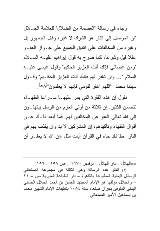 ‫ﻭﺠﺎﺀ ﻓﻲ ﺭﺴﺎﻟﺔ "ﺍﻟﻌﺼﻤﺔ ﻤﻥ ﺍﻟﻀﻼل" ﻟﻠﻌﻼﻤﺔ ﺍﻟﺠـﻼل‬
‫"ﺇﻥ ﺍﻟﻤﻭﺼل ﺇﻟﻰ ﺍﻟﻨﺎﺭ ﻫﻭ ﺍﻟﺸﺭﻙ ﻻ ﻏﻴﺭ، ﻭﻗﺎل ﺍﻟﺠﻤﻬﻭﺭ ﺒل‬
‫ﻭﻏﻴﺭﻩ ﻤﻥ ﺍﻟﻤﺨﺎﻟﻔﺎﺕ ﻋﻠﻰ ﺍﺘﻔﺎﻕ ﺍﻟﺠﻤﻴﻊ ﻋﻠﻰ ﺠـﻭﺍﺯ ﺍﻟﻌﻔـﻭ‬
‫ﻋﻘﻼ ﻗﻴل ﻭﺸﺭ ‪‬ﺎ، ﻜﻤﺎ ﺼﺭﺡ ﺒﻪ ﻗﻭل ﺇﺒﺭﺍﻫﻴﻡ ﻋﻠﻴـﻪ ﺍﻟﺴـﻼﻡ‬
                                      ‫ﻋ‬         ‫ﹰ‬
‫"ﻭﻤﻥ ﻋﺼﺎﻨﻲ ﻓﺈﻨﻙ ﺃﻨﺕ ﺍﻟﻌﺯﻴﺯ ﺍﻟﺤﻜﻴﻡ" ﻭﻗﻭل ﻋﻴﺴﻰ ﻋﻠﻴـﻪ‬
‫ﺍﻟﺴﻼﻡ "... ﻭﺇﻥ ﺘﻐﻔﺭ ﻟﻬﻡ ﻓﺈﻨﻙ ﺃﻨﺕ ﺍﻟﻌﺯﻴﺯ ﺍﻟﺤﻜـﻴﻡ" ﻭﻗـﻭل‬
       ‫ﺴﻴﺩﻨﺎ ﻤﺤﻤﺩ "ﺍﻟﻠﻬﻡ ﺍﻏﻔﺭ ﻟﻘﻭﻤﻲ ﻓﺈﻨﻬﻡ ﻻ ﻴﻌﻠﻤﻭﻥ")٨٥(.‬
‫ﻨﻘﻭل ﺇﻥ ﻫﺫﻩ ﺍﻟﻔﻘﺭﺓ ﺍﻟﺘﻲ ﻴﻤﺭ ﻋﻠﻴﻬـﺎ ﺴـﺭﺍ ‪‬ﺎ ﺍﻟﻔﻘﻬـﺎﺀ‬
          ‫ﻋ‬
‫ﺘﺘﻀﻤﻥ ﺍﻟﻜﺜﻴﺭ. ﺇﻥ ﺜﻼﺜﺔ ﻤﻥ ﺃﻭﻟﻲ ﺍﻟﻌﺯﻡ ﻤﻥ ﺍﻟﺭﺴل ﻴﺒﺘﻬﻠـﻭﻥ‬
‫ﺇﻟﻰ ﺍﷲ ﺘﻌﺎﻟﻰ ﺍﻟﻌﻔﻭ ﻋﻥ ﺍﻟﻤﺨﺎﻟﻔﻴﻥ ﻟﻬﻡ. ﻓﻤﺎ ﺃﺒﻌﺩ ﺫﻟـﻙ ﻋـﻥ‬
‫ﺃﻗﻭﺍل ﺍﻟﻔﻘﻬﺎﺀ ﻭﺘﺄﻜﻴﺩﻫﻡ، ﺇﻥ ﺍﻟﻤﺸﺭﻜﻴﻥ ﻻ ﺒﺩ ﻭﺃﻥ ﻴﻘﺫﻑ ﺒﻬﻡ ﻓﻲ‬
‫ﺍﻟﻨﺎﺭ. ﺤ ﹰﺎ ﻟﻘﺩ ﺠﺎﺀ ﻓﻲ ﺍﻟﻘﺭﺁﻥ ﺁﻴﺎﺕ ﻤﺜل ‪‬ﺇﻥ ﺍﷲ ﻻ ﻴﻐﻔـﺭ ﺃﻥ‬
                                              ‫ﻘ‬



     ‫==ﺍﻟﻬﻼل – ﺩﺍﺭ ﺍﻟﻬﻼل – ﻨﻭﻓﻤﺒﺭ ٠٧٩١ – ﺹ ٨٥١ – ٩٥١..‬
‫)٢( ﺍﻨﻅﺭ ﻫﺫﻩ ﺍﻟﺭﺴﺎﻟﺔ ﻭﻫﻲ ﺍﻟﺜﺎﻟﺜﺔ ﻓﻲ ﻤﺠﻤﻭﻋﺔ ﺍﻟﺼﻨﻌﺎﻨﻲ‬
‫ﺍﻟﺭﺴﺎﺌل ﺍﻟﻴﻤﻨﻴﺔ ﺍﻟﻤﻁﺒﻭﻋﺔ ﺒﺎﻟﻘﺎﻫﺭﺓ – ﺩﺍﺭ ﺍﻟﻁﺒﺎﻋﺔ ﺍﻟﻤﻨﻴﺭﻴﺔ ﺹ – ١٢‬
‫– ﻭﺍﻟﺠﻼل ﻤﺅﻟﻔﻬﺎ ﻫﻭ ﺍﻹﻤﺎﻡ ﺍﻟﻤﺠﺘﻬﺩ ﺍﻟﺤﺴﻥ ﺒﻥ ﺃﺤﻤﺩ ﺍﻟﺠﻼل ﺍﻟﺤﺴﻨﻲ‬
‫ﺍﻟﻴﻤﻨﻲ ﺍﻟﻤﺘﻭﻓﻰ ﺒﺠﺭﺍﻥ ﺼﻨﻌﺎﺀ ﺴﻨﺔ ٤٨٠١ ﺒﺘﻌﻠﻴﻘﺎﺕ ﺍﻹﻤﺎﻡ ﺍﻟﺸﻬﻴﺭ ﻤﺤﻤﺩ‬
                                   ‫ﺒﻥ ﺇﺴﻤﺎﻋﻴل ﺍﻷﻤﻴﺭ ﺍﻟﺼﻨﻌﺎﻨﻲ.‬
 