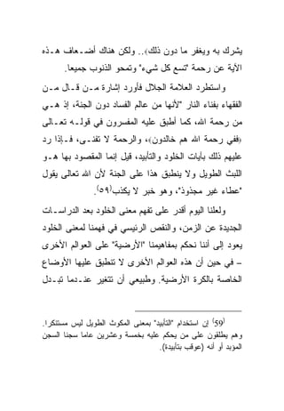 ‫ﻴﺸﺭﻙ ﺒﻪ ﻭﻴﻐﻔﺭ ﻤﺎ ﺩﻭﻥ ﺫﻟﻙ‪ ..‬ﻭﻟﻜﻥ ﻫﻨﺎﻙ ﺃﻀـﻌﺎﻑ ﻫـﺫﻩ‬
       ‫ﺍﻵﻴﺔ ﻋﻥ ﺭﺤﻤﺔ "ﺘﺴﻊ ﻜل ﺸﻲﺀ" ﻭﺘﻤﺤﻭ ﺍﻟﺫﻨﻭﺏ ﺠﻤﻴ ‪‬ﺎ.‬
         ‫ﻌ‬
‫ﻭﺍﺴﺘﻁﺭﺩ ﺍﻟﻌﻼﻤﺔ ﺍﻟﺠﻼل ﻓﺄﻭﺭﺩ ﺇﺸﺎﺭﺓ ﻤـﻥ ﻗـﺎل ﻤـﻥ‬
‫ﺍﻟﻔﻘﻬﺎﺀ ﺒﻔﻨﺎﺀ ﺍﻟﻨﺎﺭ "ﻷﻨﻬﺎ ﻤﻥ ﻋﺎﻟﻡ ﺍﻟﻔﺴﺎﺩ ﺩﻭﻥ ﺍﻟﺠﻨﺔ، ﺇﺫ ﻫـﻲ‬
‫ﻤﻥ ﺭﺤﻤﺔ ﺍﷲ، ﻜﻤﺎ ﺃﻁﺒﻕ ﻋﻠﻴﻪ ﺍﻟﻤﻔﺴﺭﻭﻥ ﻓﻲ ﻗﻭﻟـﻪ ﺘﻌـﺎﻟﻰ‬
‫‪‬ﻓﻔﻲ ﺭﺤﻤﺔ ﺍﷲ ﻫﻡ ﺨﺎﻟﺩﻭﻥ‪ ،‬ﻭﺍﻟﺭﺤﻤﺔ ﻻ ﺘﻔﻨـﻰ، ﻓـﺈﺫﺍ ﺭﺩ‬
‫ﻋﻠﻴﻬﻡ ﺫﻟﻙ ﺒﺂﻴﺎﺕ ﺍﻟﺨﻠﻭﺩ ﻭﺍﻟﺘﺄﺒﻴﺩ، ﻗﻴل ﺇﻨﻤﺎ ﺍﻟﻤﻘﺼﻭﺩ ﺒﻬﺎ ﻫـﻭ‬
‫ﺍﻟﻠﺒﺙ ﺍﻟﻁﻭﻴل ﻭﻻ ﻴﻨﻁﺒﻕ ﻫﺫﺍ ﻋﻠﻰ ﺍﻟﺠﻨﺔ ﻷﻥ ﺍﷲ ﺘﻌﺎﻟﻰ ﻴﻘﻭل‬
                ‫"ﻋﻁﺎﺀ ﻏﻴﺭ ﻤﺠﺫﻭﺫ"، ﻭﻫﻭ ﺨﺒﺭ ﻻ ﻴﻜﺫﺏ)٩٥(.‬
‫ﻭﻟﻌﻠﻨﺎ ﺍﻟﻴﻭﻡ ﺃﻗﺩﺭ ﻋﻠﻰ ﺘﻔﻬﻡ ﻤﻌﻨﻰ ﺍﻟﺨﻠﻭﺩ ﺒﻌﺩ ﺍﻟﺩﺭﺍﺴـﺎﺕ‬
‫ﺍﻟﺠﺩﻴﺩﺓ ﻋﻥ ﺍﻟﺯﻤﻥ، ﻭﺍﻟﻨﻘﺹ ﺍﻟﺭﺌﻴﺴﻲ ﻓﻲ ﻓﻬﻤﻨﺎ ﻟﻤﻌﻨﻰ ﺍﻟﺨﻠﻭﺩ‬
‫ﻴﻌﻭﺩ ﺇﻟﻰ ﺃﻨﻨﺎ ﻨﺤﻜﻡ ﺒﻤﻔﺎﻫﻴﻤﻨﺎ "ﺍﻷﺭﻀﻴﺔ" ﻋﻠﻰ ﺍﻟﻌﻭﺍﻟﻡ ﺍﻷﺨﺭﻯ‬
‫– ﻓﻲ ﺤﻴﻥ ﺃﻥ ﻫﺫﻩ ﺍﻟﻌﻭﺍﻟﻡ ﺍﻷﺨﺭﻯ ﻻ ﺘﻨﻁﺒﻕ ﻋﻠﻴﻬﺎ ﺍﻷﻭﻀﺎﻉ‬
‫ﺍﻟﺨﺎﺼﺔ ﺒﺎﻟﻜﺭﺓ ﺍﻷﺭﻀﻴﺔ. ﻭﻁﺒﻴﻌﻲ ﺃﻥ ﺘﺘﻐﻴﺭ ﻋﻨـﺩﻤﺎ ﺘﺒـﺩل‬



‫)95( ﺇﻥ ﺍﺴﺘﺨﺩﺍﻡ "ﺍﻟﺘﺄﺒﻴﺩ" ﺒﻤﻌﻨﻰ ﺍﻟﻤﻜﻭﺙ ﺍﻟﻁﻭﻴل ﻟﻴﺱ ﻤﺴﺘﻨﻜ ‪‬ﺍ.‬
  ‫ﺭ‬
‫ﻭﻫﻡ ﻴﻁﻠﻘﻭﻥ ﻋﻠﻰ ﻤﻥ ﻴﺤﻜﻡ ﻋﻠﻴﻪ ﺒﺨﻤﺴﺔ ﻭﻋﺸﺭﻴﻥ ﻋﺎ ‪‬ﺎ ﺴﺠ ﹰﺎ ﺍﻟﺴﺠﻥ‬
         ‫ﻨ‬   ‫ﻤ‬
                                    ‫ﺍﻟﻤﺅﺒﺩ ﺃﻭ ﺃﻨﻪ )ﻋﻭﻗﺏ ﺒﺘﺄﺒﻴﺩﺓ(.‬
 