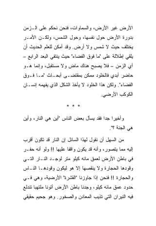 ‫ﺍﻷﺭﺽ ﻏﻴﺭ ﺍﻷﺭﺽ، ﻭﺍﻟﺴﻤﺎﻭﺍﺕ، ﻓﻨﺤﻥ ﻨﺤﻜﻡ ﻋﻠﻰ ﺍﻟـﺯﻤﻥ‬
‫ﺒﺩﻭﺭﺓ ﺍﻷﺭﺽ ﺤﻭل ﻨﻔﺴﻬﺎ، ﻭﺤﻭل ﺍﻟﺸﻤﺱ، ﻭﻟﻜـﻥ ﺍﻷﻤـﺭ‬
‫ﻴﺨﺘﻠﻑ ﺤﻴﺙ ﻻ ﺸﻤﺱ ﻭﻻ ﺃﺭﺽ. ﻭﻗﺩ ﺃﻤﻜﻥ ﻟﻠﻌﻠﻡ ﺍﻟﺤﺩﻴﺙ ﺃﻥ‬
‫ﻴﻠﻘﻲ ﺇﻁﻼﻟﺔ ﻋﻠﻰ "ﻤﺎ ﻓﻭﻕ ﺍﻟﻔﻀﺎﺀ" ﺤﻴﺙ ﻴﻨﺘﻔﻲ ﺍﻟﺒﻌﺩ ﺍﻟﺭﺍﺒﻊ –‬
‫ﺃﻱ ﺍﻟﺯﻤﻥ – ﻓﻼ ﻴﺼﺒﺢ ﻫﻨﺎﻙ ﻤﺎﺽ ﻭﻻ ﻤﺴﺘﻘﺒل، ﻭﺇﻨﻤﺎ ﻫـﻭ‬
‫ﺤﺎﻀﺭ ﺃﺒﺩﻱ ﻓﺎﻟﺨﻠﻭﺩ ﻤﻤﻜﻥ ﺒﻤﻘﺘﻀـﻰ ﺃﺒﺤـﺎﺙ "ﻤـﺎ ﻓـﻭﻕ‬
‫ﺍﻟﻔﻀﺎﺀ". ﻭﻟﻜﻥ ﻫﺫﺍ ﺍﻟﺨﻠﻭﺩ ﻻ ﻴﺄﺨﺫ ﺍﻟﺸﻜل ﺍﻟﺫﻱ ﻴﻔﻬﻤﻪ ﺇﻨﺴـﺎﻥ‬
                                        ‫ﺍﻟﻜﻭﻜﺏ ﺍﻷﺭﻀﻲ.‬

                      ‫***‬
‫ﻭﺃﺨﻴ ‪‬ﺍ ﺠ ‪‬ﺍ ﻓﻘﺩ ﻴﺴﺄل ﺒﻌﺽ ﺍﻟﻨﺎﺱ "ﺃﻴﻥ ﻫﻲ ﺍﻟﻨﺎﺭ، ﻭﺃﻴﻥ‬
                                        ‫ﺭ ﺩ‬
                                            ‫ﻫﻲ ﺍﻟﺠﻨﺔ ؟".‬

‫ﻤﻥ ﺍﻟﺴﻬل ﺃﻥ ﻨﻘﻭل ﻟﻬﺫﺍ ﺍﻟﺴﺎﺌل ﺇﻥ ﺍﻟﻨﺎﺭ ﻗﺩ ﺘﻜﻭﻥ ﺃﻗﺭﺏ‬
‫ﺇﻟﻴﻪ ﻤﻤﺎ ﻴﺘﺼﻭﺭ، ﻭﺃﻨﻪ ﻗﺩ ﻴﻜﻭﻥ ﻭﺍﻗ ﹰﺎ ﻋﻠﻴﻬﺎ !! ﻭﻟﻭ ﺃﻨﻪ ﺤﻔـﺭ‬
                       ‫ﻔ‬
‫ﻓﻲ ﺒﺎﻁﻥ ﺍﻷﺭﺽ ﻟﻌﻤﻕ ﻤﺎﺌﻪ ﻜﻴﻠﻭ ﻤﺘﺭ ﻟﻭﺠـﺩ ﺍﻟﻨـﺎﺭ ﺍﻟﺘـﻲ‬
‫ﻭﻗﻭﺩﻫﺎ ﺍﻟﺤﺠﺎﺭﺓ ﻭﻻ ﻴﻨﻘﺼﻬﺎ ﺇﻻ ﻫﻭ ﻟﻴﻜﻭﻥ ﻭﻗﻭﺩﻫـﺎ ﺍﻟﻨـﺎﺱ‬
‫ﻭﺍﻟﺤﺠﺎﺭﺓ !! ﻓﻨﺤﻥ ﺇﺫﺍ ﺠﺎﻭﺯﻨﺎ "ﺍﻟﻘﺸﺭﺓ" ﺍﻷﺭﻀﻴﺔ، ﻭﻫﻲ ﻓـﻲ‬
‫ﺤﺩﻭﺩ ﻋﻤﻕ ﻤﺎﺌﻪ ﻜﻴﻠﻭ، ﻭﺠﺩﻨﺎ ﺒﺎﻁﻥ ﺍﻷﺭﺽ ﺃﺘﻭﻨﺎ ﻤﻠﺘﻬ ‪‬ﺎ ﺘﻨﺩﻟﻊ‬
       ‫ﺒ‬
‫ﻓﻴﻪ ﺍﻟﻨﻴﺭﺍﻥ ﺍﻟﺘﻲ ﺘﺫﻴﺏ ﺍﻟﻤﻌﺎﺩﻥ ﻭﺍﻟﺼﺨﻭﺭ. ﻭﻫﻭ ﺠﺤﻴﻡ ﺤﻘﻴﻘﻲ‬
 