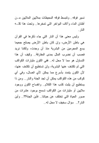 ‫ﻨﺴﻴﺭ ﻓﻭﻗﻪ.. ﻭﺘﻨﺒﺴﻁ ﻓﻭﻗﻪ ﺍﻟﻤﺤﻴﻁﺎﺕ ﺒﻤﻼﻴﻴﻥ ﺍﻟﻤﻼﻴﻴﻥ ﻤـﻥ‬
‫ﺃﻁﻨﺎﻥ ﺍﻟﻤﺎﺀ ﻭﺁﻻﻑ ﺍﻟﺒﻭﺍﺨﺭ ﺍﻟﺘﻲ ﺘﻤﺨﺭﻫﺎ.. ﻭﺘﺤﺕ ﻫﺫﺍ ﻜﻠـﻪ‬
                                                ‫ﺍﻟﻨﺎﺭ.‬
‫ﻭﻟﻴﺱ ﻤﻌﻨﻰ ﻫﺫﺍ ﺃﻥ ﺍﻟﻨﺎﺭ ﺍﻟﺘﻲ ﺠﺎﺀ ﺫﻜﺭﻫﺎ ﻓﻲ ﺍﻟﻘﺭﺁﻥ‬
‫ﻫﻲ ﺒﺎﻁﻥ ﺍﻷﺭﺽ، ﻭﺇﻥ ﻜﺎﻥ ﺒﺎﻁﻥ ﺍﻷﺭﺽ ﻴﺼﻠﺢ ﺠﺤﻴ ‪‬ﺎ‬
 ‫ﻤ‬
‫ﻴﺴﻊ ﺍﻟﻤﺠﺭﻤﻴﻥ ﻤﻥ ﺍﻟﺒﺸﺭﻴﺔ ﻤﻨﺫ ﺃﻥ ﻭﺠﺩﺕ، ﻭﻟﻜﻨﻨﺎ ﻨﺭﻴﺩ‬
‫ﻓﺤﺴﺏ ﺃﻥ ﻨﻀﺭﺏ ﺍﻟﻤﺜل ﺒﻤﺩﻯ ﺍﻟﻤﻔﺎﺭﻗﺔ.. ﻭﻜﻴﻑ ﺃﻥ ﻫﺫﺍ‬
‫ﺍﻟﺘﺴﺎﺅل ﻫﻭ ﻤﻤﺎ ﻻ ﻤﺤل ﻟﻪ.. ﻓﻔﻲ ﺍﻟﻜﻭﻥ ﻤﻠﻴﺎﺭﺍﺕ ﺍﻟﻜﻭﺍﻜﺏ‬
‫ﺍﻟﺘﻲ ﻟﻡ ﺘﻜﺸﻑ ﻋﻨﻬﺎ ﺍﻟﺒﺸﺭﻴﺔ، ﻭﻟﻥ ﺘﺴﺘﻁﻴﻊ ﺃﻥ ﺘﻜﺸﻑ ﻋﻨﻬﺎ،‬
‫ﻷﻥ ﺍﻟﻜﻭﻥ ﻴﺘﻤﺩﺩ ﺒﺄﺴﺭﻉ ﻤﻤﺎ ﻴﻤﻜﻥ ﻷﻱ ﺍﺘﺼﺎل، ﻭﻓﻲ ﺃﻱ‬
‫ﻜﻭﻜﺏ ﻤﻥ ﻫﺫﻩ ﺍﻟﻜﻭﺍﻜﺏ ﻴﻤﻜﻥ ﺃﻥ ﺘﺠﺩ ﺍﻟﺠﻨﺔ ﻭﺍﻟﻨﺎﺭ.. ﻭﻤﻥ ﺫﺍ‬
‫ﻴﺴﺘﻁﻴﻊ ﺃﻥ ﻴﺜﺒﺕ ﻜﺫﺏ ﻫﺫﺍ ﺍﻟﻜﻼﻡ.. ﻭﺍﻨﻔﺴﺎﺡ ﺍﻟﻜﻭﻥ ﻭﻭﺠﻭﺩ‬
‫ﻤﻼﻴﻴﻥ ﺃﻭ ﻤﻠﻴﺎﺭﺍﺕ ﻤﻥ ﺍﻟﻜﻭﺍﻜﺏ ﺘﺴﻤﺢ ﺒﻭﺠﻭﺩ ﻋﺸﺭﺍﺕ ﻤﻥ‬
‫ﺼﻭﺭ ﺍﻟﺤﻴﺎﺓ ﺍﻟﺘﻲ ﺘﺨﺘﻠﻑ ﻋﻥ ﺤﻴﺎﺘﻨﺎ.. ﻓﺄﻴﻥ ﺍﻟﺠﻨﺔ؟؟.. ﻭﺃﻴﻥ‬
                      ‫ﺍﻟﻨﺎﺭ؟.. ﺴﺅﺍل ﺴﺨﻴﻑ ﻻ ﻤﺤل ﻟﻪ..‬
 