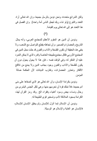 ‫ﻭﻟﻜﻥ ﺍﻟﺸﺭﺍﺌﻊ ﻤﺘﻌﺩﺩﺓ، ﻭﻨﺤﻥ ﻨﺅﻤﻥ ﺒﺎﻟﺭﺴل ﺠﻤﻴﻌﹰ، ﻭﺍﻥ ﺍﷲ ﺘﻌﺎﻟﻰ ﺃﺭﺍﺩ‬
                   ‫ﺎ‬
‫ﺍﻟﺘﻌﺩﺩ ﻭﺍﻟﺘﻨﻭﻉ )ﻭﻟﻭ ﺸﺎﺀ ﺭﺒﻙ ﻟﺠﻌل ﺍﻟﻨﺎﺱ ﺃﻤﺔ ﻭﺍﺤﺩﺓ(. ﻭﺍﻥ ﺍﻟﻔﺼل ﻓﻲ‬
                              ‫ﻫﺫﺍ ﺍﻟﺘﻌﺩﺩ ﻫﻭ ﺇﻟﻰ ﺍﷲ ﺘﻌﺎﻟﻰ ﻴﻭﻡ ﺍﻟﻘﻴﺎﻤﺔ.‬

                            ‫)٣(‬
 ‫ﻭﻨﺅﻤﻥ ﺃﻥ ﺍﻟﺩﻴﻥ ﻫﻭ ﺍﻟﻤﻘﻭﻡ ﺍﻷﻋﻅﻡ ﻟﻠﻤﺠﺘﻤﻊ ﺍﻟﻌﺭﺒﻲ، ﻭﺃﻨﻪ ﻴﻤﺜل‬
‫ﺍﻟﺘﺎﺭﻴﺦ ﻭﺍﻟﺤﻀﺎﺭﺓ ﻭﺍﻟﻀﻤﻴﺭ، ﻭﺃﻥ ﺘﺠﺎﻫﻠﻪ ﻴﻘﻁﻊ ﺍﻟﺘﻭﺍﺼل ﻤﻊ ﺍﻟﺸﻌﺏ، ﻭﻻ‬
‫ﻴﻨﻔﻲ ﻫﺫﻩ ﺍﻟﺤﻘﻴﻘﺔ ﺃﻥ ﺘﻜﻭﻥ ﺍﻟﻔﻠﺴﻔﺔ ﻭﺍﻵﺩﺍﺏ ﻭﺍﻟﻔﻨﻭﻥ ﻗﺩ ﺤﻠﺕ ﻤﺤل ﺍﻟﺩﻴﻥ ﻓﻲ‬
‫ﺍﻟﻤﺠﺘﻤﻊ ﺍﻷﻭﺭﺒﻲ ﻓﻠﻜل ﻤﺠﺘﻤﻊ ﻁﺒﻴﻌﺘﻪ ﺍﻟﺨﺎﺼﺔ ﻭﻗﺩﺭﻩ ﺍﻟﺫﻱ ﻻ ﻴﻤﻜﻥ ﺍﻟﺘﻤﺭﺩ‬
‫ﻋﻠﻴﻪ ﺃﻭ ﺍﻟﺘﻨﻜﺭ ﻟﻪ، ﻭﻓﻲ ﺍﻟﻭﻗﺕ ﻨﻔﺴﻪ – ﻓﺈﻥ ﻫﺫﺍ ﻻ ﻴﺤﻭل ﻴﺤﻭل ﺩﻭﻥ ﺃﻥ‬
‫ﻴﻜﻭﻥ ﻟﻠﻔﻠﺴﻔﺔ ﻭﺍﻵﺩﺍﺏ ﻭﺍﻟﻔﻨﻭﻥ ﻭﺠﻭﺩ ﺒﺠﺎﻨﺏ ﺍﻟﺩﻴﻥ ﻭﻻ ﻴﻤﻨﻊ ﻤﻥ ﺘﻼﻗﺢ‬
 ‫ﺍﻷﻓﻜﺎﺭ ﻭﺘﺤﺎﻭﺭ ﺍﻟﺤﻀﺎﺭﺍﺕ، ﻭﺘﻘﺎﺭﺏ ﺍﻟﺩﻴﺎﻨﺎﺕ ﻷﻥ ﺍﻟﺤﻜﻤﺔ ﻀﺎﻟﺔ‬
                                                            ‫ﺍﻟﻤﺅﻤﻥ.‬

‫ﻭﻨﺅﻤﻥ ﺒﻜﺭﺍﻤﺔ ﺍﻹﻨﺴﺎﻥ، ﻭﺃﻥ ﺍﷲ ﺘﻌﺎﻟﻰ ﻫﻭ ﺍﻟﺫﻱ ﺃﻀﻔﺎﻫﺎ ﻋﻠﻰ ﺒﻨﻰ‬
‫ﺁﺩﻡ ﺠﻤﻴﻌﺎ، ﻓﻼ ﺘﻤﻠﻙ ﻗﻭﺓ ﺃﻥ ﺘﺤﺭﻤﻬﻡ ﻤﻨﻬﺎ، ﻭﻫﻲ ﻟﻜل ﺍﻟﺠﻨﺱ ﺍﻟﺒﺸﺭﻯ ﻤﻥ‬
 ‫ﺭﺠﺎل ﻭﻨﺴﺎﺀ، ﺒﻴﺽ ﻭﺴﻭﺩ ﺃﻏﻨﻴﺎﺀ ﻭﻓﻘﺭﺍﺀ ﺍﻟﺦ ..ﻭﻗﺩ ﺭﻤﺯ ﺍﻟﻘﺭﺁﻥ ﻟﻬﺫﻩ‬
                ‫ﺍﻟﻜﺭﺍﻤﺔ ﺒﺴﺠﻭﺩ ﺍﻟﻤﻼﺌﻜﺔ ﻵﺩﻡ، ﻭﺘﺴﺨﻴﺭ ﻗﻭﻯ ﺍﻟﻁﺒﻴﻌﺔ ﻟﻪ.‬

‫ﻭﻨﺅﻤﻥ ﺃﻥ ﺍﻹﺴﻼﻡ ﺇﻨﻤﺎ ﺃﻨﺯل ﻟﻺﻨﺴﺎﻥ ﻭﻟﻡ ﻴﺨﻠﻕ ﺍﻹﻨﺴﺎﻥ ﻟﻺﺴﻼﻡ،‬
                            ‫ﻓﺎﻹﻨﺴﺎﻥ ﻫﻭ ﺍﻟﻐﺎﻴﺔ ﻭﺍﻹﺴﻼﻡ ﻫﻭ ﺍﻟﻭﺴﻴﻠﺔ.‬
 