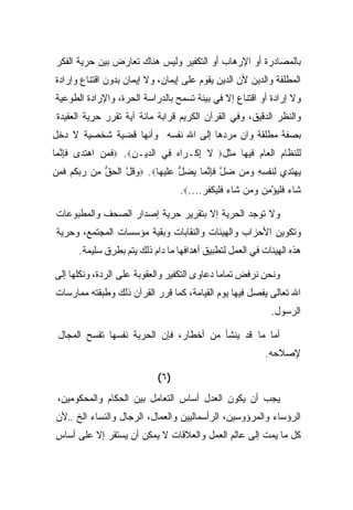 ‫ﺒﺎﻟﻤﺼﺎﺩﺭﺓ ﺃﻭ ﺍﻹﺭﻫﺎﺏ ﺃﻭ ﺍﻟﺘﻜﻔﻴﺭ ﻭﻟﻴﺱ ﻫﻨﺎﻙ ﺘﻌﺎﺭﺽ ﺒﻴﻥ ﺤﺭﻴﺔ ﺍﻟﻔﻜﺭ‬
‫ﺍﻟﻤﻁﻠﻘﺔ ﻭﺍﻟﺩﻴﻥ ﻷﻥ ﺍﻟﺩﻴﻥ ﻴﻘﻭﻡ ﻋﻠﻰ ﺇﻴﻤﺎﻥ، ﻭﻻ ﺇﻴﻤﺎﻥ ﺒﺩﻭﻥ ﺍﻗﺘﻨﺎﻉ ﻭﺇﺭﺍﺩﺓ‬
‫ﻭﻻ ﺇﺭﺍﺩﺓ ﺃﻭ ﺍﻗﺘﻨﺎﻉ ﺇﻻ ﻓﻲ ﺒﻴﺌﺔ ﺘﺴﻤﺢ ﺒﺎﻟﺩﺭﺍﺴﺔ ﺍﻟﺤﺭﺓ، ﻭﺍﻹﺭﺍﺩﺓ ﺍﻟﻁﻭﻋﻴﺔ‬
 ‫ﻭﺍﻟﻨﻅﺭ ﺍﻟﺩﻗﻴﻕ، ﻭﻓﻲ ﺍﻟﻘﺭﺁﻥ ﺍﻟﻜﺭﻴﻡ ﻗﺭﺍﺒﺔ ﻤﺎﺌﺔ ﺁﻴﺔ ﺘﻘﺭﺭ ﺤﺭﻴﺔ ﺍﻟﻌﻘﻴﺩﺓ‬
‫ﺒﺼﻔﺔ ﻤﻁﻠﻘﺔ ﻭﺍﻥ ﻤﺭﺩﻫﺎ ﺇﻟﻰ ﺍﷲ ﻨﻔﺴﻪ ﻭﺃﻨﻬﺎ ﻗﻀﻴﺔ ﺸﺨﺼﻴﺔ ﻻ ﺩﺨل‬
‫ﻟﻠﻨﻅﺎﻡ ﺍﻟﻌﺎﻡ ﻓﻴﻬﺎ ﻤﺜل‪ ‬ﻻ ﺇﻜﹾـ ‪‬ﺍﻩ ِﻲ ﺍﻟ ‪‬ﻴـﻥ‪ .‬ﻓﻤﻥ ﺍﻫﺘ ‪‬ﻯ ﻓﺈﻨ ‪‬ﺎ‬
 ‫ﹶ ‪   ‬ﹶﺩ ﹶِ ﱠﻤ‬    ‫ﺩ ِ‬      ‫ِ ﺭ‪ ‬ﻓ‬
‫ﻴﻬﺘ ِﻱ ِﻨﻔ ِ ِ ﻭﻤﻥ ﻀل ﻓﺈﻨ ‪‬ﺎ ﻴﻀل ﻋﻠﻴ ‪‬ﺎ‪ .‬ﻭﻗل ﺍﻟﺤﻕ ﻤﻥ ﺭﺒﻜﻡ ﻓﻤﻥ‬
‫‪ ‬ﹸ ْ ﹾ ‪ ‬ﱡ ِ ‪  ‬ﹸ ‪ ‬ﹶ ‪ ‬‬ ‫‪  ‬ﹶﺩ ﻟ ﹶ ﹾﺴﻪ ‪    ‬ﱠ ﹶِ ﱠﻤ ‪ ِ ‬ﱡ ‪‬ﹶ ‪‬ﻬ‬
                                    ‫ﹶﺎﺀ ﻓﻠﻴﺅﻤﻥ ﻭﻤﻥ ﹶﺎﺀ ﻓﻠﻴﻜﻔﺭ....‪.‬‬
                                          ‫ﺸ ‪ ‬ﹶﹾ‪     ِ ْ ‬ﺸ ‪ ‬ﹶﹾ‪ ‬ﹾ ﹸ ‪‬‬

 ‫ﻭﻻ ﺘﻭﺠﺩ ﺍﻟﺤﺭﻴﺔ ﺇﻻ ﺒﺘﻘﺭﻴﺭ ﺤﺭﻴﺔ ﺇﺼﺩﺍﺭ ﺍﻟﺼﺤﻑ ﻭﺍﻟﻤﻁﺒﻭﻋﺎﺕ‬
 ‫ﻭﺘﻜﻭﻴﻥ ﺍﻷﺤﺯﺍﺏ ﻭﺍﻟﻬﻴﺌﺎﺕ ﻭﺍﻟﻨﻘﺎﺒﺎﺕ ﻭﺒﻘﻴﺔ ﻤﺅﺴﺴﺎﺕ ﺍﻟﻤﺠﺘﻤﻊ، ﻭﺤﺭﻴﺔ‬
       ‫ﻫﺫﻩ ﺍﻟﻬﻴﺌﺎﺕ ﻓﻲ ﺍﻟﻌﻤل ﻟﺘﻁﺒﻴﻕ ﺃﻫﺩﺍﻓﻬﺎ ﻤﺎ ﺩﺍﻡ ﺫﻟﻙ ﻴﺘﻡ ﺒﻁﺭﻕ ﺴﻠﻴﻤﺔ.‬

‫ﻭﻨﺤﻥ ﻨﺭﻓﺽ ﺘﻤﺎﻤﺎ ﺩﻋﺎﻭﻯ ﺍﻟﺘﻜﻔﻴﺭ ﻭﺍﻟﻌﻘﻭﺒﺔ ﻋﻠﻰ ﺍﻟﺭﺩﺓ، ﻭﻨﻜﻠﻬﺎ ﺇﻟﻰ‬
‫ﺍﷲ ﺘﻌﺎﻟﻰ ﻴﻔﺼل ﻓﻴﻬﺎ ﻴﻭﻡ ﺍﻟﻘﻴﺎﻤﺔ، ﻜﻤﺎ ﻗﺭﺭ ﺍﻟﻘﺭﺁﻥ ﺫﻟﻙ ﻭﻁﺒﻘﺘﻪ ﻤﻤﺎﺭﺴﺎﺕ‬
                                                                 ‫ﺍﻟﺭﺴﻭل.‬

 ‫ﺃﻤﺎ ﻤﺎ ﻗﺩ ﻴﻨﺸﺄ ﻤﻥ ﺃﺨﻁﺎﺭ، ﻓﺈﻥ ﺍﻟﺤﺭﻴﺔ ﻨﻔﺴﻬﺎ ﺘﻔﺴﺢ ﺍﻟﻤﺠﺎل‬
                                                               ‫ﻹﺼﻼﺤﻪ.‬

                              ‫)٦(‬
 ‫ﻴﺠﺏ ﺃﻥ ﻴﻜﻭﻥ ﺍﻟﻌﺩل ﺃﺴﺎﺱ ﺍﻟﺘﻌﺎﻤل ﺒﻴﻥ ﺍﻟﺤﻜﺎﻡ ﻭﺍﻟﻤﺤﻜﻭﻤﻴﻥ،‬
 ‫ﺍﻟﺭﺅﺴﺎﺀ ﻭﺍﻟﻤﺭﺅﻭﺴﻴﻥ، ﺍﻟﺭﺃﺴﻤﺎﻟﻴﻴﻥ ﻭﺍﻟﻌﻤﺎل، ﺍﻟﺭﺠﺎل ﻭﺍﻟﻨﺴﺎﺀ ﺍﻟﺦ ..ﻷﻥ‬
‫ﻜل ﻤﺎ ﻴﻤﺕ ﺇﻟﻰ ﻋﺎﻟﻡ ﺍﻟﻌﻤل ﻭﺍﻟﻌﻼﻗﺎﺕ ﻻ ﻴﻤﻜﻥ ﺃﻥ ﻴﺴﺘﻘﺭ ﺇﻻ ﻋﻠﻰ ﺃﺴﺎﺱ‬
 