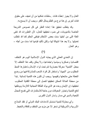 ‫ﺍﻟﻌﺩل ﻭﻻ ﻴﺠﻭﺯ ﺇﻋﻁﺎﺀ ﻓﺌﺎﺕ ..ﺴﻠﻁﺎﺕ ﺘﻤﻜﻨﻬﺎ ﻤﻥ ﺃﻥ ﺘﺤﻴﻑ ﻋﻠﻰ ﺤﻘﻭﻕ‬
   ‫ﻓﺌﺎﺕ ﺃﺨﺭﻯ .ﺇﻥ ﻫﺫﺍ ﻨﻭﻉ ﻤﻥ ﺍﻟﻅﻠﻡ ﻴﻤﺎﺜل ﺍﻟﻜﻔﺭ، ﻭﻴﺠﺏ ﺃﻥ ﻻ ﻴﺴﻤﺢ ﺒﻪ.‬

‫ﻭﻗﺩ ﻴﺘﻁﻠﺏ ﺘﺤﻘﻴﻕ ﻫﺫﺍ ﺇﻋﺎﺩﺓ ﺍﻟﻨﻅﺭ ﻓﻰ ﻜل ﻨﺼﻭﺹ ﺍﻟﺸﺭﻴﻌﺔ‬
‫ﺍﻟﺨﺎﺼﺔ ﺒﺎﻟﺩﻨﻴﻭﻴﺎﺕ، ﻓﻰ ﻀﻭﺀ ﺘﺤﻘﻴﻘﻬﺎ ﻟﻠﻌﺩل، ﻷﻥ ﺍﻟﺘﻁﻭﺭﺍﺕ ﻗﺩ ﺘﻨﻔﻰ‬
‫ﺍﻟﻌﻠﺔ ﺍﻟﺘﻰ ﻤﻥ ﺃﺠﻠﻬﺎ ﺴﻨﺕ ﺒﻌﺽ ﺍﻷﺤﻜﺎﻡ ﻓﻴﻨﺘﻔﻰ ﺍﻟﺤﻜﻡ ﻜﻤﺎ ﻗﺩ ﺘﺘﻁﻠﺏ‬
‫ﺘﻌﺩﻴﻠﻬﺎ. ﻭﻻ ﻴﻌﺩ ﻫﺫﺍ ﺍﻨﺘﻬﺎﻜﺎ ﻟﻬﺎ، ﻭﻟﻜﻥ ﺘﺄﻜﻴﺩ ﻗﻴﺎﻤﻬﺎ ﻟﻤﺎ ﺴﻨﺕ ﻤﻥ ﺃﺠﻠﻪ –‬
                                                         ‫ﻭﻫﻭ ﺍﻟﻌﺩل.‬
                             ‫)٧(‬
 ‫ﺇﻥ ﺍﻟﺘﺤﺩﻱ ﺍﻟﻌﻤﻠﻲ ﺍﻟﺫﻱ ﻴﺠﺎﺒﻪ ﺍﻟﺩﻭل ﺍﻹﺴﻼﻤﻴﺔ ﺍﻟﻴﻭﻡ ﻫﻭ ﺍﻟﺘﺨﻠﻑ‬
‫ﺍﻗﺘﺼﺎﺩﻴﺎ ﻭﻋﺴﻜﺭﻴﺎ ﻭﺴﻴﺎﺴﻴﺎ ﻭﺍﺠﺘﻤﺎﻋﻴﺎ، ﻭﻻ ﻴﻤﻜﻥ ﻭﻗﻑ ﻫﺫﺍ ﺍﻟﺘﺨﻠﻑ ﺇﻻ‬
‫ﺒﺠﻌل "ﺍﻟﺘﻨﻤﻴﺔ" ﻤﻌﺭﻜﺔ ﺤﻀﺎﺭﻴﺔ ﺘﺘﻡ ﺘﺤﺕ ﻟﻭﺍﺀ ﺍﻹﺴﻼﻡ ﺒﺎﻋﺘﺒﺎﺭﻫﺎ ﺍﻟﻨﻤﻁ‬
‫ﺍﻟﻤﻁﻠﻭﺏ ﻤﻥ "ﺍﻟﺠﻬﺎﺩ" ﻭﺍﺴﺘﻨﻔﺎﺭ ﻜل ﺃﻓﺭﺍﺩ ﺍﻟﺸﻌﺏ ﻟﻠﻤﺸﺎﺭﻜﺔ ﻓﻴﻬﺎ ﻤﻥ ﻭﻀﻊ‬
‫ﺍﻟﺨﻁﺔ ﺤﺘﻰ ﻤﺘﺎﺒﻌﺘﻬﺎ ﻭﺘﻘﻴﻴﻤﻬﺎ .ﻭﻴﺠﺏ ﺃﻥ ﺘﻜﻭﻥ ﻫﺫﻩ ﺍﻟﺘﻨﻤﻴﺔ ﺇﻨﺴﺎﻨﻴﺔ ..ﺘﺒﺩﺃ‬
 ‫ﻤﻥ ﻤﺤﻁﺔ ﺍﻟﻌﺩﺍﻟﺔ ﺍﻟﻤﻤﻜﻥ ﺘﺤﻘﻴﻘﻬﺎ ﻟﺘﺼل ﺇﻟﻰ ﻤﺤﻁﺔ ﺍﻟﻜﻔﺎﻴﺔ ﺍﻟﻤﻁﻠﻭﺏ‬
‫ﺘﺤﻘﻴﻘﻬﺎ، ﺇﻥ ﺍﻹﻴﻤﺎﻥ ﻭﺤﺩﻩ ﻫﻭ ﺍﻟﺫﻱ ﻴﻭﻟﺩ ﺍﻟﻁﺎﻗﺔ ﺍﻟﻤﺠﺎﻨﻴﺔ ﺍﻟﻼﺯﻤﺔ ﻭﻴﻭﻅﻔﻬﺎ‬
‫ﻟﺩﻓﻊ ﺍﻟﺘﻨﻤﻴﺔ ﻭﺘﺠﺎﻭﺯ ﺍﻟﻤﻌﻭﻗﺎﺕ ﺩﻭﻥ ﺤﺎﺠﺔ ﻟﻼﺴﺘﺜﻤﺎﺭﺍﺕ ﺍﻟﺘﻲ ﺘﻔﺴﺢ ﺍﻟﻤﺠﺎل‬
                         ‫ﻟﻠﺘﺒﻌﻴﺔ ﻭﺍﻟﺴﻴﺭ ﻓﻲ ﻤﺴﺎﺭ ﻭﺇﺴﺎﺭ ﺍﻟﺩﻭل ﺍﻟﻜﺒﺭﻯ.‬

‫ﻭﺃﻱ ﻤﺤﺎﻭﻟﺔ ﻟﺘﻨﻤﻴﺔ ﺘﺴﺘﺴﻠﻡ ﻻﺩﻋﺎﺀﺍﺕ ﺍﻟﺒﻨﻙ ﺍﻟﺩﻭﻟﻲ ﺃﻭ ﺘﻘﻠﺩ ﺍﻟﻨﻤﺎﺫﺝ‬
  ‫ﺍﻷﻭﺭﺒﻴﺔ ﻭﺍﻷﻤﺭﻴﻜﻴﺔ ﻟﻥ ﺘﺴﻔﺭ ﺇﻻ ﻋﻥ ﻤﺯﻴﺩ ﻤﻥ ﺍﻟﺘﺨﻠﻑ ﻭﺍﻟﻔﺎﻗﺔ ﻭﺍﻟﺘﺨﺒﻁ.‬
 