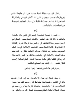 ‫ﻭﺒﺎﻟﻤﺜل ﻓﺈﻥ ﺃﻱ ﻤﺤﺎﻭﻟﺔ ﻟﺘﻨﻤﻴﺔ ﻴﻀﻌﻬﺎ ﺨﺒﺭﺍﺀ ﺃﻭ ﺤﻜﻭﻤﺎﺕ ﺘﺘﺴﻡ‬
 ‫ﺒﺒﻴﺭﻭﻗﺭﺍﻁﻴﺔ ﻭﺠﻤﻭﺩ ﻭﺩﻭﻥ ﺃﻥ ﺘﻜﻭﻥ ﻟﻬﺎ ﺍﻷﺴﺎﺱ ﺍﻹﻴﻤﺎﻨﻲ ﻭﺍﻟﻤﺸﺎﺭﻜﺔ‬
‫ﺍﻟﺠﻤﺎﻫﻴﺭﻴﺔ ﺃﻭ ﺘﺴﺘﻬﺩﻑ ﻤﺼﻠﺤﺔ ﺍﻷﻗﻠﻴﺔ ﻋﻠﻰ ﺤﺴﺎﺏ ﺍﻟﺠﻤﺎﻫﻴﺭ ﺍﻟﻌﺭﻴﻀﺔ‬
                                      ‫ﻫﻲ ﺘﻨﻤﻴﺔ ﻤﺤﻜﻭﻡ ﻋﻠﻴﻬﺎ ﺒﺎﻟﻔﺸل.‬

                            ‫)٨(‬
 ‫ﺇﻥ ﺍﻟﺼﻭﺭﺓ ﺍﻟﻨﻤﻁﻴﺔ ﻟﺸﺨﺼﻴﺔ ﺍﻟﻤﺴﻠﻡ ﺍﻟﺘﻲ ﺘﺘﺴﻡ ﻋﺎﺩﺓ ﺒﺎﻟﺴﻠﺒﻴﺔ‬
‫ﻭﺍﻟﻤﺎﻀﻭﻴﺔ ﻭﺍﻟﺘﺭﻜﻴﺯ ﻋﻠﻰ ﺍﻟﻁﻘﻭﺱ ﻭﺍﻟﺸﻌﺎﺌﺭ ﻟﻴﺴﺕ ﺼﻭﺭﺓ ﺍﻟﻤﺴﻠﻡ ﺃﻴﺎﻡ‬
‫ﺍﻟﺭﺴﻭل، ﻭﻴﻌﻭﺩ ﻫﺫﺍ ﺍﻻﺨﺘﻼﻑ ﺇﻟﻰ ﺃﻥ ﻗﺼﺭ ﻤﺩﺓ ﺍﻟﺭﺴﺎﻟﺔ ﺍﻟﻨﺒﻭﻴﺔ ﻭﺍﻟﺨﻼﻓﺔ‬
‫ﺍﻟﺭﺍﺸﺩﺓ ﻟﻡ ﺘﻜﻥ ﻜﺎﻓﻴﺔ ﻟﺘﻌﻤﻴﻕ ﺠﺫﻭﺭ ﺍﻟﺸﺨﺼﻴﺔ ﺍﻹﺴﻼﻤﻴﺔ .ﺜﻡ ﺠﺎﺀ ﺍﻟﻤﻠﻙ‬
‫ﺍﻟﻌﻀﻭﺽ، ﻭﺘﺩﻫﻭﺭﺕ ﺍﻟﺨﻼﻓﺔ ﻭﺴﺩ ﺒﺎﺏ ﺍﻻﺠﺘﻬﺎﺩ ﻷﻜﺜﺭ ﻤﻥ ﺃﻟﻑ ﻋﺎﻡ،‬
‫ﻭﻏﻠﺒﺔ ﺍﻟﺠﻬﺎﻟﺔ ﻭﺍﻻﺴﺘﺒﺩﺍﺩ ﺍﻟﺦ ..ﻭﺘﻤﺨﺽ ﻫﺫﺍ ﻜﻠﻪ ﻋﻥ ﺍﻟﺼﻭﺭﺓ ﺍﻟﻤﻌﺭﻭﻓﺔ‬
‫ﺍﻟﻴﻭﻡ ﻭﺍﻟﺘﻲ ﺘﺘﻘﺒﻠﻬﺎ ﻭﺘﺒﻘﻲ ﻋﻠﻴﻬﺎ ﺍﻟﻤﺅﺴﺴﺔ ﺍﻟﺩﻴﻨﻴﺔ ﻭﺍﻟﻨﻅﻡ ﺍﻟﺤﺎﻜﻤﺔ ﻷﺴﺒﺎﺏ‬
                   ‫ﺘﺘﻌﻠﻕ ﺒﺎﻟﻘﺼﻭﺭ.. ﺃﻭ ﺍﻹﺒﻘﺎﺀ ﻋﻠﻰ ﺍﻟﻤﺼﺎﻟﺢ ﺍﻟﻤﻜﺘﺴﺒﺔ.‬

                ‫ﻭﻨﺤﻥ ﻨﺭﻓﺽ ﻫﺫﻩ ﺍﻟﺼﻭﺭﺓ ﻭﻨﻌﻤل ﻹﺤﻴﺎﺀ ﺇﺴﻼﻤﻲ‬

                            ‫)٩(‬
‫ﻻ ﻴﻤﻜﻥ ﺘﺤﻘﻴﻕ ﺃﻱ ﺇﺤﻴﺎﺀ ﺇﻻ ﺒﺎﻟﻌﻭﺩﺓ ﺭﺃﺴﺎ ﺇﻟﻰ ﺍﻟﻘﺭﺁﻥ ﺍﻟﻜﺭﻴﻡ،‬
‫ﻭﺇﻁﺭﺍﺡ ﺍﻟﺘﻔﺎﺴﻴﺭ ﻭﻀﺒﻁ ﺍﻟﺴﻨﺔ ﺒﻀﻭﺍﺒﻁ ﺍﻟﻘﺭﺁﻥ ﻭﻋﺩﻡ ﺍﻟﺘﻘﻴﺩ ﺒﻤﺎ ﻭﻀﻌﻪ‬
 ‫ﺍﻷﺴﻼﻑ ﻤﻥ ﻓﻨﻭﻥ ﻭﺍﺠﺘﻬﺎﺩﺍﺕ ﻭﻤﺫﻫﺒﻴﺎﺕ ﺘﺄﺜﺭﻭﺍ ﻓﻴﻬﺎ ﺒﺭﻭﺡ ﻋﺼﺭﻫﻡ‬
‫ﻭﺴﻴﺎﺩﺓ ﺍﻟﺠﻬﺎﻟﺔ ﻭﺍﺴﺘﺒﺩﺍﺩ ﺍﻟﺤﻜﺎﻡ ﻭﺼﻌﻭﺒﺎﺕ ﺍﻟﺒﺤﺙ ﻭﺍﻟﺩﺭﺱ، ﻭﺍﻨﻌﻜﺱ ﻫﺫﺍ‬
 