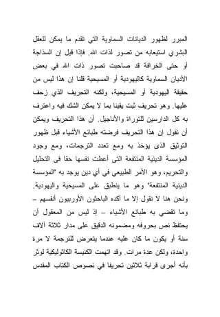 ‫ﺍﻟﻤﺒﺭﺭ ﻟﻅﻬﻭﺭ ﺍﻟﺩﻴﺎﻨﺎﺕ ﺍﻟﺴﻤﺎﻭﻴﺔ ﺍﻟﺘﻲ ﺘﻘﺩﻡ ﻤﺎ ﻴﻤﻜﻥ ﻟﻠﻌﻘل‬
‫ﺍﻟﺒﺸﺭﻱ ﺍﺴﺘﻴﻌﺎﺒﻪ ﻤﻥ ﺘﺼﻭﺭ ﻟﺫﺍﺕ ﺍﷲ. ﻓﺈﺫﺍ ﻗﻴل ﺇﻥ ﺍﻟﺴﺫﺍﺠﺔ‬
‫ﺃﻭ ﺤﺘﻰ ﺍﻟﺨﺭﺍﻓﺔ ﻗﺩ ﺼﺎﺤﺒﺕ ﺘﺼﻭﺭ ﺫﺍﺕ ﺍﷲ ﻓﻲ ﺒﻌﺽ‬
‫ﺍﻷﺩﻴﺎﻥ ﺍﻟﺴﻤﺎﻭﻴﺔ ﻜﺎﻟﻴﻬﻭﺩﻴﺔ ﺃﻭ ﺍﻟﻤﺴﻴﺤﻴﺔ ﻗﻠﻨﺎ ﺇﻥ ﻫﺫﺍ ﻟﻴﺱ ﻤﻥ‬
‫ﺤﻘﻴﻘﺔ ﺍﻟﻴﻬﻭﺩﻴﺔ ﺃﻭ ﺍﻟﻤﺴﻴﺤﻴﺔ، ﻭﻟﻜﻨﻪ ﺍﻟﺘﺤﺭﻴﻑ ﺍﻟﺫﻱ ﺯﺤﻑ‬
‫ﻋﻠﻴﻬﺎ. ﻭﻫﻭ ﺘﺤﺭﻴﻑ ﺜﺒﺕ ﻴﻘﻴ ﹰﺎ ﺒﻤﺎ ﻻ ﻴﻤﻜﻥ ﺍﻟﺸﻙ ﻓﻴﻪ ﻭﺍﻋﺘﺭﻑ‬
                            ‫ﻨ‬
‫ﺒﻪ ﻜل ﺍﻟﺩﺍﺭﺴﻴﻥ ﻟﻠﺘﻭﺭﺍﺓ ﻭﺍﻷﻨﺎﺠﻴل. ﺃﻥ ﻫﺫﺍ ﺍﻟﺘﺤﺭﻴﻑ ﻭﻴﻤﻜﻥ‬
‫ﺃﻥ ﻨﻘﻭل ﺇﻥ ﻫﺫﺍ ﺍﻟﺘﺤﺭﻴﻑ ﻓﺭﻀﺘﻪ ﻁﺒﺎﺌﻊ ﺍﻷﺸﻴﺎﺀ ﻗﺒل ﻅﻬﻭﺭ‬
‫ﺍﻟﺘﻭﺜﻴﻕ ﺍﻟﺫﻯ ﻴﺅﺨﺫ ﺒﻪ ﻭﻤﻊ ﺘﻌﺩﺩ ﺍﻟﺘﺭﺠﻤﺎﺕ، ﻭﻤﻊ ﻭﺠﻭﺩ‬
‫ﺍﻟﻤﺅﺴﺴﺔ ﺍﻟﺩﻴﻨﻴﺔ ﺍﻟﻤﻨﺘﻔﻌﺔ ﺍﻟﺘﻰ ﺃﻋﻁﺕ ﻨﻔﺴﻬﺎ ﺤﻘﺎ ﻓﻰ ﺍﻟﺘﺤﻠﻴل‬
           ‫ﹰ‬
‫ﻭﺍﻟﺘﺤﺭﻴﻡ، ﻭﻫﻭ ﺍﻷﻤﺭ ﺍﻟﻁﺒﻴﻌﻲ ﻓﻲ ﺃﻱ ﺩﻴﻥ ﻴﻭﺠﺩ ﺒﻪ "ﺍﻟﻤﺅﺴﺴﺔ‬
‫ﺍﻟﺩﻴﻨﻴﺔ ﺍﻟﻤﻨﺘﻔﻌﺔ" ﻭﻫﻭ ﻤﺎ ﻴﻨﻁﺒﻕ ﻋﻠﻰ ﺍﻟﻤﺴﻴﺤﻴﺔ ﻭﺍﻟﻴﻬﻭﺩﻴﺔ.‬
‫ﻭﻨﺤﻥ ﻫﻨﺎ ﻻ ﻨﻘﻭل ﺇﻻ ﻤﺎ ﺃﻜﺩﻩ ﺍﻟﺒﺎﺤﺜﻭﻥ ﺍﻷﻭﺭﺒﻴﻭﻥ ﺃﻨﻔﺴﻬﻡ –‬
‫ﻭﻤﺎ ﺘﻘﻀﻲ ﺒﻪ ﻁﺒﺎﺌﻊ ﺍﻷﺸﻴﺎﺀ – ﺇﺫ ﻟﻴﺱ ﻤﻥ ﺍﻟﻤﻌﻘﻭل ﺃﻥ‬
‫ﻴﺤﺘﻔﻅ ﻨﺹ ﺒﺤﺭﻭﻓﻪ ﻭﻤﻀﻤﻭﻨﻪ ﺍﻟﺩﻗﻴﻕ ﻋﻠﻰ ﻤﺩﺍﺭ ﺜﻼﺜﺔ ﺁﻻﻑ‬
‫ﺴﻨﺔ ﺃﻭ ﻴﻜﻭﻥ ﻤﺎ ﻜﺎﻥ ﻋﻠﻴﻪ ﻋﻨﺩﻤﺎ ﻴﺘﻌﺭﺽ ﻟﻠﺘﺭﺠﻤﺔ ﻻ ﻤﺭﺓ‬
‫ﻭﺍﺤﺩﺓ، ﻭﻟﻜﻥ ﻋﺩﺓ ﻤﺭﺍﺕ. ﻭﻗﺩ ﺍﺘﻬﻤﺕ ﺍﻟﻜﻨﻴﺴﺔ ﺍﻟﻜﺎﺜﻭﻟﻴﻜﻴﺔ ﻟﻭﺜﺭ‬
‫ﺒﺄﻨﻪ ﺃﺠﺭﻯ ﻗﺭﺍﺒﺔ ﺜﻼﺜﻴﻥ ﺘﺤﺭﻴ ﹰﺎ ﻓﻲ ﻨﺼﻭﺹ ﺍﻟﻜﺘﺎﺏ ﺍﻟﻤﻘﺩﺱ‬
                       ‫ﻔ‬
 