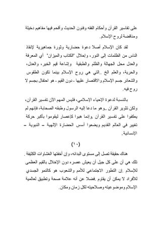 ‫ﻋﻠﻰ ﺘﻔﺎﺴﻴﺭ ﺍﻟﻘﺭﺁﻥ ﻭﺃﺤﻜﺎﻡ ﺍﻟﻔﻘﻪ ﻭﻓﻨﻭﻥ ﺍﻟﺤﺩﻴﺙ ﻭﺃﻗﺤﻡ ﻓﻴﻬﺎ ﻤﻔﺎﻫﻴﻡ ﺩﺨﻴﻠﺔ‬
                                             ‫ﻭﻤﻨﺎﻗﻀﺔ ﻟﺭﻭﺡ ﺍﻹﺴﻼﻡ.‬

 ‫ﻟﻘﺩ ﻜﺎﻥ ﺍﻹﺴﻼﻡ ﺃﺼﻼ ﺩﻋﻭﺓ ﺤﻀﺎﺭﻴﺔ ﻭﺜﻭﺭﺓ ﺠﻤﺎﻫﻴﺭﻴﺔ ﻹﻨﻘﺎﺫ‬
 ‫ﺍﻟﻨﺎﺱ ﻤﻥ ﺍﻟﻅﻠﻤﺎﺕ ﺇﻟﻰ ﺍﻟﻨﻭﺭ، ﻭﺇﺤﻼل "ﺍﻟﻜﺘﺎﺏ ﻭﺍﻟﻤﻴﺯﺍﻥ" ﺃﻱ ﺍﻟﻤﻌﺭﻓﺔ‬
 ‫ﻭﺍﻟﻌﺩل ﻤﺤل ﺍﻟﺠﻬﺎﻟﺔ ﻭﺍﻟﻅﻠﻡ ﻭﺍﻟﻁﺒﻘﻴﺔ ﻭﺇﺸﺎﻋﺔ ﻗﻴﻡ ﺍﻟﺨﻴﺭ، ﻭﺍﻟﻌﺩل،‬
 ‫ﻭﺍﻟﺤﺭﻴﺔ، ﻭﺍﻟﻌﻠﻡ ﺍﻟﺦ ..ﺍﻟﺘﻲ ﻫﻲ ﺭﻭﺡ ﺍﻹﺴﻼﻡ ﺒﻴﻨﻤﺎ ﺘﻜﻭﻥ ﺍﻟﻁﻘﻭﺱ‬
‫ﻭﺍﻟﺸﻌﺎﺌﺭ ﺠﺴﻡ ﺍﻹﺴﻼﻡ ﻭﺍﻻﻗﺘﺼﺎﺭ ﻋﻠﻴﻬﺎ - ﺩﻭﻥ ﺍﻟﻘﻴﻡ - ﻫﻭ ﺍﺤﺘﻔﺎل ﺒﺠﺴﻡ ﻻ‬
                                                           ‫ﺭﻭﺡ ﻓﻴﻪ.‬

‫ﺒﺎﻟﻨﺴﺒﺔ ﻟﺩﻋﻭﺓ ﺍﻹﺤﻴﺎﺀ ﺍﻹﺴﻼﻤﻲ، ﻓﻠﻴﺱ ﺍﻟﻤﻬﻡ ﺍﻵﻥ ﺘﻔﺴﻴﺭ ﺍﻟﻘﺭﺁﻥ،‬
‫ﻭﻟﻜﻥ ﺘﺜﻭﻴﺭ ﺍﻟﻘﺭﺁﻥ ..ﻭﻫﻭ ﻤﺎ ﺩﻋﺎ ﺇﻟﻴﻪ ﺍﻟﺭﺴﻭل ﻭﻁﺒﻘﻪ ﺍﻟﺼﺤﺎﺒﺔ، ﻓﺈﻨﻬﻡ ﻟﻡ‬
 ‫ﻴﻌﻜﻔﻭﺍ ﻋﻠﻰ ﺘﻔﺴﻴﺭ ﺍﻟﻘﺭﺁﻥ .ﻭﺇﻨﻤﺎ ﻫﺒﻭﺍ ﻜﺈﻋﺼﺎﺭ ﻟﻴﻘﻭﻤﻭﺍ ﺒﺄﻜﺒﺭ ﺤﺭﻜﺔ‬
‫ﺘﻐﻴﻴﺭ ﻓﻲ ﺍﻟﻌﺎﻟﻡ ﺍﻟﻘﺩﻴﻡ ﻭﻴﻀﻌﻭﺍ ﺃﺴﺱ ﺍﻟﺤﻀﺎﺭﺓ ﺍﻹﻟﻬﻴﺔ – ﺍﻟﻨﺒﻭﻴﺔ –‬
                                                           ‫ﺍﻹﻨﺴﺎﻨﻴﺔ.‬

                            ‫)٠١(‬
‫ﻫﻨﺎﻙ ﺤﻘﻴﻘﺔ ﺘﺼل ﺇﻟﻰ ﻤﺴﺘﻭﻯ ﺍﻟﺒﺩﺍﺌﻪ، ﻭﺇﻥ ﺃﺨﻔﺘﻬﺎ ﺍﻟﻐﺸﺎﻭﺍﺕ ﺍﻟﻜﺜﻴﻔﺔ .‬
‫ﺘﻠﻙ ﻫﻲ ﺃﻥ ﻋﻠﻰ ﻜل ﺠﻴل ﺃﻥ ﻴﻌﻴﺵ ﻋﺼﺭﻩ ﺩﻭﻥ ﺍﻹﺨﻼل ﺒﺎﻟﻘﻴﻡ ﺍﻟﻌﻅﻤﻰ‬
 ‫ﻟﻺﺴﻼﻡ .ﺇﻥ ﺍﻟﺘﻁﻭﺭ ﺍﻻﺠﺘﻤﺎﻋﻲ ﻟﻸﻤﻡ ﻭﺍﻟﺸﻌﻭﺏ ﻫﻭ ﻜﺎﻟﻨﻤﻭ ﺍﻟﺠﺴﺩﻱ‬
 ‫ﻟﻸﻓﺭﺍﺩ ﻻ ﻴﻤﻜﻥ ﺃﻥ ﻴﻘﺎﻭﻡ .ﻓﻀﻼ ﻋﻥ ﺃﻨﻪ ﻋﻼﻤﺔ ﺼﺤﺔ ﻭﺘﻁﺒﻴﻕ ﻟﻌﺎﻟﻤﻴﺔ‬
                    ‫ﺍﻹﺴﻼﻡ ﻭﻤﻭﻀﻭﻋﻴﺘﻪ ﻭﺼﻼﺤﻴﺘﻪ ﻟﻜل ﺯﻤﺎﻥ ﻭﻤﻜﺎﻥ.‬
 