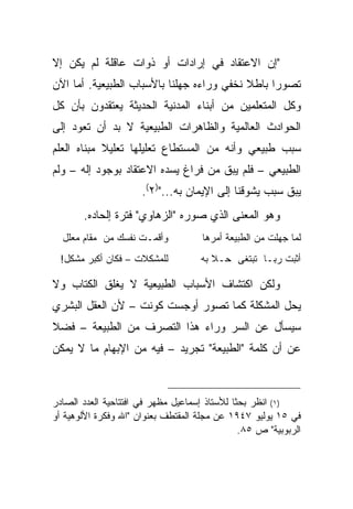 ‫"ﺇﻥ ﺍﻻﻋﺘﻘﺎﺩ ﻓﻲ ﺇﺭﺍﺩﺍﺕ ﺃﻭ ﺫﻭﺍﺕ ﻋﺎﻗﻠﺔ ﻟﻡ ﻴﻜﻥ ﺇﻻ‬
‫ﺘﺼﻭ ‪‬ﺍ ﺒﺎﻁﻼ ﻨﺨﻔﻲ ﻭﺭﺍﺀﻩ ﺠﻬﻠﻨﺎ ﺒﺎﻷﺴﺒﺎﺏ ﺍﻟﻁﺒﻴﻌﻴﺔ. ﺃﻤﺎ ﺍﻵﻥ‬
                                           ‫ﹰ‬     ‫ﺭ‬
‫ﻭﻜل ﺍﻟﻤﺘﻌﻠﻤﻴﻥ ﻤﻥ ﺃﺒﻨﺎﺀ ﺍﻟﻤﺩﻨﻴﺔ ﺍﻟﺤﺩﻴﺜﺔ ﻴﻌﺘﻘﺩﻭﻥ ﺒﺄﻥ ﻜل‬
‫ﺍﻟﺤﻭﺍﺩﺙ ﺍﻟﻌﺎﻟﻤﻴﺔ ﻭﺍﻟﻅﺎﻫﺭﺍﺕ ﺍﻟﻁﺒﻴﻌﻴﺔ ﻻ ﺒﺩ ﺃﻥ ﺘﻌﻭﺩ ﺇﻟﻰ‬
‫ﺴﺒﺏ ﻁﺒﻴﻌﻲ ﻭﺃﻨﻪ ﻤﻥ ﺍﻟﻤﺴﺘﻁﺎﻉ ﺘﻌﻠﻴﻠﻬﺎ ﺘﻌﻠﻴﻼ ﻤﺒﻨﺎﻩ ﺍﻟﻌﻠﻡ‬
            ‫ﹰ‬
‫ﺍﻟﻁﺒﻴﻌﻲ – ﻓﻠﻡ ﻴﺒﻕ ﻤﻥ ﻓﺭﺍﻍ ﻴﺴﺩﻩ ﺍﻻﻋﺘﻘﺎﺩ ﺒﻭﺠﻭﺩ ﺇﻟﻪ – ﻭﻟﻡ‬
                      ‫ﻴﺒﻕ ﺴﺒﺏ ﻴﺸﻭﻗﻨﺎ ﺇﻟﻰ ﺍﻹﻴﻤﺎﻥ ﺒﻪ...")٢(.‬
       ‫ﻭﻫﻭ ﺍﻟﻤﻌﻨﻰ ﺍﻟﺫﻱ ﺼﻭﺭﻩ "ﺍﻟﺯﻫﺎﻭﻱ" ﻓﺘﺭﺓ ﺇﻟﺤﺎﺩﻩ.‬
  ‫ﻭﺃﻗﻤـﺕ ﻨﻔﺴﻙ ﻤﻥ ﻤﻘﺎﻡ ﻤﻌﻠل‬           ‫ﻟﻤﺎ ﺠﻬﻠﺕ ﻤﻥ ﺍﻟﻁﺒﻴﻌﺔ ﺃﻤﺭﻫﺎ‬
  ‫ﻟﻠﻤﺸﻜﻼﺕ – ﻓﻜﺎﻥ ﺃﻜﺒﺭ ﻤﺸﻜل!‬          ‫ﺃﺜﺒﺕ ﺭﺒـﺎ ﺘﺒﺘﻐﻰ ﺤـﻼ ﺒﻪ‬

‫ﻭﻟﻜﻥ ﺍﻜﺘﺸﺎﻑ ﺍﻷﺴﺒﺎﺏ ﺍﻟﻁﺒﻴﻌﻴﺔ ﻻ ﻴﻐﻠﻕ ﺍﻟﻜﺘﺎﺏ ﻭﻻ‬
‫ﻴﺤل ﺍﻟﻤﺸﻜﻠﺔ ﻜﻤﺎ ﺘﺼﻭﺭ ﺃﻭﺠﺴﺕ ﻜﻭﻨﺕ – ﻷﻥ ﺍﻟﻌﻘل ﺍﻟﺒﺸﺭﻱ‬
‫ﺴﻴﺴﺄل ﻋﻥ ﺍﻟﺴﺭ ﻭﺭﺍﺀ ﻫﺫﺍ ﺍﻟﺘﺼﺭﻑ ﻤﻥ ﺍﻟﻁﺒﻴﻌﺔ – ﻓﻀﻼ‬
‫ﹰ‬
‫ﻋﻥ ﺃﻥ ﻜﻠﻤﺔ "ﺍﻟﻁﺒﻴﻌﺔ" ﺘﺠﺭﻴﺩ – ﻓﻴﻪ ﻤﻥ ﺍﻹﺒﻬﺎﻡ ﻤﺎ ﻻ ﻴﻤﻜﻥ‬



‫)١( ﺍﻨﻅﺭ ﺒﺤ ﹰﺎ ﻟﻸﺴﺘﺎﺫ ﺇﺴﻤﺎﻋﻴل ﻤﻅﻬﺭ ﻓﻲ ﺍﻓﺘﺘﺎﺤﻴﺔ ﺍﻟﻌﺩﺩ ﺍﻟﺼﺎﺩﺭ‬
                                              ‫ﺜ‬
‫ﻓﻲ ٥١ ﻴﻭﻟﻴﻭ ٧٤٩١ ﻋﻥ ﻤﺠﻠﺔ ﺍﻟﻤﻘﺘﻁﻑ ﺒﻌﻨﻭﺍﻥ "ﺍﷲ ﻭﻓﻜﺭﺓ ﺍﻷﻟﻭﻫﻴﺔ ﺃﻭ‬
                                               ‫ﺍﻟﺭﺒﻭﺒﻴﺔ" ﺹ ٥٨.‬
 