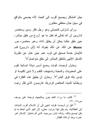 ‫ﻴﺤل ﺍﻟﻤﺸﻜل ﻭﻴﺼﺒﺢ ﺃﻗﺭﺏ ﺇﻟﻰ ﺍﻟﻌﺒﺙ ﻷﻨﻪ ﻴﻀﺤﻲ ﺒﺎﻟﻭﺍﻗﻊ‬
                               ‫ﻓﻲ ﺴﺒﻴل ﺠﺩل ﻤﻨﻁﻘﻲ ﻤﻅﻨﻭﻥ.‬
‫ﻭﺭﺃﻯ ﺸﺎﺭﻟﺱ ﻜﻨﺠﺴﻠﻰ ﻭﻫﻭ ﺭﺠل ﻓﻜﺭ ﻭﺩﻴﻥ ﻭﻤﻌﺎﺼﺭ‬
‫ﻟﺩﺍﺭﻭﻴﻥ ﺃﻥ ﺍﷲ ﺘﻌﺎﻟﻰ ﻗﺩ ﻓﻌل ﻤﺎ ﻫﻭ ﺃﺭﻭﻉ ﻤﻥ ﺨﻠﻕ ﻤﺒﺎﺸﺭ،‬
‫ﺤﻴﻥ ﺨﻠﻕ ﻋﺎﻟﻤﺎ ﻴﻤﻜﻥ ﺃﻥ ﻴﺨﻠﻕ ﺫﺍﺘﻪ، ﻭﻋﺒﺭ ﻤﻌﺎﺼﺭﻩ ﻤﻭﺭ‬
‫ﻋﻥ ﺫﻟﻙ ﻋﻥ ﺫﻟﻙ ﺒﻘﺒﻭﻟﻪ ﺃﻨﻪ )ﺃﻯ ﺩﺍﺭﻭﻴﻥ( ﻗﺩﻡ‬               ‫‪Moore‬‬

‫ﻟﻺﻴﻤﺎﻥ ﺨﺩﻤﺔ ﺼﺩﻴﻕ ﻓﻰ ﺜﻭﺏ ﻋﺩﻭ ﺤﻴﻥ ﻋﺩل ﻋﻥ ﻨﻅﺭﻴﺔ‬
         ‫ﺍﻟﺘﺩﺨل ﺍﻹﻟﻬﻰ ﺒﺎﻟﺨﻠﻕ ﺍﻟﻤﺒﺎﺸﺭ ﺇﻟﻰ ﺨﻠﻕ ﻤﺘﻭﺍﺼل)٤(.‬
‫ﻭﺤﺎﻭل ﺃﻭﺠﺴﺕ ﻜﻭﻨﺕ ﻭﻀﻊ ﺃﺴﺱ ﺩﻴﺎﻨﺔ ﺇﻨﺴﺎﻨﻴﺔ ﺘﻘﻭﻡ‬
‫ﻋﻠﻰ ﺍﻟﻤﻌﻨﻭﻴﺎﺕ ﻭﺍﻟﻤﺤﺒﺔ ﻭﺘﺴﺘﻬﺩﻑ ﺍﻟﺘﻘﺩﻡ ﻭﻻ ﺘﺩﻴﻥ ﻟﻜﻨﻴﺴﺔ ﺃﻭ‬
‫ﺘﺅﻤﻥ ﺒﺈﻟﻪ ﻓﻭﻕ ﺍﻟﺒﺸﺭ)٥(. ﻭﺤﺎﻭل ﺃﻥ ﻴﻁﺒﻕ ﻫﺫﻩ ﺍﻟﻔﻜﺭﺓ ﻓﻲ‬
‫ﺒﺭﻴﻁﺎﻨﻴﺎ ﺘﻠﻤﻴﺫﻩ ﺍﻟﻤﺨﻠﺹ ﻓﺭﺩﺭﻴﻙ ﻫﺎﺭﻴﺴﻭﻥ ﺍﻟﺫﻱ ﻅل ﺭﺌﻴ ‪‬ﺎ‬
 ‫ﺴ‬



‫)١( ﻜﺘﺎﺏ ﻤﺎ ﻭﺭﺍﺀ ﺍﻟﻌﻠﻡ ﺠﻭﻥ ﺒﻭﻜﻨﺠﻬﺎﻡ ﺘﺭﺠﻤﺔ ﻋﻠﻰ ﻴﻭﺴﻑ‬
                                                   ‫ﺹ٨٧- ٩٧.‬
‫)٢( ﻗﻴل ﺇﻥ ﺃﻭﺠﺴﺕ ﻜﻭﻨﺕ ﺍﻨﺘﻬﻰ ﺇﻟﻰ ﺃﻥ ﺍﻹﺴﻼﻡ ﺃﻗﺭﺏ ﺍﻟﺩﻴﺎﻨﺎﺕ‬
‫ﺇﻟﻰ ﺍﻟﻌﻘﻼﻨﻴﺔ، ﻭﻟﻡ ﻴﻜﻥ ﻟﻬﺫﺍ ﻤﺭﺩﻭﺩ ﻋﻤﻠﻲ، ﻷﻥ ﺍﻟﺠﻭ ﺍﻟﺫﻱ ﺃﺤﺎﻁ ﺒﻪ ﻟﻡ‬
‫ﻴﻜﻥ ﻟﻴﺴﻤﺢ ﺒﺫﻟﻙ، ﻭﺸﺄﻨﻪ ﺸﺄﻥ، ﺒﻭﺭﺠﻴﻪ، ﺍﻟﺫﻱ ﺃﻟﻡ ﺒﺎﻤﺘﻴﺎﺯ ﺍﻹﺴﻼﻡ ﺁﺨﺭ‬
                                     ‫ﻋﻤﺭﻩ، ﻭﺒﻌﺩ ﺃﻥ ﻓﺎﺘﻪ ﺍﻟﻘﻁﺎﺭ.‬
 
