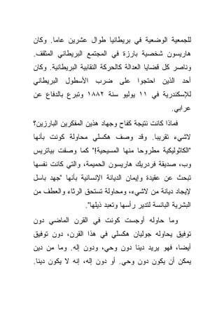 ‫ﻟﻠﺠﻤﻌﻴﺔ ﺍﻟﻭﻀﻌﻴﺔ ﻓﻲ ﺒﺭﻴﻁﺎﻨﻴﺎ ﻁﻭﺍل ﻋﺸﺭﻴﻥ ﻋﺎ ‪‬ﺎ. ﻭﻜﺎﻥ‬
       ‫ﻤ‬
‫ﻫﺎﺭﻴﺴﻭﻥ ﺸﺨﺼﻴﺔ ﺒﺎﺭﺯﺓ ﻓﻲ ﺍﻟﻤﺠﺘﻤﻊ ﺍﻟﺒﺭﻴﻁﺎﻨﻲ ﺍﻟﻤﺜﻘﻑ.‬
‫ﻭﻨﺎﺼﺭ ﻜل ﻗﻀﺎﻴﺎ ﺍﻟﻌﺩﺍﻟﺔ ﻜﺎﻟﺤﺭﻜﺔ ﺍﻟﻨﻘﺎﺒﻴﺔ ﺍﻟﺒﺭﻴﻁﺎﻨﻴﺔ. ﻭﻜﺎﻥ‬
‫ﺃﺤﺩ ﺍﻟﺫﻴﻥ ﺍﺤﺘﺠﻭﺍ ﻋﻠﻰ ﻀﺭﺏ ﺍﻷﺴﻁﻭل ﺍﻟﺒﺭﻴﻁﺎﻨﻲ‬
‫ﻟﻺﺴﻜﻨﺩﺭﻴﺔ ﻓﻲ ١١ ﻴﻭﻟﻴﻭ ﺴﻨﺔ ٢٨٨١ ﻭﺘﺒﺭﻉ ﺒﺎﻟﺩﻓﺎﻉ ﻋﻥ‬
                                                   ‫ﻋﺭﺍﺒﻲ.‬
‫ﻓﻤﺎﺫﺍ ﻜﺎﻨﺕ ﻨﺘﻴﺠﺔ ﻜﻔﺎﺡ ﻭﺠﻬﺎﺩ ﻫﺫﻴﻥ ﺍﻟﻤﻔﻜﺭﻴﻥ ﺍﻟﺒﺎﺭﺯﻴﻥ؟‬
‫ﻻﺸﻲﺀ ﺘﻘﺭﻴ ‪‬ﺎ. ﻭﻗﺩ ﻭﺼﻑ ﻫﻜﺴﻠﻲ ﻤﺤﺎﻭﻟﺔ ﻜﻭﻨﺕ ﺒﺄﻨﻬﺎ‬
                                  ‫ﺒ‬
‫"ﺍﻟﻜﺎﺜﻭﻟﻴﻜﻴﺔ ﻤﻁﺭﻭ ‪‬ﺎ ﻤﻨﻬﺎ ﺍﻟﻤﺴﻴﺤﻴﺔ!" ﻜﻤﺎ ﻭﺼﻔﺕ ﺒﻴﺎﺘﺭﻴﺱ‬
                                  ‫ﺤ‬
‫ﻭﺏ، ﺼﺩﻴﻘﺔ ﻓﺭﺩﺭﻴﻙ ﻫﺎﺭﻴﺴﻭﻥ ﺍﻟﺤﻤﻴﻤﺔ، ﻭﺍﻟﺘﻲ ﻜﺎﻨﺕ ﻨﻔﺴﻬﺎ‬
‫ﺘﺒﺤﺙ ﻋﻥ ﻋﻘﻴﺩﺓ ﻭﺇﻴﻤﺎﻥ ﺍﻟﺩﻴﺎﻨﺔ ﺍﻹﻨﺴﺎﻨﻴﺔ ﺒﺄﻨﻬﺎ "ﺠﻬﺩ ﺒﺎﺴل‬
‫ﻹﻴﺠﺎﺩ ﺩﻴﺎﻨﺔ ﻤﻥ ﻻﺸﻲﺀ، ﻭﻤﺤﺎﻭﻟﺔ ﺘﺴﺘﺤﻕ ﺍﻟﺭﺜﺎﺀ ﻭﺍﻟﻌﻁﻑ ﻤﻥ‬
                  ‫ﺍﻟﺒﺸﺭﻴﺔ ﺍﻟﺒﺎﺌﺴﺔ ﻟﺘﺩﻴﺭ ﺭﺃﺴﻬﺎ ﻭﺘﻌﺒﺩ ﺫﻴﻠﻬﺎ".‬
‫ﻭﻤﺎ ﺤﺎﻭﻟﻪ ﺃﻭﺠﺴﺕ ﻜﻭﻨﺕ ﻓﻲ ﺍﻟﻘﺭﻥ ﺍﻟﻤﺎﻀﻲ ﺩﻭﻥ‬
‫ﺘﻭﻓﻴﻕ ﻴﺤﺎﻭﻟﻪ ﺠﻭﻟﻴﺎﻥ ﻫﻜﺴﻠﻲ ﻓﻲ ﻫﺫﺍ ﺍﻟﻘﺭﻥ، ﺩﻭﻥ ﺘﻭﻓﻴﻕ‬
‫ﺃﻴ ‪‬ﺎ، ﻓﻬﻭ ﻴﺭﻴﺩ ﺩﻴ ﹰﺎ ﺩﻭﻥ ﻭﺤﻲ، ﻭﺩﻭﻥ ﺇﻟﻪ. ﻭﻤﺎ ﻤﻥ ﺩﻴﻥ‬
                               ‫ﻨ‬               ‫ﻀ‬
‫ﻴﻤﻜﻥ ﺃﻥ ﻴﻜﻭﻥ ﺩﻭﻥ ﻭﺤﻲ. ﺃﻭ ﺩﻭﻥ ﺇﻟﻪ، ﺇﻨﻪ ﻻ ﻴﻜﻭﻥ ﺩﻴ ﹰﺎ.‬
  ‫ﻨ‬
 