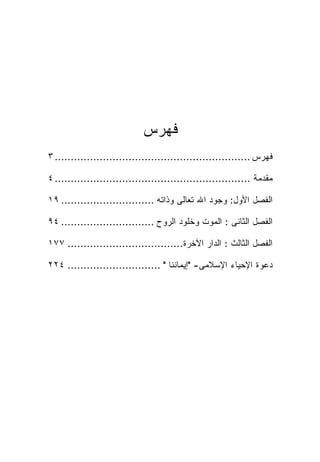 ‫ﻓﻬﺭﺱ‬
‫ﻓﻬﺭﺱ ............................................................. ٣‬

‫ﻤﻘﺩﻤﺔ ............................................................. ٤‬

‫ﺍﻟﻔﺼل ﺍﻷﻭل: ﻭﺠﻭﺩ ﺍﷲ ﺘﻌﺎﻟﻰ ﻭﺫﺍﺘﻪ ............................. ٩١‬

‫ﺍﻟﻔﺼل ﺍﻟﺜﺎﻨﻰ : ﺍﻟﻤﻭﺕ ﻭﺨﻠﻭﺩ ﺍﻟﺭﻭﺡ ............................. ٤٩‬

‫ﺍﻟﻔﺼل ﺍﻟﺜﺎﻟﺙ : ﺍﻟﺩﺍﺭ ﺍﻵﺨﺭﺓ.................................... ٧٧١‬

‫ﺩﻋﻭﺓ ﺍﻹﺤﻴﺎﺀ ﺍﻹﺴﻼﻤﻰ- "ﺇﻴﻤﺎﻨﻨﺎ " ............................. ٤٢٢‬
 