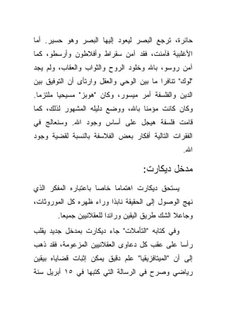 ‫ﺤﺎﺌﺭﺓ، ﺘﺭﺠﻊ ﺍﻟﺒﺼﺭ ﻟﻴﻌﻭﺩ ﺇﻟﻴﻬﺎ ﺍﻟﺒﺼﺭ ﻭﻫﻭ ﺤﺴﻴﺭ. ﺃﻤﺎ‬
‫ﺍﻷﻏﻠﺒﻴﺔ ﻓﺂﻤﻨﺕ، ﻓﻘﺩ ﺁﻤﻥ ﺴﻘﺭﺍﻁ ﻭﺃﻓﻼﻁﻭﻥ ﻭﺃﺭﺴﻁﻭ، ﻜﻤﺎ‬
‫ﺁﻤﻥ ﺭﻭﺴﻭ، ﺒﺎﷲ ﻭﺨﻠﻭﺩ ﺍﻟﺭﻭﺡ ﻭﺍﻟﺜﻭﺍﺏ ﻭﺍﻟﻌﻘﺎﺏ، ﻭﻟﻡ ﻴﺠﺩ‬
‫"ﻟﻭﻙ" ﺘﻨﺎﻓ ‪‬ﺍ ﻤﺎ ﺒﻴﻥ ﺍﻟﻭﺤﻲ ﻭﺍﻟﻌﻘل ﻭﺍﺭﺘﺄﻯ ﺃﻥ ﺍﻟﺘﻭﻓﻴﻕ ﺒﻴﻥ‬
                                           ‫ﺭ‬
‫ﺍﻟﺩﻴﻥ ﻭﺍﻟﻔﻠﺴﻔﺔ ﺃﻤﺭ ﻤﻴﺴﻭﺭ، ﻭﻜﺎﻥ "ﻫﻭﺒﺯ" ﻤﺴﻴﺤ ‪‬ﺎ ﻤﻠﺘﺯ ‪‬ﺎ.‬
  ‫ﻤ‬       ‫ﻴ‬
‫ﻭﻜﺎﻥ ﻜﺎﻨﺕ ﻤﺅﻤ ﹰﺎ ﺒﺎﷲ، ﻭﻭﻀﻊ ﺩﻟﻴﻠﻪ ﺍﻟﻤﺸﻬﻭﺭ ﻟﺫﻟﻙ، ﻜﻤﺎ‬
                                   ‫ﻨ‬
‫ﻗﺎﻤﺕ ﻓﻠﺴﻔﺔ ﻫﻴﺠل ﻋﻠﻰ ﺃﺴﺎﺱ ﻭﺠﻭﺩ ﺍﷲ. ﻭﺴﻨﻌﺎﻟﺞ ﻓﻲ‬
‫ﺍﻟﻔﻘﺭﺍﺕ ﺍﻟﺘﺎﻟﻴﺔ ﺃﻓﻜﺎﺭ ﺒﻌﺽ ﺍﻟﻔﻼﺴﻔﺔ ﺒﺎﻟﻨﺴﺒﺔ ﻟﻘﻀﻴﺔ ﻭﺠﻭﺩ‬
                                                    ‫ﺍﷲ.‬

                                      ‫ﻤﺩﺨل ﺩﻴﻜﺎﺭﺕ:‬
‫ﻴﺴﺘﺤﻕ ﺩﻴﻜﺎﺭﺕ ﺍﻫﺘﻤﺎ ‪‬ﺎ ﺨﺎ ‪‬ﺎ ﺒﺎﻋﺘﺒﺎﺭﻩ ﺍﻟﻤﻔﻜﺭ ﺍﻟﺫﻱ‬
                      ‫ﺼ‬     ‫ﻤ‬
‫ﻨﻬﺞ ﺍﻟﻭﺼﻭل ﺇﻟﻰ ﺍﻟﺤﻘﻴﻘﺔ ﻨﺎﺒ ﹰﺍ ﻭﺭﺍﺀ ﻅﻬﺭﻩ ﻜل ﺍﻟﻤﻭﺭﻭﺜﺎﺕ،‬
                         ‫ﺫ‬
        ‫ﻭﺠﺎﻋﻼ ﺍﻟﺸﻙ ﻁﺭﻴﻕ ﺍﻟﻴﻘﻴﻥ ﻭﺭﺍﺌ ‪‬ﺍ ﻟﻠﻌﻘﻼﻨﻴﻴﻥ ﺠﻤﻴ ‪‬ﺎ.‬
          ‫ﻌ‬                ‫ﺩ‬                       ‫ﹰ‬
‫ﻭﻓﻲ ﻜﺘﺎﺒﻪ "ﺍﻟﺘﺄﻤﻼﺕ" ﺠﺎﺀ ﺩﻴﻜﺎﺭﺕ ﺒﻤﺩﺨل ﺠﺩﻴﺩ ﻴﻘﻠﺏ‬
‫ﺭﺃ ‪‬ﺎ ﻋﻠﻰ ﻋﻘﺏ ﻜل ﺩﻋﺎﻭﻯ ﺍﻟﻌﻘﻼﻨﻴﻴﻥ ﺍﻟﻤﺯﻋﻭﻤﺔ، ﻓﻘﺩ ﺫﻫﺏ‬
                                              ‫ﺴ‬
‫ﺇﻟﻰ ﺃﻥ "ﺍﻟﻤﻴﺘﺎﻓﺯﻴﻘﻴﺎ" ﻋﻠﻡ ﺩﻗﻴﻕ ﻴﻤﻜﻥ ﺇﺜﺒﺎﺕ ﻗﻀﺎﻴﺎﻩ ﺒﻴﻘﻴﻥ‬
‫ﺭﻴﺎﻀﻲ ﻭﺼﺭﺡ ﻓﻲ ﺍﻟﺭﺴﺎﻟﺔ ﺍﻟﺘﻲ ﻜﺘﺒﻬﺎ ﻓﻲ ٥١ ﺃﺒﺭﻴل ﺴﻨﺔ‬
 