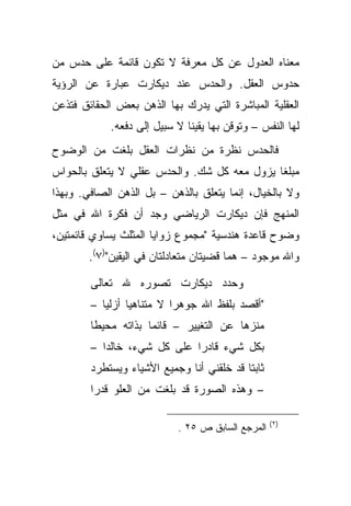 ‫ﻤﻌﻨﺎﻩ ﺍﻟﻌﺩﻭل ﻋﻥ ﻜل ﻤﻌﺭﻓﺔ ﻻ ﺘﻜﻭﻥ ﻗﺎﺌﻤﺔ ﻋﻠﻰ ﺤﺩﺱ ﻤﻥ‬
‫ﺤﺩﻭﺱ ﺍﻟﻌﻘل. ﻭﺍﻟﺤﺩﺱ ﻋﻨﺩ ﺩﻴﻜﺎﺭﺕ ﻋﺒﺎﺭﺓ ﻋﻥ ﺍﻟﺭﺅﻴﺔ‬
‫ﺍﻟﻌﻘﻠﻴﺔ ﺍﻟﻤﺒﺎﺸﺭﺓ ﺍﻟﺘﻲ ﻴﺩﺭﻙ ﺒﻬﺎ ﺍﻟﺫﻫﻥ ﺒﻌﺽ ﺍﻟﺤﻘﺎﺌﻕ ﻓﺘﺫﻋﻥ‬
            ‫ﻟﻬﺎ ﺍﻟﻨﻔﺱ – ﻭﺘﻭﻗﻥ ﺒﻬﺎ ﻴﻘﻴ ﹰﺎ ﻻ ﺴﺒﻴل ﺇﻟﻰ ﺩﻓﻌﻪ.‬
                              ‫ﻨ‬
‫ﻓﺎﻟﺤﺩﺱ ﻨﻅﺭﺓ ﻤﻥ ﻨﻅﺭﺍﺕ ﺍﻟﻌﻘل ﺒﻠﻐﺕ ﻤﻥ ﺍﻟﻭﻀﻭﺡ‬
‫ﻤﺒﻠ ﹰﺎ ﻴﺯﻭل ﻤﻌﻪ ﻜل ﺸﻙ. ﻭﺍﻟﺤﺩﺱ ﻋﻘﻠﻲ ﻻ ﻴﺘﻌﻠﻕ ﺒﺎﻟﺤﻭﺍﺱ‬
                                             ‫ﻐ‬
‫ﻭﻻ ﺒﺎﻟﺨﻴﺎل، ﺇﻨﻤﺎ ﻴﺘﻌﻠﻕ ﺒﺎﻟﺫﻫﻥ – ﺒل ﺍﻟﺫﻫﻥ ﺍﻟﺼﺎﻓﻲ. ﻭﺒﻬﺫﺍ‬
‫ﺍﻟﻤﻨﻬﺞ ﻓﺈﻥ ﺩﻴﻜﺎﺭﺕ ﺍﻟﺭﻴﺎﻀﻲ ﻭﺠﺩ ﺃﻥ ﻓﻜﺭﺓ ﺍﷲ ﻓﻲ ﻤﺜل‬
‫ﻭﻀﻭﺡ ﻗﺎﻋﺩﺓ ﻫﻨﺩﺴﻴﺔ "ﻤﺠﻤﻭﻉ ﺯﻭﺍﻴﺎ ﺍﻟﻤﺜﻠﺙ ﻴﺴﺎﻭﻱ ﻗﺎﺌﻤﺘﻴﻥ،‬
        ‫ﻭﺍﷲ ﻤﻭﺠﻭﺩ – ﻫﻤﺎ ﻗﻀﻴﺘﺎﻥ ﻤﺘﻌﺎﺩﻟﺘﺎﻥ ﻓﻲ ﺍﻟﻴﻘﻴﻥ")٧(.‬

        ‫ﻭﺤﺩﺩ ﺩﻴﻜﺎﺭﺕ ﺘﺼﻭﺭﻩ ﷲ ﺘﻌﺎﻟﻰ‬
        ‫"ﺃﻗﺼﺩ ﺒﻠﻔﻅ ﺍﷲ ﺠﻭﻫ ‪‬ﺍ ﻻ ﻤﺘﻨﺎﻫ ‪‬ﺎ ﺃﺯﻟ ‪‬ﺎ –‬
           ‫ﻴ‬      ‫ﻴ‬          ‫ﺭ‬
        ‫ﻤﻨﺯ ‪‬ﺎ ﻋﻥ ﺍﻟﺘﻐﻴﻴﺭ – ﻗﺎﺌ ‪‬ﺎ ﺒﺫﺍﺘﻪ ﻤﺤﻴ ﹰﺎ‬
         ‫ﻁ‬            ‫ﻤ‬                   ‫ﻫ‬
        ‫ﺒﻜل ﺸﻲﺀ ﻗﺎﺩ ‪‬ﺍ ﻋﻠﻰ ﻜل ﺸﻲﺀ، ﺨﺎﻟ ‪‬ﺍ –‬
           ‫ﺩ‬                  ‫ﺭ‬
        ‫ﺜﺎﺒ ﹰﺎ ﻗﺩ ﺨﻠﻘﻨﻲ ﺃﻨﺎ ﻭﺠﻤﻴﻊ ﺍﻷﺸﻴﺎﺀ ﻭﻴﺴﺘﻁﺭﺩ‬
                                           ‫ﺘ‬
        ‫– ﻭﻫﺫﻩ ﺍﻟﺼﻭﺭﺓ ﻗﺩ ﺒﻠﻐﺕ ﻤﻥ ﺍﻟﻌﻠﻭ ﻗﺩ ‪‬ﺍ‬
         ‫ﺭ‬

                                                   ‫)٢ (‬
                            ‫ﺍﻟﻤﺭﺠﻊ ﺍﻟﺴﺎﺒﻕ ﺹ ٥٢ .‬
 