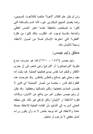 ‫ﻭﺇﻥ ﻟﻡ ﻴﻜﻥ ﻋﻠﻡ ﺍﻟﻜﻼﻡ "ﻻﻫﻭ ﹰﺎ" ﺨﺎﻟ ‪‬ﺎ ﻜﺎﻟﻼﻫﻭﺕ ﺍﻟﻤﺴﻴﺤﻲ،‬
                  ‫ﺼ‬       ‫ﺘ‬
‫ﻭﺇﻨﻤﺎ ﻴﻔﻀل ﺍﻟﻤﻨﻬﺞ ﺍﻟﺩﻴﻜﺎﺭﺘﻲ ﻏﻴﺭﻩ ﻷﻨﻪ ﺍﺘﺴﻡ ﺒﺎﻟﺒﺴﺎﻁﺔ ﺍﻟﺘﻲ‬
‫ﻜﺜﻴ ‪‬ﺍ ﻤﺎ ﺘﺼﻁﺤﺏ ﺒﺎﻟﺤﻘﻴﻘﺔ ﻋﻨﺩﻤﺎ ﺍﻋﺘﺒﺭ ﺍﻟﺤﺩﺱ ﺍﻟﻌﻘﻠﻲ‬
                                            ‫ﺭ‬
‫ﻭﺍﻟﺒﺩﺍﻫﺔ ﺒﺎﻟﻨﺴﺒﺔ ﻟﻭﺠﻭﺩ ﺍﷲ. ﻓﺎﻗﺘﺭﺏ ﺒﺫﻟﻙ ﻜﺜﻴ ‪‬ﺍ ﻤﻥ ﻓﻜﺭﺓ‬
         ‫ﺭ‬
‫"ﺍﻟﻔﻁﺭﺓ" ﺍﻟﺘﻲ ﺍﻋﺘﺒﺭﻫﺎ ﺍﻹﺴﻼﻡ ﺃﺼﻼ ﻤﻥ ﺃﺼﻭل ﺍﻻﻋﺘﻘﺎﺩ‬
                ‫ﹰ‬
                                       ‫ﻭﺴﺒﻴﻼ ﻟﻺﻴﻤﺎﻥ ﺒﺎﷲ.‬
                                                   ‫ﹰ‬

                                  ‫ﻤﻨﻁﻕ ﻭﻟﻴﻡ ﺠﻴﻤﺱ:‬
‫ﻭﻟﻴﻡ ﺠﻴﻤﺱ )٢٤٨١ – ٠١٩١( ﻜﻤﺎ ﻫﻭ ﻤﻌﺭﻭﻑ ﻤﺒﺩﻉ‬
‫ﻨﻅﺭﻴﺔ "ﺍﻟﺒﺭﺍﺠﻤﺎﺘﻴﺯﻡ" ﺃﻭ "ﺍﻟﺫﺭﺍﺌﻊ" ﻭﻫﻲ ﺘﺫﻫﺏ ﺇﻟﻰ ﺃﻥ ﺠﺩﻭﻯ‬
‫ﺍﻷﻓﻜﺎﺭ ﻭﺍﻟﻨﻅﻡ ﺇﻨﻤﺎ ﺘﻘﺎﺱ ﺒﻤﺩﻯ ﻓﻌﺎﻟﻴﺘﻬﺎ ﺍﻟﻌﻤﻠﻴﺔ. ﻓﻤﺎ ﻴﺜﺒﺕ ﺃﻨﻪ‬
‫ﻤﻔﻴﺩ ﻭﻋﻤﻠﻲ ﻓﻬﻭ ﺼﺎﻟﺢ ﻭﺍﻟﻌﻜﺱ ﺒﺎﻟﻌﻜﺱ. ﻭﻗﺩ ﺘﻌﺭﻀﺕ ﻫﺫﻩ‬
‫ﺍﻟﻔﻜﺭﺓ ﻟﻨﻘﺩ ﻗﺎﺱ – ﺨﺎﺼﺔ ﻤﻥ ﺃﻨﺼﺎﺭ "ﺍﻟﻤﺒﺩﺌﻴﺔ" ﺃﻱ ﺍﻟﺫﻴﻥ ﻻ‬
‫ﻴﻘﻴﺴﻭﻥ ﺍﻟﻤﺒﺎﺩﺉ ﺒﻨﻔﻌﻴﺘﻬﺎ، ﻭﻟﻜﻥ ﺒﺄﺼﺎﻟﺘﻬﺎ ﻭﺤﻘﻴﻘﺘﻬﺎ. ﻭﻗﺩ ﻴﻅﻥ‬
‫ﺃﻥ ﻭﻟﻴﻡ ﺠﻴﻤﺱ ﺴﻴﻜﻭﻥ ﺁﺨﺭ ﻤﻥ ﻴﺩﺍﻓﻊ ﻋﻥ ﺍﻷﺩﻴﺎﻥ، ﻭﺒﺎﻟﺫﺍﺕ‬
‫ﻓﻜﺭﺓ "ﺍﻻﻋﺘﻘﺎﺩ" ﻭ "ﺍﻹﻴﻤﺎﻥ" ﻭﻟﻜﻥ ﺍﻟﻭﺍﻗﻊ ﻏﻴﺭ ﺫﻟﻙ. ﻓﺈﻥ ﻤﻨﻁﻘﻪ‬
‫ﺍﻟﻌﻤﻠﻲ ﺃﺩﻯ ﺒﻪ ﺇﻟﻰ ﺍﻟﺘﺴﻠﻴﻡ ﺒﺄﻥ ﺍﻟﻔﺎﺌﺩﺓ ﺍﻟﻌﻤﻠﻴﺔ ﻟﻼﻋﺘﻘﺎﺩ ﺒﺼﻔﺔ‬
‫ﻋﺎﻤﺔ ﻭﺍﻻﻋﺘﻘﺎﺩ ﻓﻲ ﺍﷲ ﺒﻭﺠﻪ ﺨﺎﺹ ﻻ ﺒﺩ ﻭﺃﻥ ﻴﻜﻭﻥ ﻭﺭﺍﺀﻩ‬
                          ‫ﺃﺼل ﺤﻘﻴﻘﻲ ﻻ ﻤﺯﻋﻭﻡ ﺃﻭ ﻤﺘﺨﻴل.‬
 