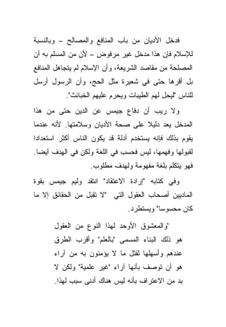 ‫ﻓﺩﺨل ﺍﻷﺩﻴﺎﻥ ﻤﻥ ﺒﺎﺏ ﺍﻟﻤﻨﺎﻓﻊ ﻭﺍﻟﻤﺼﺎﻟﺢ – ﻭﺒﺎﻟﻨﺴﺒﺔ‬
‫ﻟﻺﺴﻼﻡ ﻓﺈﻥ ﻫﺫﺍ ﻤﺩﺨل ﻏﻴﺭ ﻤﺭﻓﻭﺽ – ﻷﻥ ﻤﻥ ﺍﻟﻤﺴﻠﻡ ﺒﻪ ﺃﻥ‬
‫ﺍﻟﻤﺼﻠﺤﺔ ﻤﻥ ﻤﻘﺎﺼﺩ ﺍﻟﺸﺭﻴﻌﺔ، ﻭﺃﻥ ﺍﻹﺴﻼﻡ ﻟﻡ ﻴﺘﺠﺎﻫل ﺍﻟﻤﻨﺎﻓﻊ‬
‫ﺒل ﺃﻗﺭﻫﺎ ﺤﺘﻰ ﻓﻲ ﺸﻌﻴﺭﺓ ﻤﺜل ﺍﻟﺤﺞ، ﻭﺃﻥ ﺍﻟﺭﺴﻭل ﺃﺭﺴل‬
           ‫ﻟﻠﻨﺎﺱ "ﻟﻴﺤل ﻟﻬﻡ ﺍﻟﻁﻴﺒﺎﺕ ﻭﻴﺤﺭﻡ ﻋﻠﻴﻬﻡ ﺍﻟﺨﺒﺎﺌﺙ".‬
‫ﻭﻻ ﺭﻴﺏ ﺃﻥ ﺩﻓﺎﻉ ﺠﻴﻤﺱ ﻋﻥ ﺍﻟﺩﻴﻥ ﺤﺘﻰ ﻤﻥ ﻫﺫﺍ‬
‫ﺍﻟﻤﺩﺨل ﻴﻌﺩ ﺩﻟﻴﻼ ﻋﻠﻰ ﺼﺤﺔ ﺍﻷﺩﻴﺎﻥ ﻭﺴﻼﻤﺘﻬﺎ. ﻷﻨﻪ ﻋﻨﺩﻤﺎ‬
                                  ‫ﹰ‬
‫ﻴﻘﻭﻡ ﺒﺫﻟﻙ ﻓﺈﻨﻪ ﻴﺴﺘﺨﺩﻡ ﺃﺩﻟﺔ ﻗﺩ ﻴﻜﻭﻥ ﺍﻟﻨﺎﺱ ﺃﻜﺜﺭ ﺍﺴﺘﻌﺩﺍ ‪‬ﺍ‬
 ‫ﺩ‬
‫ﻟﻘﺒﻭﻟﻬﺎ ﻭﻓﻬﻤﻬﺎ، ﻟﻴﺱ ﻓﺤﺴﺏ ﻓﻲ ﺍﻟﻠﻐﺔ ﻭﻟﻜﻥ ﻓﻲ ﺍﻟﻬﺩﻑ ﺃﻴ ‪‬ﺎ.‬
  ‫ﻀ‬
                   ‫ﻓﻬﻭ ﻴﺘﻜﻠﻡ ﺒﻠﻐﺔ ﻤﻔﻬﻭﻤﺔ ﻭﻟﻬﺩﻑ ﻤﻁﻠﻭﺏ.‬
‫ﻭﻓﻲ ﻜﺘﺎﺒﻪ "ﺇﺭﺍﺩﺓ ﺍﻻﻋﺘﻘﺎﺩ" ﺍﻨﺘﻘﺩ ﻭﻟﻴﻡ ﺠﻴﻤﺱ ﺒﻘﻭﺓ‬
‫ﺍﻟﻤﺎﺩﻴﻴﻥ ﺃﺼﺤﺎﺏ ﺍﻟﻌﻘﻭل ﺍﻟﺘﻲ "ﻻ ﺘﻘﺒل ﻤﻥ ﺍﻟﺤﻘﺎﺌﻕ ﺇﻻ ﻤﺎ‬
                                 ‫ﻜﺎﻥ ﻤﺤﺴﻭ ‪‬ﺎ" ﻭﻴﺴﺘﻁﺭﺩ.‬
                                            ‫ﺴ‬

       ‫"ﻭﺍﻟﻤﻌﺸﻭﻕ ﺍﻷﻭﺤﺩ ﻟﻬﺫﺍ ﺍﻟﻨﻭﻉ ﻤﻥ ﺍﻟﻌﻘﻭل‬
       ‫ﻫﻭ ﺫﻟﻙ ﺍﻟﺒﻨﺎﺀ ﺍﻟﻤﺴﻤﻰ "ﺒﺎﻟﻌﻠﻡ" ﻭﺃﻗﺭﺏ ﺍﻟﻁﺭﻕ‬
       ‫ﻋﻨﺩﻫﻡ ﻭﺃﺴﻬﻠﻬﺎ ﻟﻘﺘل ﻤﺎ ﻻ ﻴﺅﻤﻨﻭﻥ ﺒﻪ ﻤﻥ ﺁﺭﺍﺀ‬
       ‫ﻫﻭ ﺃﻥ ﺘﻭﺼﻑ ﺒﺄﻨﻬﺎ ﺁﺭﺍﺀ "ﻏﻴﺭ ﻋﻠﻤﻴﺔ" ﻭﻟﻜﻥ ﻻ‬
       ‫ﺒﺩ ﻤﻥ ﺍﻻﻋﺘﺭﺍﻑ ﺒﺄﻨﻪ ﻟﻴﺱ ﻫﻨﺎﻙ ﺃﺩﻨﻰ ﺴﺒﺏ ﻟﻬﺫﺍ.‬
 