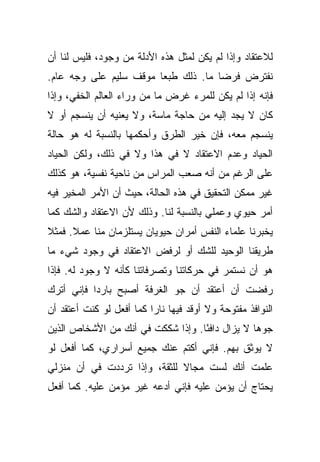 ‫ﻟﻼﻋﺘﻘﺎﺩ ﻭﺇﺫﺍ ﻟﻡ ﻴﻜﻥ ﻟﻤﺜل ﻫﺫﻩ ﺍﻷﺩﻟﺔ ﻤﻥ ﻭﺠﻭﺩ، ﻓﻠﻴﺱ ﻟﻨﺎ ﺃﻥ‬
‫ﻨﻔﺘﺭﺽ ﻓﺭ ‪‬ﺎ ﻤﺎ. ﺫﻟﻙ ﻁﺒ ‪‬ﺎ ﻤﻭﻗﻑ ﺴﻠﻴﻡ ﻋﻠﻰ ﻭﺠﻪ ﻋﺎﻡ.‬
                        ‫ﻌ‬             ‫ﻀ‬
‫ﻓﺈﻨﻪ ﺇﺫﺍ ﻟﻡ ﻴﻜﻥ ﻟﻠﻤﺭﺀ ﻏﺭﺽ ﻤﺎ ﻤﻥ ﻭﺭﺍﺀ ﺍﻟﻌﺎﻟﻡ ﺍﻟﺨﻔﻲ، ﻭﺇﺫﺍ‬
‫ﻜﺎﻥ ﻻ ﻴﺠﺩ ﺇﻟﻴﻪ ﻤﻥ ﺤﺎﺠﺔ ﻤﺎﺴﺔ، ﻭﻻ ﻴﻌﻨﻴﻪ ﺃﻥ ﻴﻨﺴﺠﻡ ﺃﻭ ﻻ‬
‫ﻴﻨﺴﺠﻡ ﻤﻌﻪ، ﻓﺈﻥ ﺨﻴﺭ ﺍﻟﻁﺭﻕ ﻭﺃﺤﻜﻤﻬﺎ ﺒﺎﻟﻨﺴﺒﺔ ﻟﻪ ﻫﻭ ﺤﺎﻟﺔ‬
‫ﺍﻟﺤﻴﺎﺩ ﻭﻋﺩﻡ ﺍﻻﻋﺘﻘﺎﺩ ﻻ ﻓﻲ ﻫﺫﺍ ﻭﻻ ﻓﻲ ﺫﻟﻙ، ﻭﻟﻜﻥ ﺍﻟﺤﻴﺎﺩ‬
‫ﻋﻠﻰ ﺍﻟﺭﻏﻡ ﻤﻥ ﺃﻨﻪ ﺼﻌﺏ ﺍﻟﻤﺭﺍﺱ ﻤﻥ ﻨﺎﺤﻴﺔ ﻨﻔﺴﻴﺔ، ﻫﻭ ﻜﺫﻟﻙ‬
‫ﻏﻴﺭ ﻤﻤﻜﻥ ﺍﻟﺘﺤﻘﻴﻕ ﻓﻲ ﻫﺫﻩ ﺍﻟﺤﺎﻟﺔ، ﺤﻴﺙ ﺃﻥ ﺍﻷﻤﺭ ﺍﻟﻤﺨﻴﺭ ﻓﻴﻪ‬
‫ﺃﻤﺭ ﺤﻴﻭﻱ ﻭﻋﻤﻠﻲ ﺒﺎﻟﻨﺴﺒﺔ ﻟﻨﺎ. ﻭﺫﻟﻙ ﻷﻥ ﺍﻻﻋﺘﻘﺎﺩ ﻭﺍﻟﺸﻙ ﻜﻤﺎ‬
‫ﻴﺨﺒﺭﻨﺎ ﻋﻠﻤﺎﺀ ﺍﻟﻨﻔﺱ ﺃﻤﺭﺍﻥ ﺤﻴﻭﻴﺎﻥ ﻴﺴﺘﻠﺯﻤﺎﻥ ﻤﻨﺎ ﻋﻤﻼ. ﻓﻤﺜﻼ‬
‫ﹰ‬     ‫ﹰ‬
‫ﻁﺭﻴﻘﻨﺎ ﺍﻟﻭﺤﻴﺩ ﻟﻠﺸﻙ ﺃﻭ ﻟﺭﻓﺽ ﺍﻻﻋﺘﻘﺎﺩ ﻓﻲ ﻭﺠﻭﺩ ﺸﻲﺀ ﻤﺎ‬
‫ﻫﻭ ﺃﻥ ﻨﺴﺘﻤﺭ ﻓﻲ ﺤﺭﻜﺎﺘﻨﺎ ﻭﺘﺼﺭﻓﺎﺘﻨﺎ ﻜﺄﻨﻪ ﻻ ﻭﺠﻭﺩ ﻟﻪ. ﻓﺈﺫﺍ‬
‫ﺭﻓﻀﺕ ﺃﻥ ﺃﻋﺘﻘﺩ ﺃﻥ ﺠﻭ ﺍﻟﻐﺭﻓﺔ ﺃﺼﺒﺢ ﺒﺎﺭ ‪‬ﺍ ﻓﺈﻨﻲ ﺃﺘﺭﻙ‬
           ‫ﺩ‬
‫ﺍﻟﻨﻭﺍﻓﺫ ﻤﻔﺘﻭﺤﺔ ﻭﻻ ﺃﻭﻗﺩ ﻓﻴﻬﺎ ﻨﺎ ‪‬ﺍ ﻜﻤﺎ ﺃﻓﻌل ﻟﻭ ﻜﻨﺕ ﺃﻋﺘﻘﺩ ﺃﻥ‬
                          ‫ﺭ‬
‫ﺠﻭﻫﺎ ﻻ ﻴﺯﺍل ﺩﺍﻓ ًﺎ. ﻭﺇﺫﺍ ﺸﻜﻜﺕ ﻓﻲ ﺃﻨﻙ ﻤﻥ ﺍﻷﺸﺨﺎﺹ ﺍﻟﺫﻴﻥ‬
                                   ‫ﺌ‬
‫ﻻ ﻴﻭﺜﻕ ﺒﻬﻡ. ﻓﺈﻨﻲ ﺃﻜﺘﻡ ﻋﻨﻙ ﺠﻤﻴﻊ ﺃﺴﺭﺍﺭﻱ، ﻜﻤﺎ ﺃﻓﻌل ﻟﻭ‬
‫ﻋﻠﻤﺕ ﺃﻨﻙ ﻟﺴﺕ ﻤﺠﺎﻻ ﻟﻠﺜﻘﺔ، ﻭﺇﺫﺍ ﺘﺭﺩﺩﺕ ﻓﻲ ﺃﻥ ﻤﻨﺯﻟﻲ‬
                              ‫ﹰ‬
‫ﻴﺤﺘﺎﺝ ﺃﻥ ﻴﺅﻤﻥ ﻋﻠﻴﻪ ﻓﺈﻨﻲ ﺃﺩﻋﻪ ﻏﻴﺭ ﻤﺅﻤﻥ ﻋﻠﻴﻪ. ﻜﻤﺎ ﺃﻓﻌل‬
 