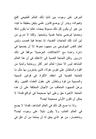 ‫ﻟﻨﺒﺭﻫﻥ ﻋﻠﻰ ﻭﺠﻭﺩﻩ ﺒﻴﻥ ﺜﻨﺎﻴﺎ ﺫﻟﻙ ﺍﻟﻌﺎﻟﻡ ﺍﻟﻁﺒﻴﻌﻲ ﺍﻟﻔﺞ‬
‫ﻭﻓﺠﻭﺍﺘﻪ، ﻭﻴﻨﺩﺭ ﺃﻥ ﻴﻭﻀﻊ ﻗﺎﻨﻭﻥ ﻋﻠﻤﻲ ﻴﺘﻴﻘﻥ ﺒﺤﻘﻴﻘﺔ ﻤﺎ ﻓﻴﻪ،‬
‫ﻤﻥ ﻏﻴﺭ ﺃﻥ ﻴﻜﻭﻥ ﻜل ﺫﻟﻙ ﻤﺴﺒﻭ ﹰﺎ ﺒﺒﺤﺙ، ﻏﺎﻟ ‪‬ﺎ ﻤﺎ ﻴﻜﻭﻥ ﺸﺎ ﹰﺎ‬
 ‫ﻗ‬             ‫ﺒ‬            ‫ﻗ‬
‫ﻭﻤﻀﻨ ‪‬ﺎ ﻟﻴﺭﻀﻲ ﺤﺎﺠﺔ ﻨﻔﺴﻴﺔ ﻭﻴﺸﺒﻌﻬﺎ. ﻭﻟﻜﻨﺎ ﻻ ﻨﺩﺭﻱ ﻤﻥ‬
                                           ‫ﻴ‬
‫ﺃﻴﻥ ﺃﺘﺕ ﺘﻠﻙ ﺍﻟﺤﺎﺠﺎﺕ ﺍﻟﻨﻔﺴﻴﺔ، ﺇﻨﺎ ﻨﺠﺩﻫﺎ ﻓﻴﻨﺎ ﻓﺤﺴﺏ ﻭﻟﻴﺱ‬
‫ﻟﻌﻠﻡ ﺍﻟﻨﻔﺱ ﺍﻟﺒﻴﻭﻟﻭﺠﻲ ﻤﻥ ﻤﺠﻬﻭﺩ ﻨﺤﻭﻫﺎ ﺇﻻ ﺃﻥ ﻴﻀﻌﻬﺎ ﻓﻲ‬
‫ﺩﺍﺌﺭﺓ ﻭﺍﺤﺩﺓ ﻤﻊ "ﺍﻻﺨﺘﻼﻓﺎﺕ ﺍﻟﻌﺭﻀﻴﺔ" ﻤﻭﺍﻓ ﹰﺎ ﻓﻲ ﺫﻟﻙ‬
        ‫ﻘ‬
‫ﺩﺍﺭﻭﻴﻥ. ﻭﻟﻜﻥ ﻟﻠﺤﺎﺠﺔ ﺍﻟﻨﻔﺴﻴﺔ ﺇﻟﻰ ﺍﻻﻋﺘﻘﺎﺩ ﻓﻲ ﺃﻥ ﻫﺫﺍ ﺍﻟﻌﺎﻟﻡ‬
‫ﺍﻟﻤﺸﺎﻫﺩ ﻟﻴﺱ ﺇﻻ ﻤﺠﺎ ‪‬ﺍ ﻟﻌﺎﻟﻡ ﺁﺨﺭ ﺃﻜﺜﺭ ﺭﻭﺤﺎﻨﻴﺔ ﻭﺃﺒﺩﻴﺔ ﻤﻥ‬
                                  ‫ﺯ‬
‫ﺍﻟﻘﻭﺓ ﻭﺍﻟﺴﻠﻁﺎﻥ ﻋﻠﻰ ﻨﻔﻭﺱ ﻫﺅﻻﺀ ﺍﻟﺫﻴﻥ ﻴﺸﻌﺭﻭﻥ ﺒﻬﺎ ﻤﺜل ﻤﺎ‬
‫ﻟﻠﺤﺎﺠﺔ ﺍﻟﻨﻔﺴﻴﺔ ﺇﻟﻰ ﺍﻋﺘﻘﺎﺩ ﺍﻷﻜﺭﺍﺩ ﻓﻲ ﻗﻭﺍﻨﻴﻥ ﺍﻟﺴﺒﺒﻴﺔ‬
‫ﻭﺍﻟﻤﺴﺒﺒﻴﺔ ﻤﻥ ﻗﻭﺓ ﻭﺴﻠﻁﺎﻥ ﻋﻠﻰ ﻋﻘﻭل ﺍﻟﻌﻠﻤﺎﺀ ﺍﻟﻔﻨﻴﻴﻥ. ﻭﻟﻘﺩ‬
‫ﺒﺭﻫﻥ ﺍﻟﻤﺠﻬﻭﺩ ﺍﻟﻤﺘﻌﺎﻗﺏ ﻤﻥ ﺍﻷﺠﻴﺎل ﺍﻟﻤﺨﺘﻠﻔﺔ ﻋﻠﻰ ﺃﻥ ﻫﺫﻩ‬
‫ﺍﻟﺤﺎﺠﺔ ﺍﻷﺨﻴﺭﺓ ﺤﻕ ﻭﻋﻠﻰ ﺃﻨﻬﺎ ﺼﺤﻴﺤﺔ ﻓﻲ ﺍﻟﻭﺍﻗﻊ ﻓﻠﻤﺎﺫﺍ ﻻ‬
                     ‫ﻴﻤﻜﻥ ﺃﻥ ﺘﻜﻭﻥ ﺍﻷﻭﻟﻰ ﺼﺤﻴﺤﺔ ﺃﻴ ‪‬ﺎ؟‬
                       ‫ﻀ‬
‫ﻭﺇﺫﺍ ﻤﺎ ﺼﺢ ﻜل ﺫﻟﻙ ﻓﻲ ﺍﻟﻌﺎﻟﻡ ﺍﻟﻤﺸﺎﻫﺩ، ﻓﻠﻤﺎﺫﺍ ﻻ ﻴﺼﺢ‬
‫ﻓﻲ ﺍﻟﻌﺎﻟﻡ ﺍﻟﻐﺎﺌﺏ ﻭﻻ ﻴﻜﻭﻥ ﺩﻟﻴﻼ ﻋﻠﻰ ﻭﺠﻭﺩﻩ ﺃﻴ ‪‬ﺎ؟‬
  ‫ﻀ‬              ‫ﹰ‬
‫ﻭﺒﺎﺨﺘﺼﺎﺭ، ﻤﻥ ﻫﻭ ﺍﻟﺫﻱ ﻴﺤﻕ ﻟﻪ ﺃﻥ ﻴﻤﻨﻌﻨﺎ ﻤﻥ ﺃﻥ ﻨﺜﻕ ﻓﻲ‬
 