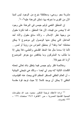 ‫ﻤﺸﺭﺒﺔ ﺒﺠﻭ ﺭﻭﺤﻲ، ﻭﻤﺨﺘﻠﻁﺔ ﺒﻨﻭﻉ ﻤﻥ ﺍﻟﻭﺠﻭﺩ ﻟﻴﺱ ﻟﺩﻴﻨﺎ‬
      ‫ﺍﻵﻥ ﻤﻥ ﺍﻟﻘﻭﻯ ﻤﺎ ﻨﻌﺭﻓﻪ ﺒﻬﺎ، ﺘﻤﻜﻥ ﺍﻟﺒﺭﻫﻨﺔ ﻋﻠﻴﻪ")٠١(.‬
‫ﺇﻥ ﺍﻟﻤﻨﻁﻕ ﺍﻟﻨﻔﻌﻲ ﻟﻭﻟﻴﻡ ﺠﻴﻤﺱ ﻓﻲ ﺍﻟﺒﺭﻫﻨﺔ ﻋﻠﻰ ﻭﺠﻭﺩ‬
‫ﺍﷲ ﻻ ﻴﺒﺨﺱ ﻤﻥ ﻗﻴﻤﺘﻪ، ﻷﻥ ﻫﺫﺍ ﺍﻟﻤﻨﻁﻕ – ﻜﻤﺎ ﺫﻜﺭﻨﺎ ﻤﻘﺒﻭل‬
‫ﻤﻥ ﻭﺠﻬﺔ ﻨﻅﺭ ﺍﻹﺴﻼﻡ – ﻭﻷﻨﻪ ﺴﺎﺌﻎ ﻤﻘﺒﻭل ﻭﻷﻨﻪ ﺃﺤﺩ‬
‫ﺍﻟﻤﺩﺍﺨل ﺍﻟﺘﻲ ﻴﻤﻜﻥ ﻤﻨﻬﺎ ﺍﻟﻭﺼﻭل ﺇﻟﻰ ﻤﻭﻀﻭﻉ ﻻ ﻴﻤﻜﻥ‬
‫ﻤﻌﺎﻤﻠﺘﻪ "ﻋ ‪‬ﺍ ﻭﻨﻘ ‪‬ﺍ" ﺃﻭ ﺒﻤﻨﻁﻕ ﺍﻟﺤﻭﺍﺱ ﻤﻥ ﺭﺅﻴﺔ ﺃﻭ ﻟﻤﺱ...‬
                                    ‫ﺩ‬      ‫ﺩ‬
‫ﻷﻨﻨﺎ ﺇﺫﺍ ﺴﺩﺩﻨﺎ ﻤﺜل ﻫﺫﺍ ﺍﻟﻤﻨﻔﺫ ﺍﻟﻔﻠﺴﻔﻲ ﻭﺍﻟﻌﻠﻤﻲ، ﻓﻼ ﻴﺒﻘﻰ ﺇﻻ‬
‫ﻤﺎ ﻁﺎﻟﺏ ﺒﻪ ﺍﻟﻤﺸﺭﻜﻭﻥ ﻭﻤﺎ ﻴﺘﻨﺎﻗﺽ ﻤﻊ ﺠﻭﻫﺭ ﺍﻟﻤﻭﻀﻭﻉ‬
                                          ‫"ﺃﺭﻨﺎ ﺍﷲ ﺠﻬﺭﺓ!!".‬
‫ﻭﺨﻼﺼﺔ ﻓﻜﺭ ﻭﻟﻴﻡ ﺠﻴﻤﺱ ﻓﻴﻤﺎ ﻴﺘﻌﻠﻕ ﺒﺎﷲ ﺘﻌﺎﻟﻰ ﺘﺤﻤﻠﻪ‬
‫ﺍﻟﻜﻠﻤﺎﺕ ﺍﻟﺘﺎﻟﻴﺔ "ﺇﻨﻪ ﻴﺒﺩﻭ ﻟﻲ ﺃﻴ ‪‬ﺎ – ﻭﺘﻠﻙ ﻫﻲ ﻨﺘﻴﺠﺘﻲ ﺍﻟﻨﻬﺎﺌﻴﺔ‬
                           ‫ﻀ‬
‫– ﺃﻥ ﺍﻟﻌﺎﻟﻡ ﺍﻟﺨﻠﻘﻲ ﺍﻟﻤﺴﺘﻘﺭ ﺍﻟﻤﻨﻅﻡ ﺍﻟﺫﻱ ﻴﺒﺤﺙ ﻋﻨﻪ ﺍﻟﻔﻴﻠﺴﻭﻑ‬
‫ﺍﻟﺨﻠﻘﻲ ﻻ ﻴﻤﻜﻥ ﺃﻥ ﻴﻭﺠﺩ ﻜﺎﻤﻼ ﺇﻻ ﺤﻴﺙ ﺘﻭﺠﺩ ﻗﻭﺓ ﻤﻘﺩﺴﺔ‬
                      ‫ﹰ‬



‫)١( ﺇﺭﺍﺩﺓ ﺍﻻﻋﺘﻘﺎﺩ ﺘﺭﺠﻤﺔ ﺍﻟﺩﻜﺘﻭﺭ ﻤﺤﻤﻭﺩ ﺤﺏ ﺍﷲ ﻤﻁﺒﻭﻋﺎﺕ‬
‫ﺍﻟﺠﻤﻌﻴﺔ ﺍﻟﻔﻠﺴﻔﻴﺔ ﺍﻟﻤﺼﺭﻴﺔ – ﺹ ١ﺍﻟﻘﺎﻫﺭﺓ ٦٤٩١ ﺼﻔﺤﺎﺕ ٩٢١ –‬
                                          ‫٣٣١ ﺒﺘﺼﺭﻑ.‬
 