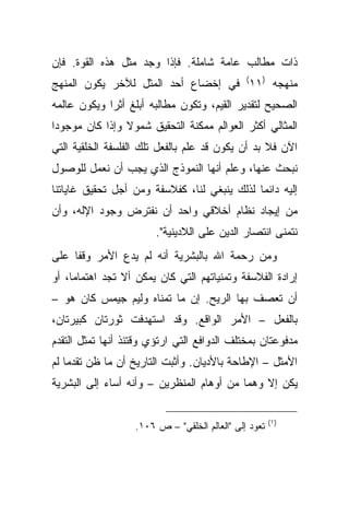 ‫ﺫﺍﺕ ﻤﻁﺎﻟﺏ ﻋﺎﻤﺔ ﺸﺎﻤﻠﺔ. ﻓﺈﺫﺍ ﻭﺠﺩ ﻤﺜل ﻫﺫﻩ ﺍﻟﻘﻭﺓ. ﻓﺈﻥ‬
‫ﻤﻨﻬﺠﻪ )١١( ﻓﻲ ﺇﺨﻀﺎﻉ ﺃﺤﺩ ﺍﻟﻤﺜل ﻟﻶﺨﺭ ﻴﻜﻭﻥ ﺍﻟﻤﻨﻬﺞ‬
‫ﺍﻟﺼﺤﻴﺢ ﻟﺘﻘﺩﻴﺭ ﺍﻟﻘﻴﻡ، ﻭﺘﻜﻭﻥ ﻤﻁﺎﻟﺒﻪ ﺃﺒﻠﻎ ﺃﺜ ‪‬ﺍ ﻭﻴﻜﻭﻥ ﻋﺎﻟﻤﻪ‬
             ‫ﺭ‬
‫ﺍﻟﻤﺜﺎﻟﻲ ﺃﻜﺜﺭ ﺍﻟﻌﻭﺍﻟﻡ ﻤﻤﻜﻨﺔ ﺍﻟﺘﺤﻘﻴﻕ ﺸﻤﻭﻻ ﻭﺇﺫﺍ ﻜﺎﻥ ﻤﻭﺠﻭ ‪‬ﺍ‬
 ‫ﺩ‬               ‫ﹰ‬
‫ﺍﻵﻥ ﻓﻼ ﺒﺩ ﺃﻥ ﻴﻜﻭﻥ ﻗﺩ ﻋﻠﻡ ﺒﺎﻟﻔﻌل ﺘﻠﻙ ﺍﻟﻔﻠﺴﻔﺔ ﺍﻟﺨﻠﻘﻴﺔ ﺍﻟﺘﻲ‬
‫ﻨﺒﺤﺙ ﻋﻨﻬﺎ، ﻭﻋﻠﻡ ﺃﻨﻬﺎ ﺍﻟﻨﻤﻭﺫﺝ ﺍﻟﺫﻱ ﻴﺠﺏ ﺃﻥ ﻨﻌﻤل ﻟﻠﻭﺼﻭل‬
‫ﺇﻟﻴﻪ ﺩﺍﺌ ‪‬ﺎ ﻟﺫﻟﻙ ﻴﻨﺒﻐﻲ ﻟﻨﺎ، ﻜﻔﻼﺴﻔﺔ ﻭﻤﻥ ﺃﺠل ﺘﺤﻘﻴﻕ ﻏﺎﻴﺎﺘﻨﺎ‬
                                              ‫ﻤ‬
‫ﻤﻥ ﺇﻴﺠﺎﺩ ﻨﻅﺎﻡ ﺃﺨﻼﻗﻲ ﻭﺍﺤﺩ ﺃﻥ ﻨﻔﺘﺭﺽ ﻭﺠﻭﺩ ﺍﻹﻟﻪ، ﻭﺃﻥ‬
                        ‫ﻨﺘﻤﻨﻰ ﺍﻨﺘﺼﺎﺭ ﺍﻟﺩﻴﻥ ﻋﻠﻰ ﺍﻟﻼﺩﻴﻨﻴﺔ".‬
‫ﻭﻤﻥ ﺭﺤﻤﺔ ﺍﷲ ﺒﺎﻟﺒﺸﺭﻴﺔ ﺃﻨﻪ ﻟﻡ ﻴﺩﻉ ﺍﻷﻤﺭ ﻭﻗ ﹰﺎ ﻋﻠﻰ‬
     ‫ﻔ‬
‫ﺇﺭﺍﺩﺓ ﺍﻟﻔﻼﺴﻔﺔ ﻭﺘﻤﻨﻴﺎﺘﻬﻡ ﺍﻟﺘﻲ ﻜﺎﻥ ﻴﻤﻜﻥ ﺃﻻ ﺘﺠﺩ ﺍﻫﺘﻤﺎ ‪‬ﺎ، ﺃﻭ‬
     ‫ﻤ‬
‫ﺃﻥ ﺘﻌﺼﻑ ﺒﻬﺎ ﺍﻟﺭﻴﺢ. ﺇﻥ ﻤﺎ ﺘﻤﻨﺎﻩ ﻭﻟﻴﻡ ﺠﻴﻤﺱ ﻜﺎﻥ ﻫﻭ –‬
‫ﺒﺎﻟﻔﻌل – ﺍﻷﻤﺭ ﺍﻟﻭﺍﻗﻊ. ﻭﻗﺩ ﺍﺴﺘﻬﺩﻓﺕ ﺜﻭﺭﺘﺎﻥ ﻜﺒﻴﺭﺘﺎﻥ،‬
‫ﻤﺩﻓﻭﻋﺘﺎﻥ ﺒﻤﺨﺘﻠﻑ ﺍﻟﺩﻭﺍﻓﻊ ﺍﻟﺘﻲ ﺍﺭﺘﺅﻱ ﻭﻗﺘﺌﺫ ﺃﻨﻬﺎ ﺘﻤﺜل ﺍﻟﺘﻘﺩﻡ‬
‫ﺍﻷﻤﺜل – ﺍﻹﻁﺎﺤﺔ ﺒﺎﻷﺩﻴﺎﻥ. ﻭﺃﺜﺒﺕ ﺍﻟﺘﺎﺭﻴﺦ ﺃﻥ ﻤﺎ ﻅﻥ ﺘﻘﺩ ‪‬ﺎ ﻟﻡ‬
    ‫ﻤ‬
‫ﻴﻜﻥ ﺇﻻ ﻭﻫ ‪‬ﺎ ﻤﻥ ﺃﻭﻫﺎﻡ ﺍﻟﻤﻨﻅﺭﻴﻥ – ﻭﺃﻨﻪ ﺃﺴﺎﺀ ﺇﻟﻰ ﺍﻟﺒﺸﺭﻴﺔ‬
                                           ‫ﻤ‬

                                                       ‫)١ (‬
                   ‫ﺘﻌﻭﺩ ﺇﻟﻰ "ﺍﻟﻌﺎﻟﻡ ﺍﻟﺨﻠﻘﻲ" – ﺹ ٦٠١.‬
 