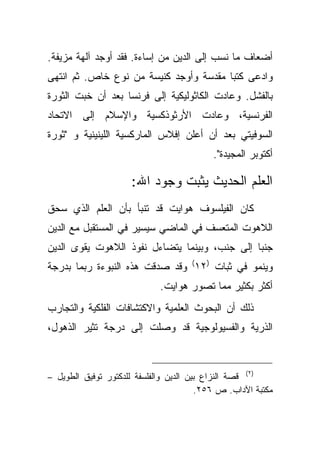 ‫ﺃﻀﻌﺎﻑ ﻤﺎ ﻨﺴﺏ ﺇﻟﻰ ﺍﻟﺩﻴﻥ ﻤﻥ ﺇﺴﺎﺀﺓ. ﻓﻘﺩ ﺃﻭﺠﺩ ﺁﻟﻬﺔ ﻤﺯﻴﻔﺔ.‬
‫ﻭﺍﺩﻋﻰ ﻜﺘ ‪‬ﺎ ﻤﻘﺩﺴﺔ ﻭﺃﻭﺠﺩ ﻜﻨﻴﺴﺔ ﻤﻥ ﻨﻭﻉ ﺨﺎﺹ. ﺜﻡ ﺍﻨﺘﻬﻰ‬
                                        ‫ﺒ‬
‫ﺒﺎﻟﻔﺸل. ﻭﻋﺎﺩﺕ ﺍﻟﻜﺎﺜﻭﻟﻴﻜﻴﺔ ﺇﻟﻰ ﻓﺭﻨﺴﺎ ﺒﻌﺩ ﺃﻥ ﺨﺒﺕ ﺍﻟﺜﻭﺭﺓ‬
‫ﺍﻟﻔﺭﻨﺴﻴﺔ، ﻭﻋﺎﺩﺕ ﺍﻷﺭﺜﻭﺫﻜﺴﻴﺔ ﻭﺍﻹﺴﻼﻡ ﺇﻟﻰ ﺍﻻﺘﺤﺎﺩ‬
‫ﺍﻟﺴﻭﻓﻴﺘﻲ ﺒﻌﺩ ﺃﻥ ﺃﻋﻠﻥ ﺇﻓﻼﺱ ﺍﻟﻤﺎﺭﻜﺴﻴﺔ ﺍﻟﻠﻴﻨﻴﻨﻴﺔ ﻭ "ﺜﻭﺭﺓ‬
                                           ‫ﺃﻜﺘﻭﺒﺭ ﺍﻟﻤﺠﻴﺩﺓ".‬

                     ‫ﺍﻟﻌﻠﻡ ﺍﻟﺤﺩﻴﺙ ﻴﺜﺒﺕ ﻭﺠﻭﺩ ﺍﷲ:‬
‫ﻜﺎﻥ ﺍﻟﻔﻴﻠﺴﻭﻑ ﻫﻭﺍﻴﺕ ﻗﺩ ﺘﻨﺒﺄ ﺒﺄﻥ ﺍﻟﻌﻠﻡ ﺍﻟﺫﻱ ﺴﺤﻕ‬
‫ﺍﻟﻼﻫﻭﺕ ﺍﻟﻤﺘﻌﺴﻑ ﻓﻲ ﺍﻟﻤﺎﻀﻲ ﺴﻴﺴﻴﺭ ﻓﻲ ﺍﻟﻤﺴﺘﻘﺒل ﻤﻊ ﺍﻟﺩﻴﻥ‬
‫ﺠﻨ ‪‬ﺎ ﺇﻟﻰ ﺠﻨﺏ، ﻭﺒﻴﻨﻤﺎ ﻴﺘﻀﺎﺀل ﻨﻔﻭﺫ ﺍﻟﻼﻫﻭﺕ ﻴﻘﻭﻯ ﺍﻟﺩﻴﻥ‬
                                               ‫ﺒ‬
‫ﻭﻴﻨﻤﻭ ﻓﻲ ﺜﺒﺎﺕ )٢١( ﻭﻗﺩ ﺼﺩﻗﺕ ﻫﺫﻩ ﺍﻟﻨﺒﻭﺀﺓ ﺭﺒﻤﺎ ﺒﺩﺭﺠﺔ‬
                             ‫ﺃﻜﺜﺭ ﺒﻜﺜﻴﺭ ﻤﻤﺎ ﺘﺼﻭﺭ ﻫﻭﺍﻴﺕ.‬
‫ﺫﻟﻙ ﺃﻥ ﺍﻟﺒﺤﻭﺙ ﺍﻟﻌﻠﻤﻴﺔ ﻭﺍﻻﻜﺘﺸﺎﻓﺎﺕ ﺍﻟﻔﻠﻜﻴﺔ ﻭﺍﻟﺘﺠﺎﺭﺏ‬
‫ﺍﻟﺫﺭﻴﺔ ﻭﺍﻟﻔﺴﻴﻭﻟﻭﺠﻴﺔ ﻗﺩ ﻭﺼﻠﺕ ﺇﻟﻰ ﺩﺭﺠﺔ ﺘﺜﻴﺭ ﺍﻟﺫﻫﻭل،‬



‫)٢( ﻗﺼﺔ ﺍﻟﻨﺯﺍﻉ ﺒﻴﻥ ﺍﻟﺩﻴﻥ ﻭﺍﻟﻔﻠﺴﻔﺔ ﻟﻠﺩﻜﺘﻭﺭ ﺘﻭﻓﻴﻕ ﺍﻟﻁﻭﻴل –‬
                                        ‫ﻤﻜﺘﺒﺔ ﺍﻵﺩﺍﺏ. ﺹ ٦٥٢.‬
 