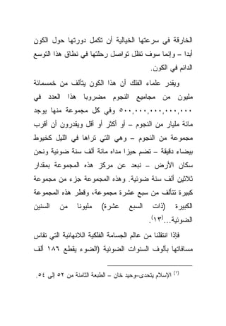 ‫ﺍﻟﺨﺎﺭﻗﺔ ﻓﻲ ﺴﺭﻋﺘﻬﺎ ﺍﻟﺨﻴﺎﻟﻴﺔ ﺃﻥ ﺘﻜﻤل ﺩﻭﺭﺘﻬﺎ ﺤﻭل ﺍﻟﻜﻭﻥ‬
‫ﺃﺒ ‪‬ﺍ – ﻭﺇﻨﻤﺎ ﺴﻭﻑ ﺘﻅل ﺘﻭﺍﺼل ﺭﺤﻠﺘﻬﺎ ﻓﻲ ﻨﻁﺎﻕ ﻫﺫﺍ ﺍﻟﺘﻭﺴﻊ‬
                                                 ‫ﺩ‬
                                            ‫ﺍﻟﺩﺍﺌﻡ ﻓﻲ ﺍﻟﻜﻭﻥ.‬
‫ﻭﻴﻘﺩﺭ ﻋﻠﻤﺎﺀ ﺍﻟﻔﻠﻙ ﺃﻥ ﻫﺫﺍ ﺍﻟﻜﻭﻥ ﻴﺘﺄﻟﻑ ﻤﻥ ﺨﻤﺴﻤﺎﺌﺔ‬
‫ﻤﻠﻴﻭﻥ ﻤﻥ ﻤﺠﺎﻤﻴﻊ ﺍﻟﻨﺠﻭﻡ ﻤﻀﺭﻭ ‪‬ﺎ ﻫﺫﺍ ﺍﻟﻌﺩﺩ ﻓﻲ‬
              ‫ﺒ‬
‫٠٠٠,٠٠٠,٠٠٠,٠٠٠,٠٠٥ ﻭﻓﻲ ﻜل ﻤﺠﻤﻭﻋﺔ ﻤﻨﻬﺎ ﻴﻭﺠﺩ‬
‫ﻤﺎﺌﺔ ﻤﻠﻴﺎﺭ ﻤﻥ ﺍﻟﻨﺠﻭﻡ – ﺃﻭ ﺃﻜﺜﺭ ﺃﻭ ﺃﻗل ﻭﻴﻘﺩﺭﻭﻥ ﺃﻥ ﺃﻗﺭﺏ‬
‫ﻤﺠﻤﻭﻋﺔ ﻤﻥ ﺍﻟﻨﺠﻭﻡ – ﻭﻫﻲ ﺍﻟﺘﻲ ﺘﺭﺍﻫﺎ ﻓﻲ ﺍﻟﻠﻴل ﻜﺨﻴﻭﻁ‬
‫ﺒﻴﻀﺎﺀ ﺩﻗﻴﻘﺔ – ﺘﻀﻡ ﺤﻴ ‪‬ﺍ ﻤﺩﺍﻩ ﻤﺎﺌﺔ ﺃﻟﻑ ﺴﻨﺔ ﻀﻭﺌﻴﺔ ﻭﻨﺤﻥ‬
                              ‫ﺯ‬
‫ﺴﻜﺎﻥ ﺍﻷﺭﺽ – ﻨﺒﻌﺩ ﻋﻥ ﻤﺭﻜﺯ ﻫﺫﻩ ﺍﻟﻤﺠﻤﻭﻋﺔ ﺒﻤﻘﺩﺍﺭ‬
‫ﺜﻼﺜﻴﻥ ﺃﻟﻑ ﺴﻨﺔ ﻀﻭﺌﻴﺔ. ﻭﻫﺫﻩ ﺍﻟﻤﺠﻤﻭﻋﺔ ﺠﺯﺀ ﻤﻥ ﻤﺠﻤﻭﻋﺔ‬
‫ﻜﺒﻴﺭﺓ ﺘﺘﺄﻟﻑ ﻤﻥ ﺴﺒﻊ ﻋﺸﺭﺓ ﻤﺠﻤﻭﻋﺔ، ﻭﻗﻁﺭ ﻫﺫﻩ ﺍﻟﻤﺠﻤﻭﻋﺔ‬
‫ﺍﻟﺴﻨﻴﻥ‬    ‫ﻤﻥ‬    ‫ﻤﻠﻴﻭ ﹰﺎ‬
                 ‫ﻨ‬        ‫ﻋﺸﺭﺓ(‬     ‫ﺍﻟﺴﺒﻊ‬    ‫)ﺫﺍﺕ‬      ‫ﺍﻟﻜﺒﻴﺭﺓ‬
                                            ‫ﺍﻟﻀﻭﺌﻴﺔ...)٣١(.‬
‫ﻓﺈﺫﺍ ﺍﻨﺘﻘﻠﻨﺎ ﻤﻥ ﻋﺎﻟﻡ ﺍﻟﺠﺴﺎﻤﺔ ﺍﻟﻔﻠﻜﻴﺔ ﺍﻟﻼﻨﻬﺎﺌﻴﺔ ﺍﻟﺘﻲ ﺘﻘﺎﺱ‬
‫ﻤﺴﺎﻓﺎﺘﻬﺎ ﺒﺄﻟﻭﻑ ﺍﻟﺴﻨﻭﺍﺕ ﺍﻟﻀﻭﺌﻴﺔ )ﺍﻟﻀﻭﺀ ﻴﻘﻁﻊ ٦٨١ ﺃﻟﻑ‬

                                                      ‫)١ (‬
‫ﺍﻹﺴﻼﻡ ﻴﺘﺤﺩﻯ–ﻭﺤﻴﺩ ﺨﺎﻥ – ﺍﻟﻁﺒﻌﺔ ﺍﻟﺜﺎﻤﻨﺔ ﻤﻥ ٢٥ ﺇﻟﻰ ٤٥.‬
 