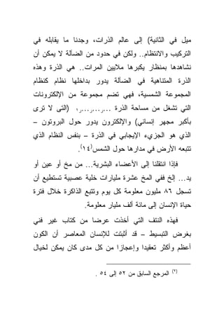 ‫ﻤﻴل ﻓﻲ ﺍﻟﺜﺎﻨﻴﺔ( ﺇﻟﻰ ﻋﺎﻟﻡ ﺍﻟﺫﺭﺍﺕ، ﻭﺠﺩﻨﺎ ﻤﺎ ﻴﻘﺎﺒﻠﻪ ﻓﻲ‬
‫ﺍﻟﺘﺭﻜﻴﺏ ﻭﺍﻻﻨﺘﻅﺎﻡ.. ﻭﻟﻜﻥ ﻓﻲ ﺤﺩﻭﺩ ﻤﻥ ﺍﻟﻀﺂﻟﺔ ﻻ ﻴﻤﻜﻥ ﺃﻥ‬
‫ﻨﺸﺎﻫﺩﻫﺎ ﺒﻤﻨﻅﺎﺭ ﻴﻜﺒﺭﻫﺎ ﻤﻼﻴﻴﻥ ﺍﻟﻤﺭﺍﺕ.. ﻫﻲ ﺍﻟﺫﺭﺓ ﻭﻫﺫﻩ‬
‫ﺍﻟﺫﺭﺓ ﺍﻟﻤﺘﻨﺎﻫﻴﺔ ﻓﻲ ﺍﻟﻀﺂﻟﺔ ﻴﺩﻭﺭ ﺒﺩﺍﺨﻠﻬﺎ ﻨﻅﺎﻡ ﻜﻨﻅﺎﻡ‬
‫ﺍﻟﻤﺠﻤﻭﻋﺔ ﺍﻟﺸﻤﺴﻴﺔ، ﻓﻬﻲ ﺘﻀﻡ ﻤﺠﻤﻭﻋﺔ ﻤﻥ ﺍﻹﻟﻜﺘﺭﻭﻨﺎﺕ‬
‫)ﺍﻟﺘﻰ ﻻ ﺘﺭﻯ‬   ‫٠٠٠ﺭ٠٠٠ﺭ٠٠٠ﺭ١‬   ‫ﺍﻟﺘﻲ ﺘﺸﻐل ﻤﻥ ﻤﺴﺎﺤﺔ ﺍﻟﺫﺭﺓ‬
‫ﺒﺄﻜﺒﺭ ﻤﺠﻬﺭ ﺇﻨﺴﺎﻨﻲ( ﻭﺍﻹﻟﻜﺘﺭﻭﻥ ﻴﺩﻭﺭ ﺤﻭل ﺍﻟﺒﺭﻭﺘﻭﻥ –‬
‫ﺍﻟﺫﻱ ﻫﻭ ﺍﻟﺠﺯﻱﺀ ﺍﻹﻴﺠﺎﺒﻲ ﻓﻲ ﺍﻟﺫﺭﺓ – ﺒﻨﻔﺱ ﺍﻟﻨﻅﺎﻡ ﺍﻟﺫﻱ‬
               ‫ﺘﺘﺒﻌﻪ ﺍﻷﺭﺽ ﻓﻲ ﻤﺩﺍﺭﻫﺎ ﺤﻭل ﺍﻟﺸﻤﺱ)٤١(.‬
‫ﻓﺈﺫﺍ ﺍﻨﺘﻘﻠﻨﺎ ﺇﻟﻰ ﺍﻷﻋﻀﺎﺀ ﺍﻟﺒﺸﺭﻴﺔ... ﻤﻥ ﻤﺦ ﺃﻭ ﻋﻴﻥ ﺃﻭ‬
‫ﻴﺩ... ﺇﻟﺦ ﻓﻔﻲ ﺍﻟﻤﺦ ﻋﺸﺭﺓ ﻤﻠﻴﺎﺭﺍﺕ ﺨﻠﻴﺔ ﻋﺼﺒﻴﺔ ﺘﺴﺘﻁﻴﻊ ﺃﻥ‬
‫ﺘﺴﺠل ٦٨ ﻤﻠﻴﻭﻥ ﻤﻌﻠﻭﻤﺔ ﻜل ﻴﻭﻡ ﻭﺘﺘﺒﻊ ﺍﻟﺫﺍﻜﺭﺓ ﺨﻼل ﻓﺘﺭﺓ‬
                 ‫ﺤﻴﺎﺓ ﺍﻹﻨﺴﺎﻥ ﺇﻟﻰ ﻤﺎﺌﺔ ﺃﻟﻑ ﻤﻠﻴﺎﺭ ﻤﻌﻠﻭﻤﺔ.‬
‫ﻓﻬﺫﻩ ﺍﻟﻨﺘﻑ ﺍﻟﺘﻲ ﺃﺨﺫﺕ ﻋﺭ ‪‬ﺎ ﻤﻥ ﻜﺘﺎﺏ ﻏﻴﺭ ﻓﻨﻲ‬
                 ‫ﻀ‬
‫ﺒﻐﺭﺽ ﺍﻟﺘﺒﺴﻴﻁ – ﻗﺩ ﺃﺜﺒﺘﺕ ﻟﻺﻨﺴﺎﻥ ﺍﻟﻤﻌﺎﺼﺭ ﺃﻥ ﺍﻟﻜﻭﻥ‬
‫ﺃﻋﻅﻡ ﻭﺃﻜﺜﺭ ﺘﻌﻘﻴ ‪‬ﺍ ﻭﺇﻋﺠﺎ ‪‬ﺍ ﻤﻥ ﻜل ﻤﺩﻯ ﻜﺎﻥ ﻴﻤﻜﻥ ﻟﺨﻴﺎل‬
                          ‫ﺯ‬        ‫ﺩ‬

                                                    ‫)٢(‬
                     ‫ﺍﻟﻤﺭﺠﻊ ﺍﻟﺴﺎﺒﻕ ﻤﻥ ٢٥ ﺇﻟﻰ ٤٥ .‬
 