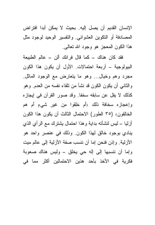 ‫ﺍﻹﻨﺴﺎﻥ ﺍﻟﻘﺩﻴﻡ ﺃﻥ ﻴﺼل ﺇﻟﻴﻪ. ﺒﺤﻴﺙ ﻻ ﻴﻤﻜﻥ ﺃﺒ ‪‬ﺍ ﺍﻓﺘﺭﺍﺽ‬
        ‫ﺩ‬
‫ﺍﻟﻤﺼﺎﺩﻓﺔ ﺃﻭ ﺍﻟﺘﻜﻭﻴﻥ ﺍﻟﻌﺸﻭﺍﺌﻲ. ﻭﺍﻟﺘﻔﺴﻴﺭ ﺍﻟﻭﺤﻴﺩ ﻟﻭﺠﻭﺩ ﻤﺜل‬
                    ‫ﻫﺫﺍ ﺍﻟﻜﻭﻥ ﺍﻟﻤﻌﺠﺯ ﻫﻭ ﻭﺠﻭﺩ ﺍﷲ ﺘﻌﺎﻟﻰ.‬
‫ﻓﻘﺩ ﻜﺎﻥ ﻫﻨﺎﻙ – ﻜﻤﺎ ﻗﺎل ﻓﺭﺍﻨﻙ ﺃﻟﻥ – ﻋﺎﻟﻡ ﺍﻟﻁﺒﻴﻌﺔ‬
‫ﺍﻟﺒﻴﻭﻟﻭﺠﻴﺔ – ﺃﺭﺒﻌﺔ ﺍﺤﺘﻤﺎﻻﺕ. ﺍﻷﻭل ﺃﻥ ﻴﻜﻭﻥ ﻫﺫﺍ ﺍﻟﻜﻭﻥ‬
‫ﻤﺠﺭﺩ ﻭﻫﻡ ﻭﺨﻴﺎل... ﻭﻫﻭ ﻤﺎ ﻴﺘﻌﺎﺭﺽ ﻤﻊ ﺍﻟﻭﺠﻭﺩ ﺍﻟﻤﺎﺜل.‬
‫ﻭﺍﻟﺜﺎﻨﻲ ﺃﻥ ﻴﻜﻭﻥ ﺍﻟﻜﻭﻥ ﻗﺩ ﻨﺸﺄ ﻤﻥ ﺘﻠﻘﺎﺀ ﻨﻔﺴﻪ ﻤﻥ ﺍﻟﻌﺩﻡ. ﻭﻫﻭ‬
‫ﻜﺫﻟﻙ ﻻ ﻴﻘل ﻋﻥ ﺴﺎﺒﻘﻪ ﺴﺨ ﹰﺎ. ﻭﻗﺩ ﺼﻭﺭ ﺍﻟﻘﺭﺁﻥ ﻓﻲ ﺇﻴﺠﺎﺯﻩ‬
                           ‫ﻔ‬
‫ﻭﺇﻋﺠﺎﺯﻩ ﺴﺨﺎﻓﺔ ﺫﻟﻙ ‪‬ﺃﻡ ﺨﻠ ﹸﻭﺍ ﻤﻥ ﻏﻴ ِ ﺸﻲ ٍ ﺃﻡ ﻫﻡ‬
‫َ ‪ ‬ﹸِﻘ ِ ‪ ‬ﹶ ‪‬ﺭ ﹶ ‪‬ﺀ َ ‪  ‬‬
‫ﺍﻟ ﹶﺎﻟ ﹸﻭ ‪ ٣٥) ‬ﺍﻟﻁﻭﺭ( ﺍﻻﺤﺘﻤﺎل ﺍﻟﺜﺎﻟﺙ ﺃﻥ ﻴﻜﻭﻥ ﻫﺫﺍ ﺍﻟﻜﻭﻥ‬
                                             ‫ﹾﺨ ِﻘ ﻥ‬
‫ﺃﺯﻟ ‪‬ﺎ – ﻟﻴﺱ ﻟﻨﺸﺄﺘﻪ ﺒﺩﺍﻴﺔ ﻭﻫﺫﺍ ﺍﺤﺘﻤﺎل ﻴﺸﺘﺭﻙ ﻤﻊ ﺍﻟﺭﺃﻱ ﺍﻟﺫﻱ‬
                                                    ‫ﻴ‬
‫ﻴﻨﺎﺩﻱ ﺒﻭﺠﻭﺩ ﺨﺎﻟﻕ ﻟﻬﺫﺍ ﺍﻟﻜﻭﻥ. ﻭﺫﻟﻙ ﻓﻲ ﻋﻨﺼﺭ ﻭﺍﺤﺩ ﻫﻭ‬
‫ﺍﻷﺯﻟﻴﺔ. ﻭﺇﺫﻥ ﻓﻨﺤﻥ ﺇﻤﺎ ﺃﻥ ﻨﻨﺴﺏ ﺼﻔﺔ ﺍﻷﺯﻟﻴﺔ ﺇﻟﻰ ﻋﺎﻟﻡ ﻤﻴﺕ‬
‫ﻭﺇﻤﺎ ﺃﻥ ﻨﻨﺴﺒﻬﺎ ﺇﻟﻰ ﺇﻟﻪ ﺤﻲ ﻴﺨﻠﻕ – ﻭﻟﻴﺱ ﻫﻨﺎﻙ ﺼﻌﻭﺒﺔ‬
‫ﻓﻜﺭﻴﺔ ﻓﻲ ﺍﻷﺨﺫ ﺒﺄﺤﺩ ﻫﺫﻴﻥ ﺍﻻﺤﺘﻤﺎﻟﻴﻥ ﺃﻜﺜﺭ ﻤﻤﺎ ﻓﻲ‬
 