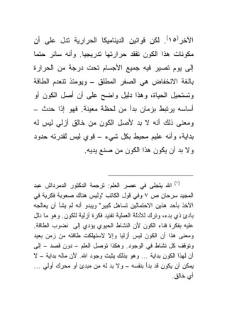 ‫ﺍﻵﺨﺭ)٥١(. ﻟﻜﻥ ﻗﻭﺍﻨﻴﻥ ﺍﻟﺩﻴﻨﺎﻤﻴﻜﺎ ﺍﻟﺤﺭﺍﺭﻴﺔ ﺘﺩل ﻋﻠﻰ ﺃﻥ‬
‫ﻤﻜﻭﻨﺎﺕ ﻫﺫﺍ ﺍﻟﻜﻭﻥ ﺘﻔﻘﺩ ﺤﺭﺍﺭﺘﻬﺎ ﺘﺩﺭﻴﺠ ‪‬ﺎ. ﻭﺃﻨﻪ ﺴﺎﺌﺭ ﺤﺘ ‪‬ﺎ‬
 ‫ﻤ‬                ‫ﻴ‬
‫ﺇﻟﻰ ﻴﻭﻡ ﺘﺼﻴﺭ ﻓﻴﻪ ﺠﻤﻴﻊ ﺍﻷﺠﺴﺎﻡ ﺘﺤﺕ ﺩﺭﺠﺔ ﻤﻥ ﺍﻟﺤﺭﺍﺭﺓ‬
‫ﺒﺎﻟﻐﺔ ﺍﻻﻨﺨﻔﺎﺽ ﻫﻲ ﺍﻟﺼﻔﺭ ﺍﻟﻤﻁﻠﻕ – ﻭﻴﻭﻤﺌﺫ ﺘﻨﻌﺩﻡ ﺍﻟﻁﺎﻗﺔ‬
‫ﻭﺘﺴﺘﺤﻴل ﺍﻟﺤﻴﺎﺓ، ﻭﻫﺫﺍ ﺩﻟﻴل ﻭﺍﻀﺢ ﻋﻠﻰ ﺃﻥ ﺃﺼل ﺍﻟﻜﻭﻥ ﺃﻭ‬
‫ﺃﺴﺎﺴﻪ ﻴﺭﺘﺒﻁ ﺒﺯﻤﺎﻥ ﺒﺩﺃ ﻤﻥ ﻟﺤﻅﺔ ﻤﻌﻴﻨﺔ. ﻓﻬﻭ ﺇ ﹰﺍ ﺤﺩﺙ –‬
       ‫ﺫ‬
‫ﻭﻤﻌﻨﻰ ﺫﻟﻙ ﺃﻨﻪ ﻻ ﺒﺩ ﻷﺼل ﺍﻟﻜﻭﻥ ﻤﻥ ﺨﺎﻟﻕ ﺃﺯﻟﻲ ﻟﻴﺱ ﻟﻪ‬
‫ﺒﺩﺍﻴﺔ، ﻭﺃﻨﻪ ﻋﻠﻴﻡ ﻤﺤﻴﻁ ﺒﻜل ﺸﻲﺀ – ﻗﻭﻱ ﻟﻴﺱ ﻟﻘﺩﺭﺘﻪ ﺤﺩﻭﺩ‬
                    ‫ﻭﻻ ﺒﺩ ﺃﻥ ﻴﻜﻭﻥ ﻫﺫﺍ ﺍﻟﻜﻭﻥ ﻤﻥ ﺼﻨﻊ ﻴﺩﻴﻪ.‬



‫)١( ﺍﷲ ﻴﺘﺠﻠﻰ ﻓﻲ ﻋﺼﺭ ﺍﻟﻌﻠﻡ: ﺘﺭﺠﻤﺔ ﺍﻟﺩﻜﺘﻭﺭ ﺍﻟﺩﻤﺭﺩﺍﺵ ﻋﺒﺩ‬
‫ﺍﻟﻤﺠﻴﺩ ﺴﺭﺤﺎﻥ ﺹ ٧ ﻭﻓﻲ ﻗﻭل ﺍﻟﻜﺎﺘﺏ "ﻭﻟﻴﺱ ﻫﻨﺎﻙ ﺼﻌﻭﺒﺔ ﻓﻜﺭﻴﺔ ﻓﻲ‬
‫ﺍﻷﺨﺫ ﺒﺄﺤﺩ ﻫﺫﻴﻥ ﺍﻻﺤﺘﻤﺎﻟﻴﻥ ﺘﺴﺎﻫل ﻜﺒﻴﺭ" ﻭﻴﺒﺩﻭ ﺃﻨﻪ ﻟﻡ ﻴﺸﺄ ﺃﻥ ﻴﻌﺎﻟﺠﻪ‬
‫ﺒﺎﺩﺉ ﺫﻱ ﺒﺩﺀ، ﻭﺘﺭﻙ ﻟﻸﺩﻟﺔ ﺍﻟﻌﻤﻠﻴﺔ ﺘﻔﻨﻴﺩ ﻓﻜﺭﺓ ﺃﺯﻟﻴﺔ ﻟﻠﻜﻭﻥ. ﻭﻫﻭ ﻤﺎ ﺩﻟل‬
‫ﻋﻠﻴﻪ ﺒﻔﻜﺭﺓ ﻓﻨﺎﺀ ﺍﻟﻜﻭﻥ ﻷﻥ ﺍﻟﻨﺸﺎﻁ ﺍﻟﺤﻴﻭﻱ ﻴﺅﺩﻱ ﺇﻟﻰ ﻨﻀﻭﺏ ﺍﻟﻁﺎﻗﺔ.‬
‫ﻭﻤﻌﻨﻰ ﻫﺫﺍ ﺃﻥ ﺍﻟﻜﻭﻥ ﻟﻴﺱ ﺃﺯﻟ ‪‬ﺎ ﻭﺇﻻ ﻻﺴﺘﻬﻠﻜﺕ ﻁﺎﻗﺘﻪ ﻤﻥ ﺯﻤﻥ ﺒﻌﻴﺩ‬
                                     ‫ﻴ‬
‫ﻭﺘﻭﻗﻑ ﻜل ﻨﺸﺎﻁ ﻓﻲ ﺍﻟﻭﺠﻭﺩ. ﻭﻫﻜﺫﺍ ﺘﻭﺼل ﺍﻟﻌﻠﻡ – ﺩﻭﻥ ﻗﺼﺩ – ﺇﻟﻰ‬
‫ﺃﻥ ﻟﻬﺫﺍ ﺍﻟﻜﻭﻥ ﺒﺩﺍﻴﺔ ... ﻭﻫﻭ ﺒﺫﻟﻙ ﻴﺜﺒﺕ ﻭﺠﻭﺩ ﺍﷲ. ﻷﻥ ﻤﺎﻟﻪ ﺒﺩﺍﻴﺔ – ﻻ‬
‫ﻴﻤﻜﻥ ﺃﻥ ﻴﻜﻭﻥ ﻗﺩ ﺒﺩﺃ ﺒﻨﻔﺴﻪ – ﻭﻻ ﺒﺩ ﻟﻪ ﻤﻥ ﻤﺒﺩﺉ ﺃﻭ ﻤﺤﺭﻙ ﺃﻭﻟﻲ ...‬
                                                          ‫ﺃﻱ ﺨﺎﻟﻕ.‬
 