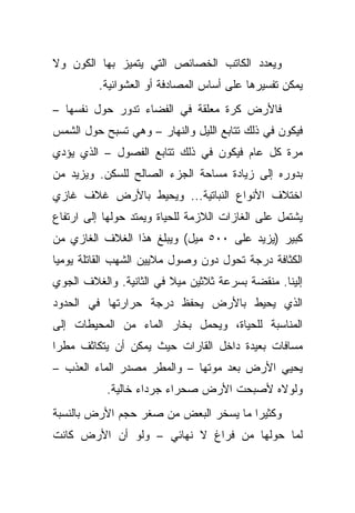 ‫ﻭﻴﻌﺩﺩ ﺍﻟﻜﺎﺘﺏ ﺍﻟﺨﺼﺎﺌﺹ ﺍﻟﺘﻲ ﻴﺘﻤﻴﺯ ﺒﻬﺎ ﺍﻟﻜﻭﻥ ﻭﻻ‬
         ‫ﻴﻤﻜﻥ ﺘﻔﺴﻴﺭﻫﺎ ﻋﻠﻰ ﺃﺴﺎﺱ ﺍﻟﻤﺼﺎﺩﻓﺔ ﺃﻭ ﺍﻟﻌﺸﻭﺍﺌﻴﺔ.‬
‫ﻓﺎﻷﺭﺽ ﻜﺭﺓ ﻤﻌﻠﻘﺔ ﻓﻲ ﺍﻟﻔﻀﺎﺀ ﺘﺩﻭﺭ ﺤﻭل ﻨﻔﺴﻬﺎ –‬
‫ﻓﻴﻜﻭﻥ ﻓﻲ ﺫﻟﻙ ﺘﺘﺎﺒﻊ ﺍﻟﻠﻴل ﻭﺍﻟﻨﻬﺎﺭ – ﻭﻫﻲ ﺘﺴﺒﺢ ﺤﻭل ﺍﻟﺸﻤﺱ‬
‫ﻤﺭﺓ ﻜل ﻋﺎﻡ ﻓﻴﻜﻭﻥ ﻓﻲ ﺫﻟﻙ ﺘﺘﺎﺒﻊ ﺍﻟﻔﺼﻭل – ﺍﻟﺫﻱ ﻴﺅﺩﻱ‬
‫ﺒﺩﻭﺭﻩ ﺇﻟﻰ ﺯﻴﺎﺩﺓ ﻤﺴﺎﺤﺔ ﺍﻟﺠﺯﺀ ﺍﻟﺼﺎﻟﺢ ﻟﻠﺴﻜﻥ. ﻭﻴﺯﻴﺩ ﻤﻥ‬
‫ﺍﺨﺘﻼﻑ ﺍﻷﻨﻭﺍﻉ ﺍﻟﻨﺒﺎﺘﻴﺔ... ﻭﻴﺤﻴﻁ ﺒﺎﻷﺭﺽ ﻏﻼﻑ ﻏﺎﺯﻱ‬
‫ﻴﺸﺘﻤل ﻋﻠﻰ ﺍﻟﻐﺎﺯﺍﺕ ﺍﻟﻼﺯﻤﺔ ﻟﻠﺤﻴﺎﺓ ﻭﻴﻤﺘﺩ ﺤﻭﻟﻬﺎ ﺇﻟﻰ ﺍﺭﺘﻔﺎﻉ‬
‫ﻜﺒﻴﺭ )ﻴﺯﻴﺩ ﻋﻠﻰ ٠٠٥ ﻤﻴل( ﻭﻴﺒﻠﻎ ﻫﺫﺍ ﺍﻟﻐﻼﻑ ﺍﻟﻐﺎﺯﻱ ﻤﻥ‬
‫ﺍﻟﻜﺜﺎﻓﺔ ﺩﺭﺠﺔ ﺘﺤﻭل ﺩﻭﻥ ﻭﺼﻭل ﻤﻼﻴﻴﻥ ﺍﻟﺸﻬﺏ ﺍﻟﻘﺎﺘﻠﺔ ﻴﻭﻤ ‪‬ﺎ‬
 ‫ﻴ‬
‫ﺇﻟﻴﻨﺎ. ﻤﻨﻘﻀﺔ ﺒﺴﺭﻋﺔ ﺜﻼﺜﻴﻥ ﻤﻴﻼ ﻓﻲ ﺍﻟﺜﺎﻨﻴﺔ. ﻭﺍﻟﻐﻼﻑ ﺍﻟﺠﻭﻱ‬
                         ‫ﹰ‬
‫ﺍﻟﺫﻱ ﻴﺤﻴﻁ ﺒﺎﻷﺭﺽ ﻴﺤﻔﻅ ﺩﺭﺠﺔ ﺤﺭﺍﺭﺘﻬﺎ ﻓﻲ ﺍﻟﺤﺩﻭﺩ‬
‫ﺍﻟﻤﻨﺎﺴﺒﺔ ﻟﻠﺤﻴﺎﺓ، ﻭﻴﺤﻤل ﺒﺨﺎﺭ ﺍﻟﻤﺎﺀ ﻤﻥ ﺍﻟﻤﺤﻴﻁﺎﺕ ﺇﻟﻰ‬
‫ﻤﺴﺎﻓﺎﺕ ﺒﻌﻴﺩﺓ ﺩﺍﺨل ﺍﻟﻘﺎﺭﺍﺕ ﺤﻴﺙ ﻴﻤﻜﻥ ﺃﻥ ﻴﺘﻜﺎﺜﻑ ﻤﻁ ‪‬ﺍ‬
 ‫ﺭ‬
‫ﻴﺤﻴﻲ ﺍﻷﺭﺽ ﺒﻌﺩ ﻤﻭﺘﻬﺎ – ﻭﺍﻟﻤﻁﺭ ﻤﺼﺩﺭ ﺍﻟﻤﺎﺀ ﺍﻟﻌﺫﺏ –‬
           ‫ﻭﻟﻭﻻﻩ ﻷﺼﺒﺤﺕ ﺍﻷﺭﺽ ﺼﺤﺭﺍﺀ ﺠﺭﺩﺍﺀ ﺨﺎﻟﻴﺔ.‬
‫ﻭﻜﺜﻴ ‪‬ﺍ ﻤﺎ ﻴﺴﺨﺭ ﺍﻟﺒﻌﺽ ﻤﻥ ﺼﻐﺭ ﺤﺠﻡ ﺍﻷﺭﺽ ﺒﺎﻟﻨﺴﺒﺔ‬
                                       ‫ﺭ‬
‫ﻟﻤﺎ ﺤﻭﻟﻬﺎ ﻤﻥ ﻓﺭﺍﻍ ﻻ ﻨﻬﺎﺌﻲ – ﻭﻟﻭ ﺃﻥ ﺍﻷﺭﺽ ﻜﺎﻨﺕ‬
 