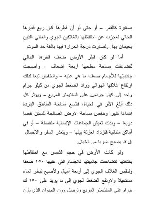 ‫ﺼﻐﻴﺭﺓ ﻜﺎﻟﻘﻤﺭ – ﺃﻭ ﺤﺘﻰ ﻟﻭ ﺃﻥ ﻗﻁﺭﻫﺎ ﻜﺎﻥ ﺭﺒﻊ ﻗﻁﺭﻫﺎ‬
‫ﺍﻟﺤﺎﻟﻲ ﻟﻌﺠﺯﺕ ﻋﻥ ﺍﺤﺘﻔﺎﻅﻬﺎ ﺒﺎﻟﻐﻼﻓﻴﻥ ﺍﻟﺠﻭﻱ ﻭﺍﻟﻤﺎﺌﻲ ﺍﻟﻠﺫﻴﻥ‬
 ‫ﻴﺤﻴﻁﺎﻥ ﺒﻬﺎ. ﻭﻟﺼﺎﺭﺕ ﺩﺭﺠﺔ ﺍﻟﺤﺭﺍﺭﺓ ﻓﻴﻬﺎ ﺒﺎﻟﻐﺔ ﺤﺩ ﺍﻟﻤﻭﺕ.‬
‫ﺃﻤﺎ ﻟﻭ ﻜﺎﻥ ﻗﻁﺭ ﺍﻷﺭﺽ ﻀﻌﻑ ﻗﻁﺭﻫﺎ ﺍﻟﺤﺎﻟﻲ‬
‫ﻟﺘﻀﺎﻋﻔﺕ ﻤﺴﺎﺤﺔ ﺴﻁﺤﻬﺎ ﺃﺭﺒﻌﺔ ﺃﻀﻌﺎﻑ – ﻭﺃﺼﺒﺤﺕ‬
‫ﺠﺎﺫﺒﻴﺘﻬﺎ ﻟﻸﺠﺴﺎﻡ ﻀﻌﻑ ﻤﺎ ﻫﻲ ﻋﻠﻴﻪ – ﻭﺍﻨﺨﻔﺽ ﺘﺒ ‪‬ﺎ ﻟﺫﻟﻙ‬
      ‫ﻌ‬
‫ﺍﺭﺘﻔﺎﻉ ﻏﻼﻓﻬﺎ ﺍﻟﻬﻭﺍﺌﻲ ﻭﺯﺍﺩ ﺍﻟﻀﻐﻁ ﺍﻟﺠﻭﻱ ﻤﻥ ﻜﻴﻠﻭ ﺠﺭﺍﻡ‬
‫ﻭﺍﺤﺩ ﺇﻟﻰ ﻜﻴﻠﻭ ﺠﺭﺍﻤﻴﻥ ﻋﻠﻰ ﺍﻟﺴﻨﺘﻴﻤﺘﺭ ﺍﻟﻤﺭﺒﻊ – ﻭﻴﺅﺜﺭ ﻜل‬
‫ﺫﻟﻙ ﺃﺒﻠﻎ ﺍﻷﺜﺭ ﻓﻲ ﺍﻟﺤﻴﺎﺓ، ﻓﺘﺘﺴﻊ ﻤﺴﺎﺤﺔ ﺍﻟﻤﻨﺎﻁﻕ ﺍﻟﺒﺎﺭﺩﺓ‬
‫ﺍﺘﺴﺎﻋﺎ ﻜﺒﻴ ‪‬ﺍ ﻭﺘﻨﻘﺹ ﻤﺴﺎﺤﺔ ﺍﻷﺭﺽ ﺍﻟﺼﺎﻟﺤﺔ ﻟﻠﺴﻜﻥ ﻨﻘ ‪‬ﺎ‬
 ‫ﺼ‬                                    ‫ﺭ‬
‫ﺫﺭﻴ ‪‬ﺎ – ﻭﺒﺫﻟﻙ ﺘﻌﻴﺵ ﺍﻟﺠﻤﺎﻋﺎﺕ ﺍﻹﻨﺴﺎﻨﻴﺔ ﻤﻨﻔﺼﻠﺔ – ﺃﻭ ﻓﻲ‬
                                               ‫ﻌ‬
‫ﺃﻤﺎﻜﻥ ﻤﺘﻨﺎﺌﻴﺔ ﻓﺘﺯﺩﺍﺩ ﺍﻟﻌﺯﻟﺔ ﺒﻴﻨﻬﺎ – ﻭﻴﺘﻌﺫﺭ ﺍﻟﺴﻔﺭ ﻭﺍﻻﺘﺼﺎل.‬
                            ‫ﺒل ﻗﺩ ﻴﺼﺒﺢ ﻀﺭ ‪‬ﺎ ﻤﻥ ﺍﻟﺨﻴﺎل.‬
                                        ‫ﺒ‬
‫ﻭﻟﻭ ﻜﺎﻨﺕ ﺍﻷﺭﺽ ﻓﻲ ﺤﺠﻡ ﺍﻟﺸﻤﺱ ﻤﻊ ﺍﺤﺘﻔﺎﻅﻬﺎ‬
‫ﺒﻜﺜﺎﻓﺘﻬﺎ ﻟﺘﻀﺎﻋﻔﺕ ﺠﺎﺫﺒﻴﺘﻬﺎ ﻟﻸﺠﺴﺎﻡ ﺍﻟﺘﻲ ﻋﻠﻴﻬﺎ ٠٥١ ﻀﻌ ﹰﺎ‬
 ‫ﻔ‬
‫ﻭﻟﻨﻘﺹ ﺍﻟﻐﻼﻑ ﺍﻟﺠﻭﻱ ﺇﻟﻰ ﺃﺭﺒﻌﺔ ﺃﻤﻴﺎل ﻭﻷﺼﺒﺢ ﺘﺒﺨﺭ ﺍﻟﻤﺎﺀ‬
‫ﻤﺴﺘﺤﻴﻼ ﻭﻻﺭﺘﻔﻊ ﺍﻟﻀﻐﻁ ﺍﻟﺠﻭﻱ ﺇﻟﻰ ﻤﺎ ﻴﺯﻴﺩ ﻋﻠﻰ ٠٥١ ﻙ‬
                                         ‫ﹰ‬
‫ﺠﺭﺍﻡ ﻋﻠﻰ ﺍﻟﺴﻨﺘﻴﻤﺘﺭ ﺍﻟﻤﺭﺒﻊ ﻭﻟﻭﺼل ﻭﺯﻥ ﺍﻟﺤﻴﻭﺍﻥ ﺍﻟﺫﻱ ﻴﺯﻥ‬
 